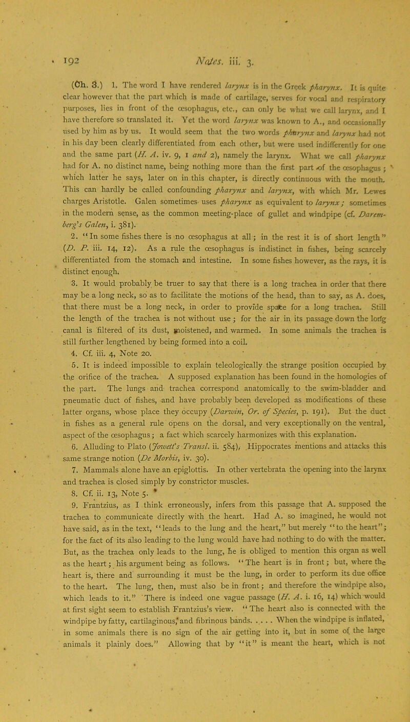 (Ch. 3.) 1. The word I have rendered larynx is in the Greek pharynx. It is quite clear however that the part which is made of cartilage, serves for vocal and respiratory purposes, lies in front of the oesophagus, etc., can only be what we call larynx, and I have therefore so translated it. Yet the word larynx was known to A., and occasionally used by him as by us. It would seem that the two words pharynx and larynx had not in his day been clearly differentiated from each other, but were u.sed indifferently for one and the same part {H. A. iv. 9, l a7id 2), namely the larynx. What we call pharynx had for A. no distinct name, being nothing more than the first part of the oesophagus ; *• which latter he says, later on in this chapter, is directly continuous with the mouth. This can hardly be called confounding pharynx and larynx, with which Mr. Lewes charges Aristotle. Galen sometimes, uses pharynx as equivalent to; sometimes in the modern sense, as the common meeting-place of gullet and windpipe (cf. Darcm- berg's Galen, i. 381). 2. “In some fishes there is no oesophagus at all; in the rest it is of short length” {£). P. iii. 14, 12). As a rule the oesophagus is indistinct in fishes, being scarcely differentiated from the stomach and intestine. In some fishes however, as the rays, it is distinct enough. 3. It would probably be truer to say that there is a long trachea in order that there may be a long neck, so as to facilitate the motions of the head, than to say, as A. does, that there must be a long neck, in order to provide spate for a long trachea. Still the length of the trachea is not without use ; for the air in its passage down the lorfg canal is filtered of its dust, gioistened, and warmed. In some animals the trachea is still further lengthened by being formed into a coil. 4. Cf. iii. 4, Note 20. ' 5. It is indeed impossible to explain teleologically the strange position occupied by the orifice of the trachea. A supposed explanation has been found in the homologies of the part. The lungs and trachea correspond anatomically to the swim-bladder and pneumatic duct of fishes, and have probably been developed as modifications of these latter organs, whose place they occupy [Darwhi, Or. of Species, p. 191). But the duct in fishes as a general rule opens on the dorsal, and very exceptionally on the ventral, aspect of the oesophagus; a fact which scarcely harmonizes with this explanation. 6. Alluding to Plato {yontietCs Transl. ii. 584), Hippocrates mentions and attacks this same strange notion {f)e Mortis, iv. 30). 7. Mammals alone have an epiglottis. In other vertebrata the opening into the larynx and trachea is closed simply by constrictor muscles. 8. Cf. ii. 13, Note 5. * 9. Frantzius, as I think erroneously, infers from this passage that A. supposed the trachea to communicate directlp^ with the heart. Had A. so imagined, he would not have said, as in the text, “leads to the lung and the heart,” but merely “to the heart”; for the fact of its also leading to the lung would have had nothing to do with the matter. But, as the trachea only leads to the lung, he is obliged to mention this organ as well as the heart; his argument being as follows. “The heart is in front; but, where the heart is, there and surrounding it must be the lung, in order to perform its due office to the heart. The lung, then, must also be in front; and therefore the windpipe also, which leads to it.” There is indeed one vague passage (Af. A. i. 16, 14) which would at first sight seem to establish Frantzius’s view. “ The heart also is connected with the windpipe by fatty, cartilaginous,*and fibrinous bands. . . . . When the windpipe is inflated, in some animals there is no sign of the air getting into it, but in some of the large animals it plainly does.” Allowing that by “it” is meant the heart, which is not