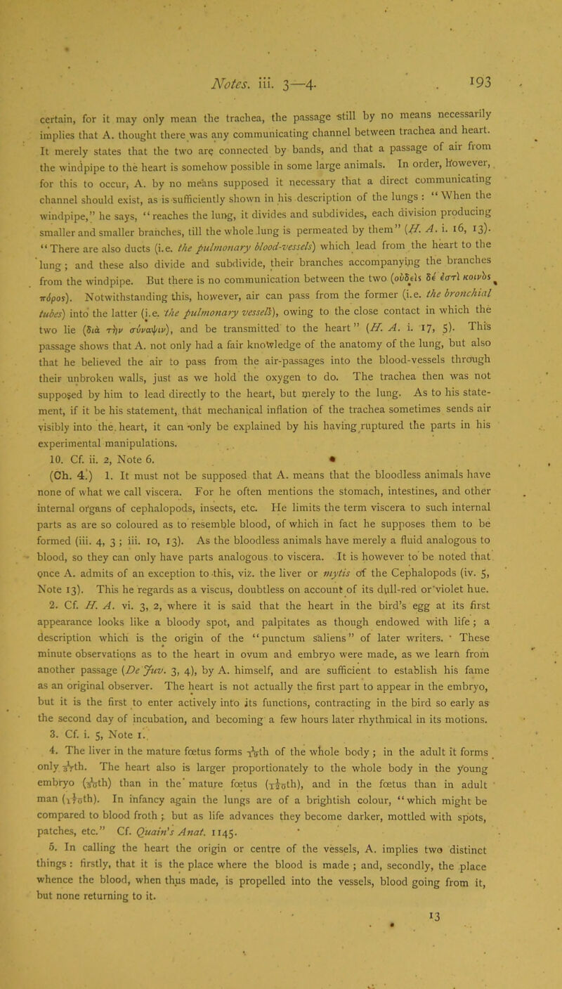 certain, for it may only mean the trachea, the passage -still by no means necessarily implies that A. thought there was any communicating channel between trachea and heart. It merely states that the two are connected by bands, and that a passage of air from the windpipe to the heart is somehow possible in some large animals. In order, howevei, for this to occurj A. by no means supposed it necessary that a direct communicating channel should exist, as is sufficiently shown in his description of the lungs : When the windpipe,” he says, “reaches the lui>g, it divides and subdivides, each division producing smaller and smaller branches, till the whole lung is permeated by them {ft. A. i. 16, 13)- “There are also ducts (i.e. the pulmonary blood-vessels) which lead from the heart to the 'lung; and these also divide and subdivide, their branches accompanying the branches from the windpipe. But there is no communication between the two (ouScls U iar\ Koiphs ^ irdpoj). Notwithstanding this, however, air can pass from the former (i.e. the bronchial tubes) into the latter (i.e. the pulmonary vesseli), owing to the close contact in which the two lie (5m t^v avpayptp), and be transmitted to the heart {//. A. i. 17, 5)* This passage shows that A. not only had a fair knowledge of the anatomy of the lung, but also that he believed the air to pass from the air-passages into the blood-vessels thrcaigh their unbroken walls, just as we hold the oxygen to do. The trachea then was not supposed by him to lead directly to the heart, but merely to the lung. As to his state- ment, if it be his statement, thit mechanical inflation of the trachea sometimes sends air visibly into the. heart, it can -only be explained by his having ruptured the parts in his experimental manipulations. 10. Cf. ii. 2, Note 6. • (Ch. 4!) 1. It must not be supposed that A. means that the bloodless animals have none of what we call viscera. For he often mentions the stomach, intestines, and other internal organs of cephalopods, insects, etc. He limits the term viscera to such internal parts as are so coloured as to resemble blood, of which in fact he supposes them to be formed (iii. 4, 3 ; iii. to, 13). As the bloodless animals have merely a fluid analogous to blood, so they can only have parts analogous to viscera. It is however to be noted that pnee A. admits of an exception to this, viz. the liver or mytis of the Cephalopods (iv. 5, Note 13). This he regards as a viscus, doubtless on account of its dull-red or'violet hue. 2. Cf. H. A. vi. 3, 2, where it is said that the heart in the bird’s egg at its first appearance looks like a bloody spot, and palpitates as though endowed with life ; a description which is the origin of the “punctum saliens” of later writers. • These minute observations as to the heart in ovum and embryo were made, as we learn from another passage (De ytiv. 3, 4), by A. himself, and are sufficient to establish his fame as an original observer. The heart is not actually the first part to appear in the embryo, but it is the first to enter actively into its functions, contracting in the bird so early as the second day of incubation, and becoming a few hours later rhythmical in its motions. 3. Cf. i. 5, Note i.. 4. The liver in the mature foetus forms t^th of the whole body ; in the adult it forms only 3*j-th. The heart also is larger proportionately to the whole body in the young embryo (^th) than in the' mature foetus (x^nth), and in the foetus than in adult ' man (x-foth). In infancy again the lungs are of a brightish colour, “which might be compared to blood froth ; but as life advances they become darker, mottled with spots, patches, etc.” Cf. Quain's Anat. 1145. 5. In calling the heart the origin or centre of the vessels, A. implies two distinct things : firstly, that it is the place where the blood is made ; and, secondly, the place whence the blood, when thus made, is propelled into the vessels, blood going from it, but none returning to it. 13