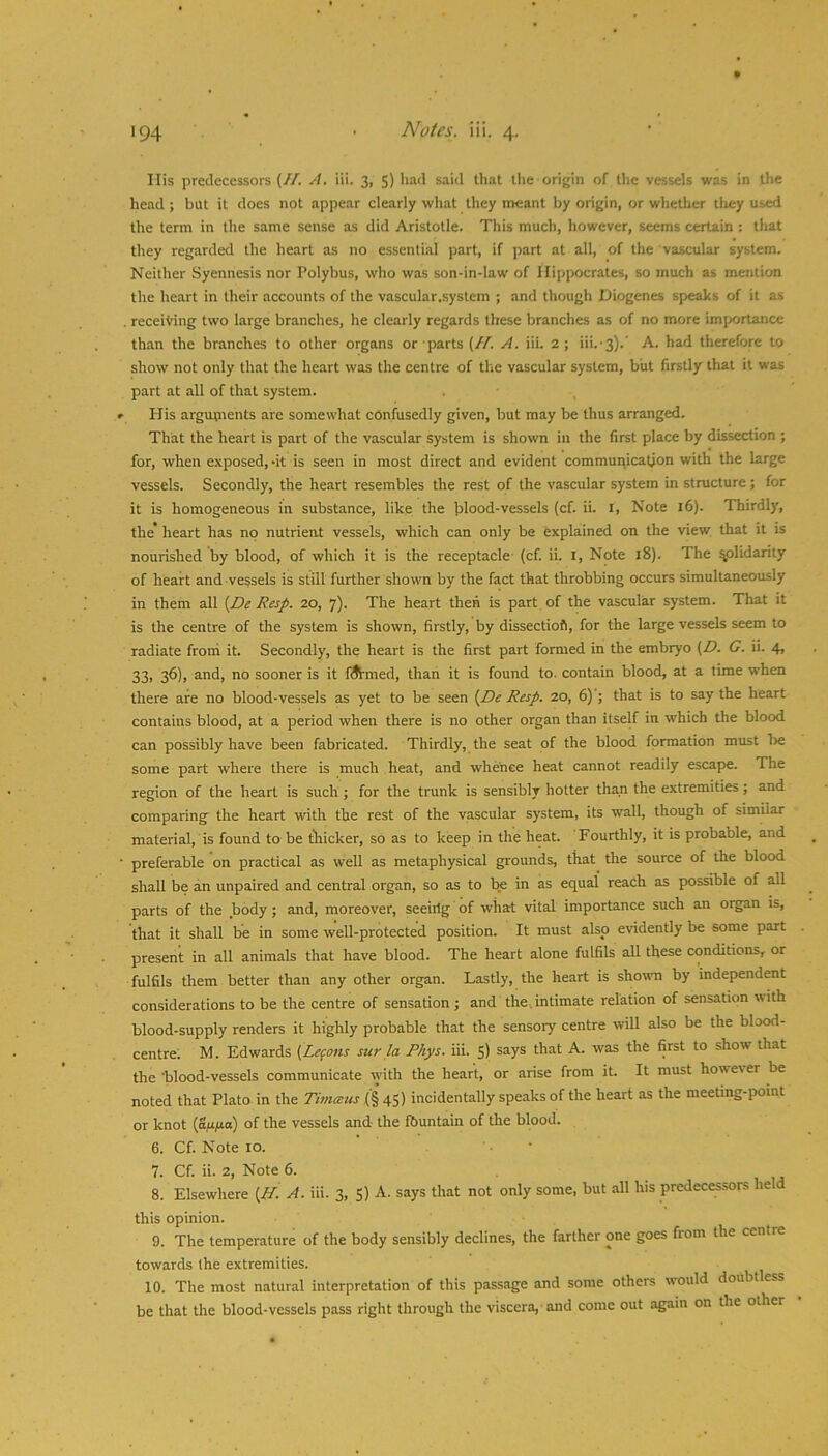 His predecessors (//. A. iii. 3, 5) had said that the origin of the vessels was in llie head ; but it does not appear clearly what they meant by origin, or whether tlxey used the term in the same sense as did Aristotle. This much, however, seems certain : tliat they regarded the heart as no essential part, if part at all, of the vascular system. Neither Syennesis nor Polybus, who was son-in-law of Hippocrates, so much as mention the heart in their accounts of the vascular.system ; and though Diogenes speaks of it as . receiving two large branches, he clearly regards these branches as of no more importance than the branches to other organs or parts (//. A. iii. 2; iii.-s).' A. had therefore to show not only that the heart was the centre of the vascular system, biit firstly that it was part at all of that system. , » His arguprents are somewhat confusedly given, but may be thus arranged. That the heart is part of the vascular system is shown in the first place by dissection ; for, when exposed, -it is seen in most direct and evident communication with the large vessels. Secondly, the heart resembles the rest of the vascular system in structure; for it is homogeneous in substance, like the blood-vessels (cf. ii. i, Note 16). Thirdly, the’ heart has no nutrient vessels, which can only be explained on the view, that it is nourished by blood, of which it is the receptacle (cf. ii. l. Note i8). The ^lidarity of heart and vessels is still further shown by the fact that throbbing occurs simultaneously in them all {De Resp. 20, 7). The heart then is part of the vascular system. That it is the centre of the system is shown, firstly, by dissectiofi, for the large vessels seem to radiate front it. Secondly, the heart is the first part formed in the embryo (Z7. G. ii. 4, 33, 36), and, no sooner is it fiSimed, than it is found to. contain blood, at a time when there are no blood-vessels as yet to be seen {De Resp. 20, 6) ; that is to say the heart contains blood, at a period when there is no other organ than itself in w'hich the blood can possibly have been fabricated. Thirdly, the seat of the blood formation must lie some part where there is much heat, and whence heat cannot readily escape. The region of the heart is such ; for the trunk is sensibly hotter than the extremities; and comparing the heart xvith the rest of the vascular system, its wall, though of similar material, is found to be tliicker, so as to keep in the heat. Fourthly, it is probable, and ■ preferable on practical as well as metaphysical grounds, that the source of the blood shall be an unpaired and central organ, so as to be in as equal reach as possible of all parts of the body; and, moreover, seeiilg of what vital importance such an oigan is, that it shall be in some well-protected position. It must also evidently be some part present in all animals that have blood. The heart alone fulfils all these conditions, or fulfils them better than any other organ. Lastly, the heart is shown by independent considerations to be the centre of sensation ; and the.intimate relation of sensation with blood-supply renders it highly probable that the sensory centre will also be the blood- centre; M. Edwards [Lefons sur la Rhys. iii. 5) says that A. was the first to show that the 'blood-vessels communicate with the heart, or arise from it. It must however be noted that Plato in the Timmus (§ 45) incidentally speaks of the heart as the meeting-point or knot vessels and the fbuntain of the blood. 6. Cf. Note 10. 7. Cf. ii. 2, Note 6. . ij 8. Elsewhere {H. A. iii. 3, 5) A. says that not only some, but all his predec^rs he this opinion. 9. The temperature of the body sensibly declines, the farther one goes from the centre towards the extremities. 10. The most natural interpretation of this passage and some others w'ould doubt ess be that the blood-vessels pass right through the viscera, and come out again on the other