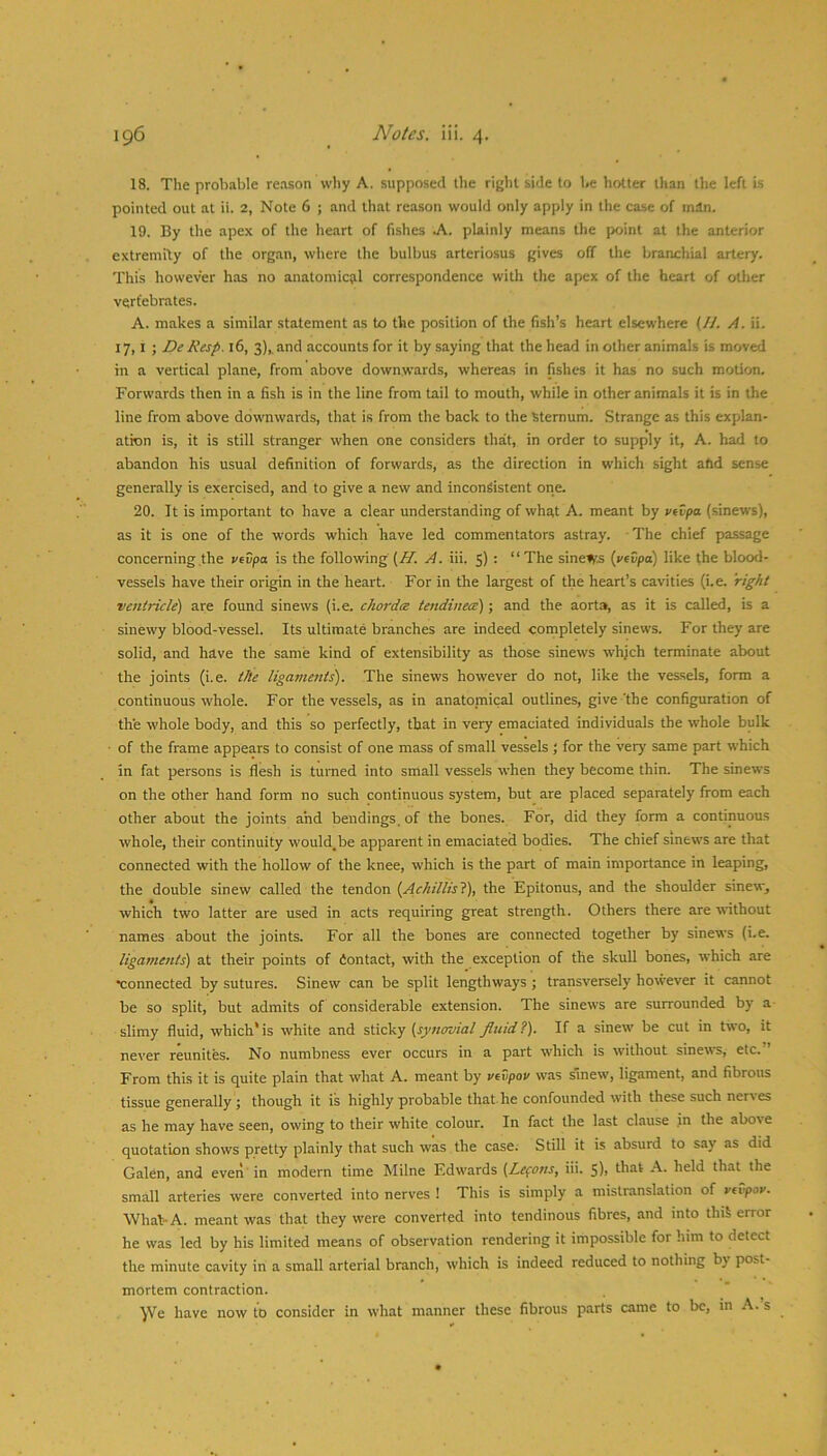 18. The probable reason why A. supposed the right side to be hotter than the left is pointed out at ii. 2, Note 6 ; and that reason would only apply in the case of man. 19. By the apex of the heart of fishes A. plainly means the point at the anterior extremity of the organ, where the bulbus arteriosus gives off the branchial artery. This however has no anatomictil correspondence with the apex of the heart of other vertebrates. A. makes a similar statement as to the position of the fish’s heart elsewhere (//. A. ii. 17,1 ; D^ Resp. l6, 3),. and accounts for it by saying that the head in other animals is moved in a vertical plane, from above downwards, whereas in fishes it has no such motion. Forwards then in a fish is in the line from tail to mouth, while in other animals it is in the line from above downwards, that is from the back to the Sternum. Strange as this explan- ation is, it is still stranger when one considers that, in order to supply it, A. had to abandon his usual definition of forwards, as the direction in which sight add sense generally is exercised, and to give a new and inconsistent one. 20. It is important to have a clear understanding of what A. meant by vivpa (sinews), as it is one of the words which have led commentators astray. ■ The chief passage concerning the vevpa is the following (AT. A. iii. 5) : “The sinews (vrCpo) like the blood- vessels have their origin in the heart. For in the largest of the heart’s cavities (i.e. right ventricle) are found sinews (i.e. chordce tendinece); and the aorta, as it is called, is a sinewy blood-vessel. Its ultimate branches are indeed completely sinews. For they are solid, and have the same kind of extensibility as those sinews whjch terminate about the joints (i.e. the ligaments). The sinews however do not, like the vessels, form a continuous whole. For the vessels, as in anatoniical outlines, give the configuration of the whole body, and this so perfectly, that in very emaciated individuals the whole bulk of the frame appears to consist of one mass of small vessels ; for the very same part which in fat persons is flesh is turned into small vessels when they become thin. The sinews on the other hand form no such continuous system, but are placed separately from each other about the joints and bendings, of the bones. For, did they form a continuous whole, their continuity would,be apparent in emaciated bodies. The chief sinews are that connected with the hollow of the knee, which is the part of main importance in leaping, the double sinew called the tendon [Achillisl), the Epitonus, and the shoulder sinew^ which two latter are used in acts requiring great strength. Others there are without names about the joints. For all the bones are connected together by sinews (i.e. ligametits) at their points of fiontact, with the exception of the skull bones, which are •connected by sutures. Sinew can be split lengthways ; transversely however it cannot be so split, but admits of considerable extension. The sinews are surrounded by a slimy fluid, which*is white and sWoky (synovial fluid?). If a sinew be cut in two, it never reunites. No numbness ever occurs in a part which is without sinews, etc.” From this it is quite plain that what A. meant by vevpou was smew, ligament, and fibrous tissue generally ; though it is highly probable that he confounded with these such ner\ es as he may have seen, owing to their white colour. In fact the last clause in the above quotation shows pretty plainly that such was the case. Still it is absurd to say as did Galen, and even' in modern time Milne Edwards (Lepons, iii. 5)1 held that the small arteries were converted into nerves 1 This is simply a mistranslation of vcvpor. What-A. meant was that they were converted into tendinous fibres, and into thiS error he was led by his limited means of observation rendering it impossible for him to detect the minute cavity in a small arterial branch, which is indeed reduced to nothing by post- mortem contraction. ■yVe have now to consider in what manner these fibrous parts came to be, in A. s