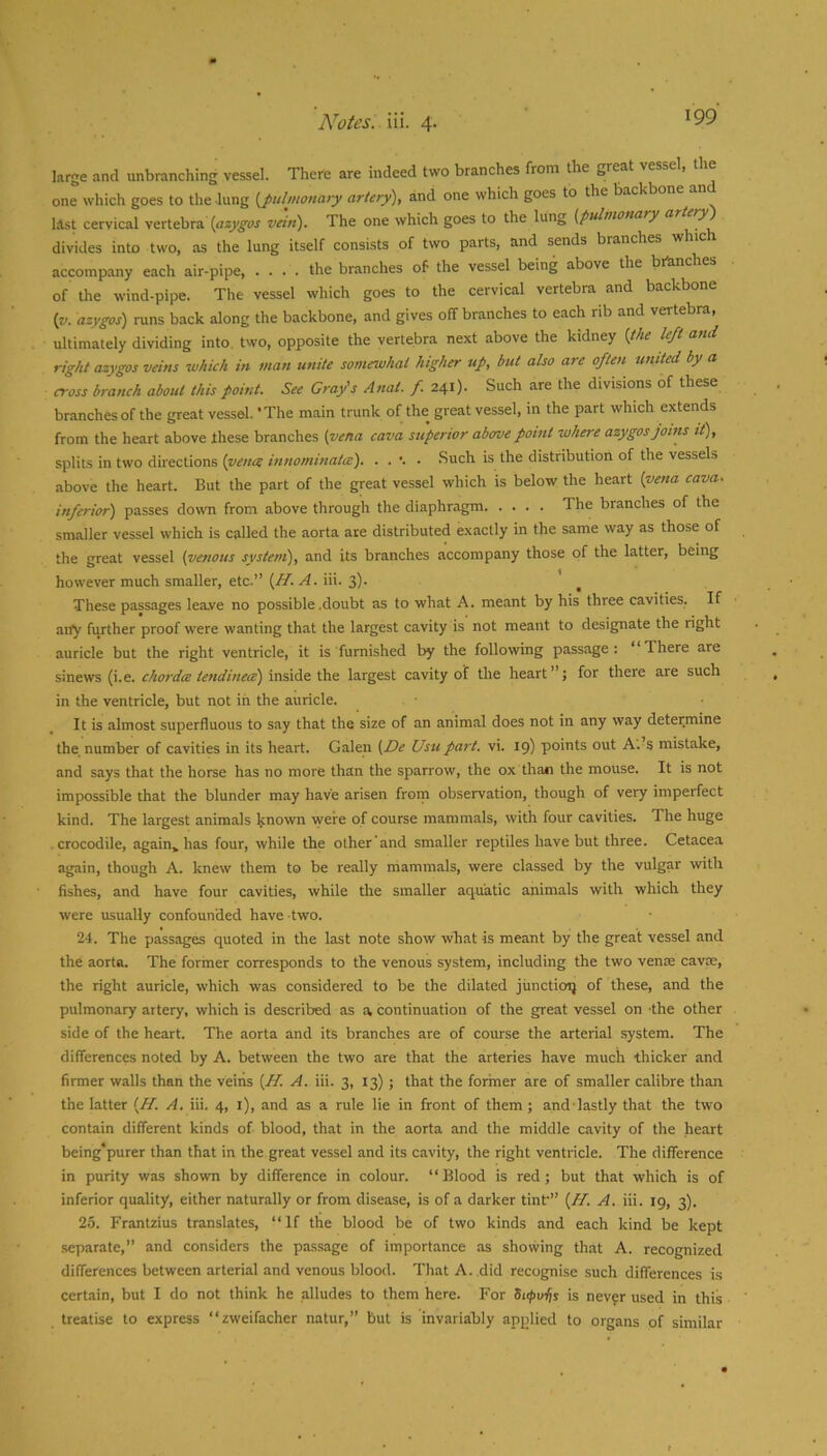 large and unbranching vessel. There are indeed two branches from the ^eat vesse , one which goes to the lung [pulmonary artery'), and one which goes to the backb last cervical vertebra vein). The one which goes to the lung [pulmonary ar >y divides into two, as the lung itself consists of two parts, and sends branches wh accompany each air-pipe, .... the branches of the vessel being above the branches of the wind-pipe. The vessel which goes to the cervical vertebra and backbone [v. azygos) runs back along the backbone, and gives off branches to each rib and vertebra, ultimately dividing into, two, opposite the vertebra next above the kidney [the left and right azygos veins which in man unite somewhat higher up, but also are often muted by a cross branch about this point. See Cray's Anat. f. 241). Such are the divisions of these branches of the great vessel. 'The main trunk of the great vessel, in the part which extends from the heart above these branches [vena cava superior above point where azygos joins it), splits in two directions . Such is the distribution of the vessels above the heart. But the part of the great vessel which is below the heart [pena cava. inferior) passes dowm from above through the diaphragm The branches of the smaller vessel which is called the aorta are distributed exactly in the same way as those of the great vessel [venous system), and its branches accompany those of the latter, being however much smaller, etc.” (/T. iii. 3)- These passages lea.ve no possible .doubt as to what A. meant by his three cavities. If any further proof were wanting that the largest cavity is not meant to designate the right auricle but the right ventricle, it is furnished by the following passage: “There are sinews (i.e. chordce tendinece) inside the largest cavity of the heart”; for there are such in the ventricle, but not in the auricle. It is almost superfluous to say that the size of an animal does not in any way determine the number of cavities in its heart. Galen [De Usu part. vi. 19) points out A. s mistake, and says that the horse has no more than the sparrow, the ox than the mouse. It is not impossible that the blunder may have arisen frorn observation, though of very imperfect kind. The largest animals known were of course mammals, with four cavities. The huge crocodile, again^ has four, while the other'and smaller reptiles have but three. Cetacea again, though A. knew them to be really mammals, were classed by the vulgar with fishes, and have four cavities, while the smaller aquatic animals with which they were usually confounded have two. 24. The passages quoted in the last note show what is meant by the great vessel and the aorta. The former corresponds to the venous system, including the two venm cavre, the right auricle, which was considered to be the dilated junctiorj of these, and the pulmonary artery, which is described as a, continuation of the great vessel on -the other side of the heart. The aorta and its branches are of course the arterial system. The differences noted by A. between the two are that the arteries have much thicker and firmer walls than the veins [H. A. iii. 3, 13) ; that the former are of smaller calibre than the latter [H. A. iii. 4, i), and as a rule lie in front of them; and-lastly that the two contain different kinds of blood, that in the aorta and the middle cavity of the heart being*purer than that in the great vessel and its cavity, the right ventricle. The difference in purity was shown by difference in colour. “Blood is red; but that which is of inferior quality, either naturally or from disease, is of a darker tinf” (//. A. iii. 19, 3). 2.5. Frantzius translates, “If the blood be of two kinds and each kind be kept separate, and considers the passage of importance as showing that A. recognized differences between arterial and venous blood. That A. .did recognise such differences is certain, but I do not think he alludes to them here. For dapvfs is never used in this treatise to express “zweifacher natur,” but is invariably applied to organs of similar