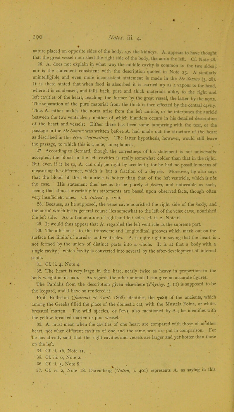 nature placed on opposite sides of the body, t.g. the kidneys. A. appears to have ihouEht tliat the great vessel nourished the right side of the body, the aorta the left. Cf. Note 28. 26. A. does not explain in what way the middle cavity is common to the two sides ; nor is the statement consistent with the description quoted in Note 23. A similarly unintelligible and even more inconsistent statement is made in the De Somno (3, 28). It is there stated that when food is absorbed it is carried up as a vapour to the head, where it is condensed, and falls back, pure and thick materials alike, to the right and left cavities of the heart, reaching, the former by the great ves.sel, the latter by the aorta. The separation of the pure material from the. thick is then effected by the central cavity. Thus A. either makes the aorta arise from the left auricle, or he interposes the auricle between the two ventricles ; neither of which blunders occurs in his deUiled description of the heart and:vessels; Either there has been some tampering with the tex.t, or the passage in the De Somno was written before A. had made out the structure of the heart as described in the Hist. Animalium. Tile latter hypothesis, however, would still leave the passage, to which this is a note, unexplained. 27. According to Bernard, though the correctness of his statement is not universally accepted, the blood in the left cavities is really somewhat colder than that in the right. But, even if it be so, A. can only be right by accident; for he had no possible means of measuring the difference, which is but a fraction of a degree. Moreover, he also says that the blood of the left auricle is hotter than that of the left ventricle, which is n6t the case. His statement then seems to be purely d priori, and noticeable as such, seeing that almost invariably his statements are based upon observed facts, though often very insufficient ones. Cf. Introd. p. xviii. 28. Because, as he supposed, the venae cavse nourished the right side of the body, and the aorta', which in its general course lies somewhat to the left of the venae cavae, nourished the left side. As to temperature of right and left sides, cf. ii. 2, Note 6. 29. It would thus appear that A; regarded the left ventricle as the supreme part SO. The allusion is to the transverse and longitudinal grooves which mark out on the surface the limits of auricles and ventricles. A. is quite right in saying that the heart is not formed by the union of distinct parts into a whole. It is at first a body with a single cavity ; which cavity is converted into several by the after-development of internal septa. 31. Cf. ii. 4, Note 4. 32. The heart is very large in the hare, nearly twice as heavy in proportion- to the body weight as in man. As regards the other animals I can give no accurate figures. The Pardalis from the description given elsewhere \Physiog. 5, 11) is supposed to be the leopard, and I have so rendered it. • ' Prof. Rolleston {Journal of Anat. 1868) identifies the 7oAn of the ancients, which among the Greeks filled the place of the domestic cat, with the Mustela Foina, or white- breasted marten. The wild species, or Iktis, also mentioned by A., he identifies with the yellow-breasted marten or pine-weasel. 33. A. must mean when the cavities of one heart are compared with those of another heart, not when different cavities of one and the same heart are put in comparison. For Tie has already said that the right cavities and vessels are larger and yet*hotter than those on the left. 34. Cf. ii.-16, Note ir. 35. Cf. iii. 6, Note 2. 36. Cf. ii. 5,. Note 8.' 37. Cf. iv. 2. Note 18. Daremberg {Calicn, i. 401) represents .\. as saying in this