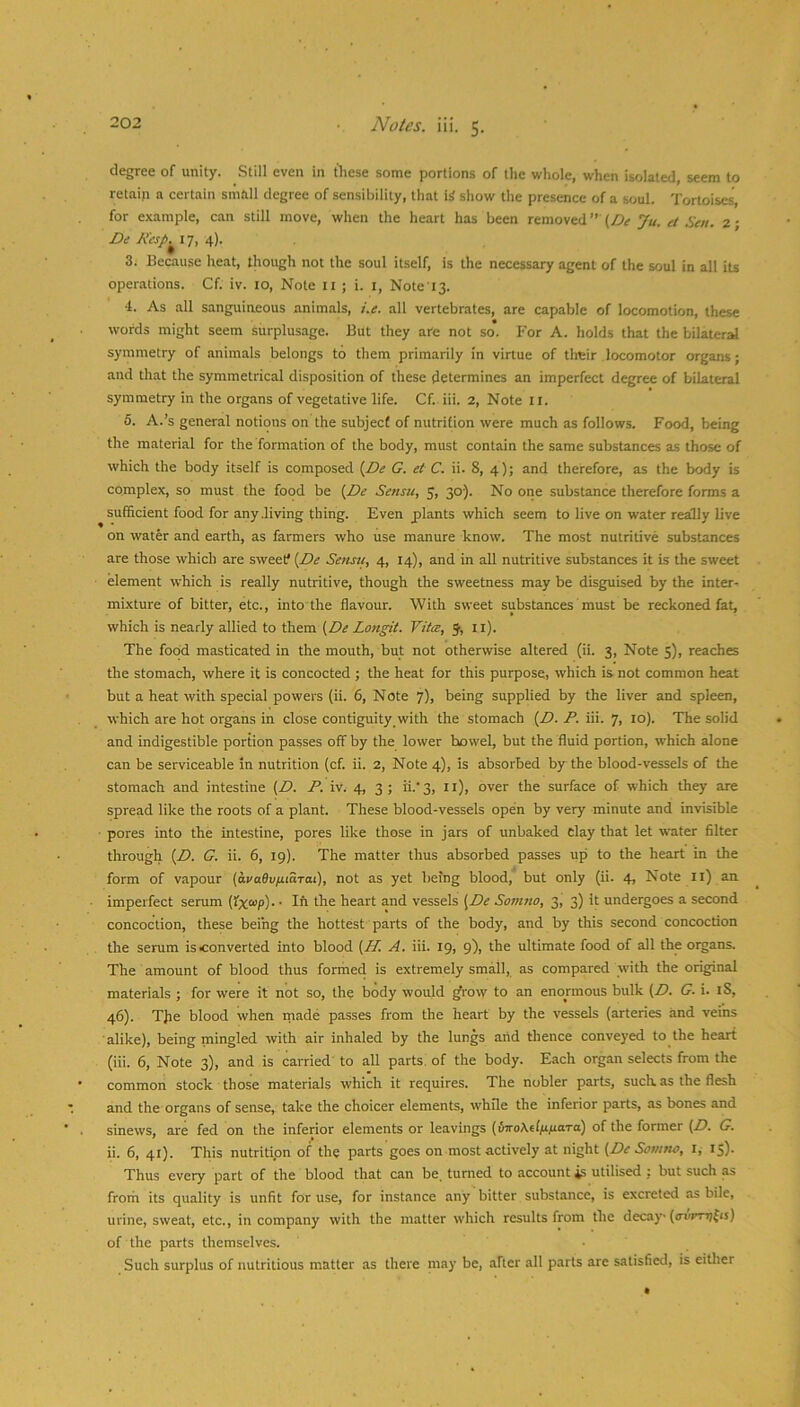 degree of unity. Still even in tliese some portions of the whole, when isolated, seem to retain a certain small degree of sensibility, tliat i^ show the presence of a soul. Tortoises, for example, can still move, when the heart has been removed” Ju. et Sen. 2- 17, 4). 3. Because heat, though not the soul itself, is the necessary agent of the soul in all its operations. Cf. iv. 10, Note ll ; i. l, Note i3. 4. As all sanguineous animals, i.e. all vertebrates, are capable of locomotion, these words might seem surplusage. But they are not so. For A. holds that the bilateral symmetry of animals belongs to them primarily in virtue of tlreir locomotor organs; and that the symmetrical disposition of these determines an imperfect degree of bilateral symmetry in the organs of vegetative life. Cf. iii. 2, Note 11. 5. A.’s general notions on the subject of nutrition were much as follows. Food, being the material for the formation of the body, must contain the same substances as those of which the body itself is composed {De G. et C. ii. 8, 4); and therefore, as the body is complex, so must the food be {De Sensu, 5, 30). No one substance therefore forms a sufficient food for any .living thing. Even plants which seem to live on water really live on water and earth, as farmers who use manure know. The most nutritive substances are those which are sweets {De Sensu, 4, 14), and in all nutritive substances it is the sweet element which is really nutritive, though the sweetness may be disguised by the inter- mixture of bitter, etc., into the flavour. With sweet substances'must be reckoned fat, which is nearly allied to them {De Longit. Vita, 5, 11). The food masticated in the mouth, but not otherwise altered (ii. 3, Note 5), reaches the stomach, where it is concocted ; the heat for this purpose, which is not common heat but a heat with special powers (ii. 6, Note 7), being supplied by the liver and spleen, which are hot organs in close contiguity, with the stomach {D. P. iii. 7, 10). The solid and indigestible portion passes off by the lower bowel, but the fluid portion, which alone can be serviceable in nutrition (cf. ii. 2, Note 4), is absorbed by the blood-vessels of the stomach and intestine {D. P. iv. 4, 3 ; ii.‘3, ii), over the surface of which they are spread like the roots of a plant. These blood-vessels open by very minute and invisible ■ pores into the intestine, pores like those in jars of unbaked clay that let water filter through {D. G. ii. 6, 19). The matter thus absorbed passes up to the heart in the form of vapour {avaOv/juarat), not as yet being blood, but only (ii. 4, Note ll) an imperfect serum (!x“/>)- • Ih the heart and vessels [De Somno, 3, 3) It undergoes a second concoction, these being the hottest parts of the body, and by this second concoction the serum is converted into blood {Pf. A. iii. 19, 9), the ultimate food of all the organs. The amount of blood thus forihed is extremely small, as compared with the original materials ; for were it not so, the body would ^row to an enormous bulk {D. G. i. iS, 46). TJie blood when made passes from the heart by the vessels (arteries and veins alike), being mingled with air inhaled by the lungs arid thence conveyed to the heart (iii. 6, Note 3), and is carried' to all parts, of the body. Each organ selects from the common stock those materials which it requires. The nobler parts, such as the flesh and the organs of sense, take the choicer elements, whfle the inferior parts, as bones and sinews, ai'e fed on the inferior elements or leavings {{moKAfifiara) of the former {D. G. ii. 6, 41). This nutritipn of the parts goes on most actively at night {De Sonitw, l, 15). Thus every part of the blood that can be. turned to account *s utilised : but such as froiri its quality is unfit for use, for instance any bitter substance, is excreted as bile, urine, sweat, etc., in company with the matter which results from the decay (ffvmjfij) of the parts themselves. Such surplus of nutritious matter as there may be, after all parts are satisfied, is either