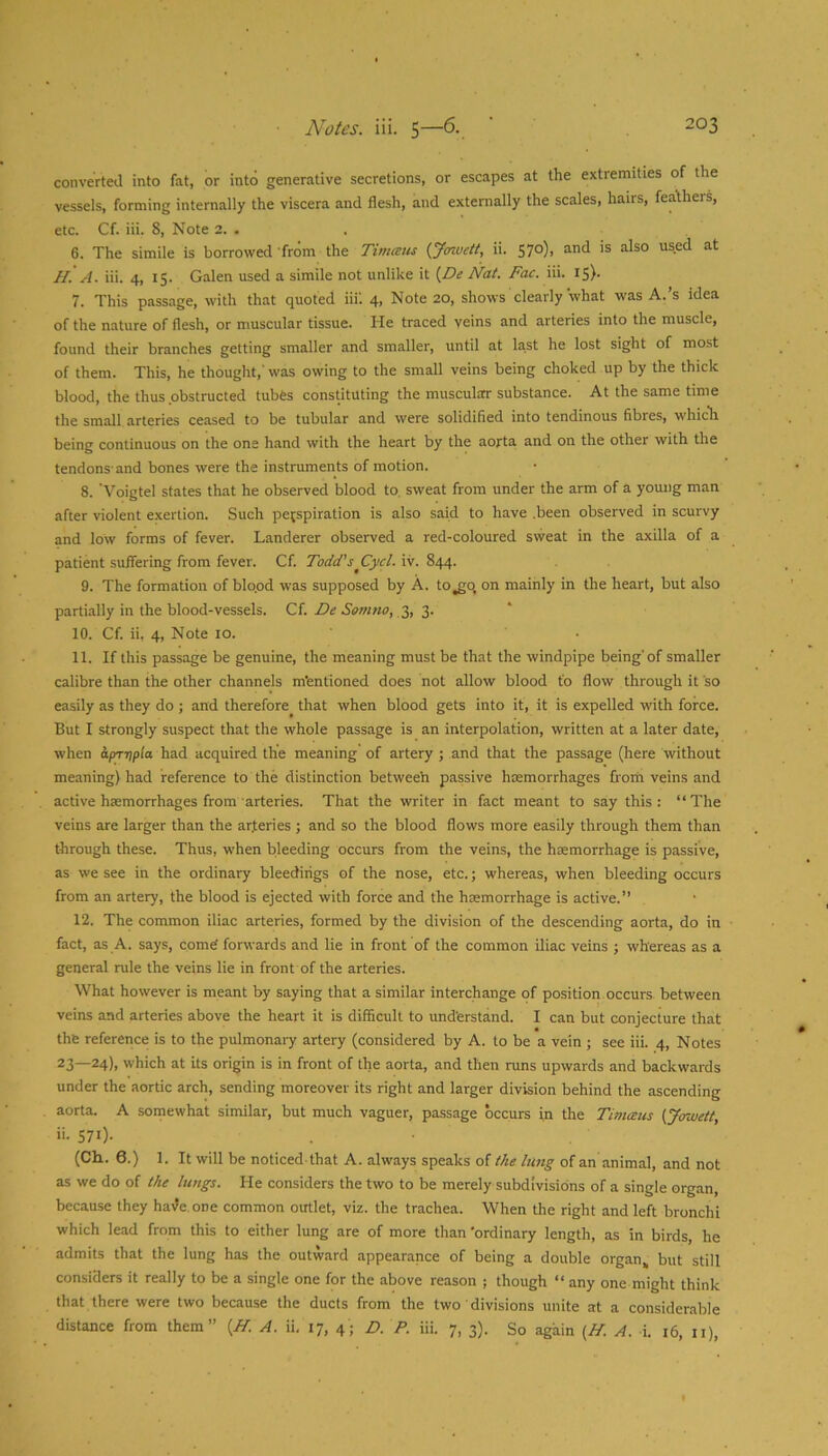 converted into fat, or into generative secretions, or escapes at the extremities of the vessels, forming internally the viscera and flesh, and externally the scales, hairs, feathers, etc. Cf. iii. 8, Note 2. . 6. The simile is borrowed 'from the Timaus {Jowett, ii. 570), and is also used at H. A. iii. 4, 15. Galen used a simile not unlike it [De Nat. Fac. iii. I5)* 7. This passage, with that quoted iii'. 4, Note 20, shows clearly what was A.’s idea of the nature of flesh, or muscular tissue. He traced veins and arteries into the muscle, found their branches getting smaller and smaller, until at last he lost sight of most of them. This, he thought,' was owing to the small veins being choked up by the thick blood, the thus obstructed tubes constituting the muscular substance. At the same time the small arteries ceased to be tubular and were solidified into tendinous fibres, which being continuous on the one hand with the heart by the aorta and on the other with the tendons-and bones were the instruments of motion. 8. 'Voigtel states that he observed blood to, sweat from under the arm of a young man after violent exertion. Such perspiration is also said to have .been observed in scurvy and low forms of fever. Landerer observed a red-coloured sweat in the axilla of a patient suffering from fever. Cf. Todd's Cycl. iv. 844. 9. The formation of blo.od was supposed by A. to^o, on mainly in the heart, but also partially in the blood-vessels. Qi. De Somno, 10. Cf. ii, 4, Note 10. ' • 11. If this passage be genuine, the meaning must be that the windpipe being' of smaller calibre than the other channels mentioned does hot allow blood to flow through it so easily as they do ; and therefore that when blood gets into it, it is expelled with force. But I strongly suspect that the whole passage is an interpolation, written at a later date, when apTTtpla had acquired the meaning' of artery ; and that the passage (here without meaning) had reference to the distinction betweeh passive haemorrhages from veins and active haemorrhages from arteries. That the writer in fact meant to say this: “The veins are larger than the ar.teries ; and so the blood flows more easily through them than through these. Thus, when bleeding occurs from the veins, the haemorrhage is passive, as we see in the ordinary bleedings of the nose, etc.; whereas, when bleeding occurs from an artery, the blood is ejected with force and the haemorrhage is active.’’ 12. The common iliac arteries, formed by the division of the descending aorta, do in fact, as A. says, come! forwards and lie in front of the common iliac veins ; whereas as a general rule the veins lie in front of the arteries. What however is meant by saying that a similar interchange of position occurs between veins and arteries above the heart it is difficult to understand. I can but conjecture that the reference is to the pulmonary artery (considered by A. to be a vein ; see iii. 4, Notes 23—24)1 which at its origin is in front of the aorta, and then runs upwards and backwards under the aortic arch, sending moreover its right and larger division behind the ascending aorta. A somewhat similar, but much vaguer, passage occurs in the Timceus (Jawett, ii- 571)- (Ch. 6.) 1. It will be noticed that A. always speaks of the lung of an animal, and not as we do of the lungs. He considers the two to be merely subdivisions of a single organ, because they hai^e.one common outlet, viz. the trachea. When the right and left bronchi which lead from this to either lung are of more than 'ordinary length, as in birds, he admits that the lung has the outward appearance of being a double organ,, but still considers it really to be a single one for the above reason ; though “any one might think that there were two because the ducts from the two divisions unite at a considerable distance from them” {H. A. ii, 17, 4; D. P. iii. 7, 3). So again {H. A. i. 16, ii).