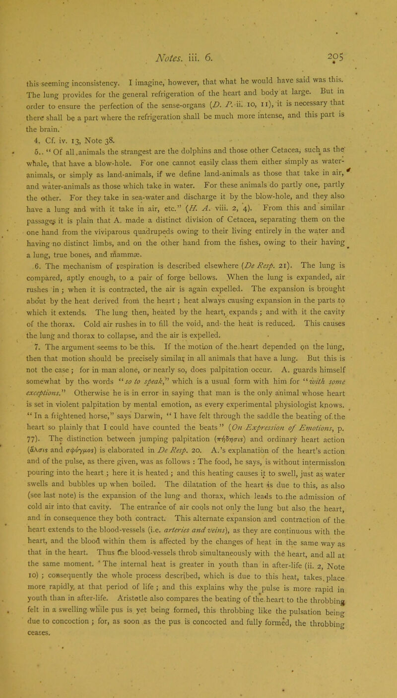 this seeming inconsistency. I Imagine, however, that what he would have said was this. The lung provides for the general refrigeration of the heart and body at large. But in order to ensure the perfection of the sense-organs (Z5. P. ii. 10, ii), it is necessary that there shall be a part where the refrigeration shall be much more intense, and this part is the brain.' 4. Cf. iv. 13, Note 38. 5.. “ Of all.animals the strangest are the dolphins and those other Cetacea, such as the' whale, that have a blow-hole. For one cannot easily class them either simply as water- animals, or simply as land-animals, if we define land-animals as those that take in air, and water-animals as those which take in water. For these animals do partly one, partly the other. For they take in sea-water and discharge it by the blow-hole, and they also have a lung and with it take in air, etc.” A. viii. 2, 4). From this and similar passages it is plain that A. made a distinct division of Cetacea, separating them on the one hand from the viviparous quadrupeds owing to their living entirely in the water and having no distinct limbs, and on the other hand from the fishes, owing to their having a lung, true bones, and mammse. 6. The mechanism of respiration is described elsewhere {De Resp. 21). The lung is compared, aptly enough, to a pair of forge bellows. When the lung is expanded, air rushes in ; when it is contracted, the air is again expelled. The expansion is brought about by the heat derived from the heart; heat always causing expansion in the parts to which it extends. The lung then, heated by the heart, expands; and with it the cavity of the thorax. Cold air rushes in to fill the void, and- the heat is reduced. This causes the lung and thorax to collapse, and the air is expelled. 7. The argument seems to be this. If the motion of the.heart depended on the lung, then that motion should be precisely similar in all animals that have a lung. But this is not the case ; for in man alone, or nearly so, does palpitation occur. A. guards himself somewhat by the words so to speak which is a usual form with him for with some exceptions. Otherwise he is in error in saying that man is the only animal whose heart is set in violent palpitation by mental emotion, as every experimental physiologist kpows. “ In a frightened horse,” says Darwin, “ I have felt through the saddle the beating of.the heart so plainly that I could have counted the beats” {On Expression of Emotions, p. 77). The distinction between jumping palpitation (■rrijSTjmj) and ordinary heart action (fi^(rls and oipvyfios) is elaborated in De Resp. 20. A.’s explanation of the heart’s action and of the pulse, as there given, was as follows : The food, he says, is without intermission pouring into the heart; here it is heated ; and this heating causes it to swell, just as water swells and bubbles up when boiled. The dilatation of the heart is due to this, as also (see last note) is the expansion of the lung and thorax, which leads to. the admission of cold air into that cavity. The entrance of air cools not only the lung but also the heart, and in consequence they both contract. This alternate expansion and contraction of the heart extends to the blood-vessels (i.e. arteries and veins), as they are continuous with the heart, and the blood within them is affected by the changes of heat in the same way as that in the heart. Thus flie blood-vessels throb simultaneously with th6 heart, and all at the same moment. ‘ The internal heat is greater in youth than in after-life (ii. 2, Note 10) ; consequently the whole process described, which is due to this heat, takes, place more rapidly, at that period of life ; and this explains why the pulse is more rapid in youth than in after-life. Aristotle also compares the beating of the heart to the throbbing felt in a swelling while pus is yet being formed, this throbbing like the pulsation being due to concoction j for, as soon as the pus is concocted and fully formed, the throbbing ceases.