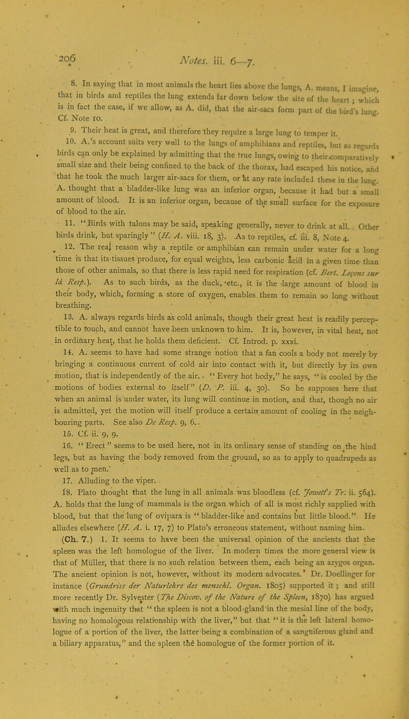 8. In saying that in most animals the heart lies above the lungs, A. means, I imagine, that in birds and reptiles the lung extends far down below the site of the heart; which is in fact the case, if we allow, as A. did, that the air-sacs form part of the bird’s lunif. Cf. Note 10. 9. Their heat is great, and therefore'they require a large lung to temper it. 10. A.’s account suits very wall to the lungs of amphibians and reptiles, but as regards birds can only be explained by admitting that the true lungs, owing to theirxiomparatively small size and their being confined tp the back of the thorax, had escaped his notice, and that he took the much larger air-sacs for them, orht any rate included these in the lung. A. thought that a bladder-like lung was an inferior organ, because it had but a small amount of blood. It is an inferior organ, because of the small surface for the exposure of blood to the air. 11. “Birds with talons may be said, speaking generally, never to drink at all. Other birds drink, but sparingly ’’ {H. A. viii. 18, 3). As to reptiles, cf. iii. 8, Note 4. ^ 12. The reaj reason why a reptile or amphibian can remain under water for a long time is that its tissues produce, for equal weights, less carbonic acid in a given time than those of other animals, so that there is less rapid need for respiration (cf. Berl. Lemons sur Id Resp.). As to such birds, as the duck,-etc., it is the -large amount of blood in their body, which, forming a store of oxygen, enables them to remain so long without breathing. • ' 13. A. always regards birds as cold animals, though their great heat is readily percep- tible to touch, and cannot have .been unknown to him. It is, however, in vital heat, not in ordinary heat, that he holds them deficient. Cf. Introd; p. xxxi. 14. A. seems to have had some strange notion that a fan cools a body not merely by bringing a continuous current of cold air into contact with it, but directly by its own motion, that is independently of the air. . “ Every hot body,” he says, “ is cooled by the motions of bodies external .to itself” (Z>. P. iii. 4, 30). So he supposes here that when an animal is under water, its lung will continue in motion, and that, though no air is admitted, yet the motion will itself produce a certain amount of cooling in the neigh- bouring parts. See also De Resp. 9, 6.. 15. Cf. ii. 9, 9. 16. “ Erect ” seems to be used here, not in its ordinary sense of standing on the hind legs, but as having the body removed from the ground, so as to apply to quadrupeds as well as to men.’ 17. Alluding to the viper. 18. Plato thought that the lung in all animals was bloodless (cf. Jowetfs Tr: ii. 564). A. holds that the lung of mammals is the organ which of all is most richly supplied with blood, but that the lung of ovipara is “ bladder-like and contains but little blood.” He alludes elsewhere {H. A. i. 17, 7) to Plato’s eironeous statement, without naming him. (Ch. 7.) 1. It seems to have been the universal opinion of the ancients that the spleen was the left homologue of the liver. In modem times the more general view is that of Muller, that there is no such relation between them, each being an azygos organ. The ancient opinion is not, however, without its modem advocates.' Dr. Doellinger for instance {Grundriss der Naturlehre des viemchl. Organ. 1805) supported it ; and still more recently Dr. Sylyester (The Discov. of the Nature of the Spleen, 1870) has argued ■with much ingenuity that “ the spleen is not a blood-gland’in the mesial line of the body, having no homologous relationship with the liver,” but that “it is the left lateral homo- logue of a portion of the liver, the latter being a combination of a sanguiferous gland and a biliary apparatus, ” and the spleen thS homologue of the former portion of it.