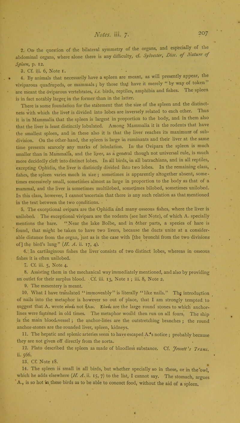 2. On- the question of the bilateral symmetry of the organs, and especially of the abdominal organs, where alone there is any difficulty, cf. Sylvestet, Disc, of Nature of Spleen, p. I2. 3. Cf. iii. 6, Note i. 4. By animals that necessarily have a spleen are meant, as will presently appear, the viviparous quadrupeds, or mammals; by those tha,t have it merely by way of token are meant the oviparous vertebrates, i.e. birds, reptiles, amphibia and fishes. The spleen is in fact notably largei; in the former than in the latter. There is some foundation for the statement that the size of the spleen and the distinct- ness with which the livef is divided into lobes are inversely related to each other. Thus it is in Mammalia that the spleen is largest in proportion to the body, and in them also that the liver is least distinctly lobulated. Among Mammalia it is the rodents that have the smallest spleen, and in these also it is that the liver reaches its maximum of sub- division. On the other hand, the spleen is large in ruminants and their liver at the same time presents scarcely any marks of lobulation. In- the Ovipara the spleen is much smaller than in Mammalia, and the li,ver, as a general though not universal rule, is much more decidedly cleft into distinct lobes. In all birds, in all batrachians, and in all reptiles, excepting Ophidia, the liver is distinctly divided into two lobes. In the remaining class, fishes, the spleen varies much in size ; sometimes is apparently altogether absent, some - times excessively small, sometimes almost as large in proportion to the body as that of a mammal, and the liver is sometimes multilobed, sometimes bilobed, sometimes unilobed. In this class, however, I cannot ascertain that there is any such relation as that rnentioned in the text between the two conditions. • 6. The exceptional ovipara are the Ophidia and many osseous fishes, where the liver is unilobed-. The exceptional vivipara are the rodents (see last Note), of which A. specially mentions the hare. “Near the lake Bolbe, and in bther parts, a species of hare is found, that might be taken to have two livers, because the ducts unite at a consider- able distance from the organ, just as is the case with [the bronchi from the two divisions of] the bird’s lung” {H. A. ii. ty, 4). ' 6. In cartilaginous fishes the liver consists of two distinct lobes, whereas in osseous fishes it is often unilobed. 7. Cf. iii. S, Note 4. - . 8. Assisting them in the mechanical way immediately mentioned, and also by providing an outlet for their surplus blood. Cf. iii. 13, Note l ; iii. 8, Note 2. 9. The mesentery is meant. 10. What 1 have translated “immoveably” is literally “like nails.” Thg introduption of nails into the metaphor is however so out of place, that I am strongly tempted to suggest that A. wrote euvcJi not ^\oi. Euvdi are the large round stones to which anchor- lines were fastened in old times. The metaphor would then run on all fours. The ship is the main bloocL-.vessel; the anchor-lines are the outstretching branches ; the round anchor-stones are the rounded liver, spleen, kidneys. 11. The hepatic and splenic arteries seem to have escaped A.'s notice ; probably because they are not given off directly from the aorta. 12. Plato described the spleen as made of bloodless substance. Cf. Jowett 's 7vans. ii. s66. 13. Cf. Note i8. • 14. The spleen is small in all birds, but whether specially so in these, or in the‘owl, which he adds elsewhere {H. A. ii. 15, 7) to the list, I cannot say. The stomach, argues 'A., is so hot in these birds as to be able to concoct food, without the aid of a spleen.