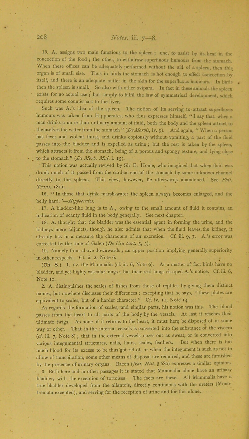 15. A. assigns two main functions to the spleen ; one, to assist by its heat in the concoction of the food ; the other, to withdraw superfluous humours from the stomach. When these offices can be adequately performed without the aid of a spleen, then this organ is of smalt size. Thus in birds the stomach is hot enough to effect concoction by itself, and there is an adequate outlet in the skin for the superfluous humours. In birds then the spleen is small. So also with other ovipara. In fact in these animals the spleen exists for no actual use ; but simply to fulfil the law of symmetrical development, which requires some counterpart to the liver. Such was A.’s idea of the spleen. The notion of its serving to-attract superfluous humours was taken from Hippocrates, who thus expresses himself, “ I say that, when a man drinks a more than ordinary amount of fluid, both the body and the spleeri attract to themselves the water from the stomach ” t^De Mortis, iv. 9). And again, “ When a person has fever and violent thirst, and drinks copiously without-vpmiting, a part of the fluid passes into the bladder and is expelled as urine ; but the rest is taken by the spleen, which attracts it from the stomach, being of a porous and spongy texture, and lying close to the stomach” {De Mart. Mui. i. 15). This notion was actually revived by Sir E. Home, who imagined that when fluid was drunk much of it passed from the cardiac end of the stomach by some unknown channel directly to the spleen. This view, however, he afterwards abandoned. See J’Aii. Tratts. 1811. 16. “ In those that drink marsh-water the spleen always becomes enlarged, and the belly hard.”—Hippocrates. 17. A bladder-like lung is to A., owing to the small amount of fluid it contains, an indication of scanty fluid in the body generally. See next chapter. 18. A. thought that the bladder was the essential agent in forming the urine, and the kidneys mere adjuncts, though he also admits that when the fluid leaves.tlie kidney, it already has in a measure the characters of an excretion. Cf. iii. 9, 7. A.’s error was corrected by the time of Galen {De Usu part. 5, 5). 19. Namely from above downwards ; an upper position implying generally superiority in other respects. Cf. ii. 2, Hote 6. (Ch. 8.) 1. i.e. the Mammalia (cf. iii. 6, Note 9). As a matter of-fact birds have no bladder, and yet highly vascular lungs ; but their real lungs escaped A-’s notice. Cf. iii. 6, Note 10. 2. A. distinguishes the scales of fishes from those of reptiles by giving_ them distinct names, but nowhere discusses their differences ; excepting that he says, “these plates are equivalent to scales, but of a harder character.” Cf. iv. ll. Note 14. As regards the. formation of scales, and similar parts, his notion was this. The blood passes from the heart to all parts of the body by the vessels. At last it reaches their ultimate twigs. As none of it returns, to the heart, it must here be disposed of in some way or other. That in the internal vessels is converted into the substance of the viscera (cf. iii. 7, Note 8) ; that in the external vessels oozes out as sweat, or is converted into various integumental structures, nails, hairs, scales, feathers. But when there is too much blood for its excels to be thus got rid of, or when the integument is such as not to allow of transpiration, some other means of disposal are required, and these are furnished by the presence of urinary organs. Bacon {Mat. Hist. § 680) expresses a similar opinion. • 3. Both here and in other passages it is stated that Mammalia alone have an urinary bladder, with the exception of’tortoises- The.facts are these. All Mammalia have a true bladder developed from the allantois, directly continuous with the ureters (Mono- tremata excepted), and serving for the reception of urine and for this alone.