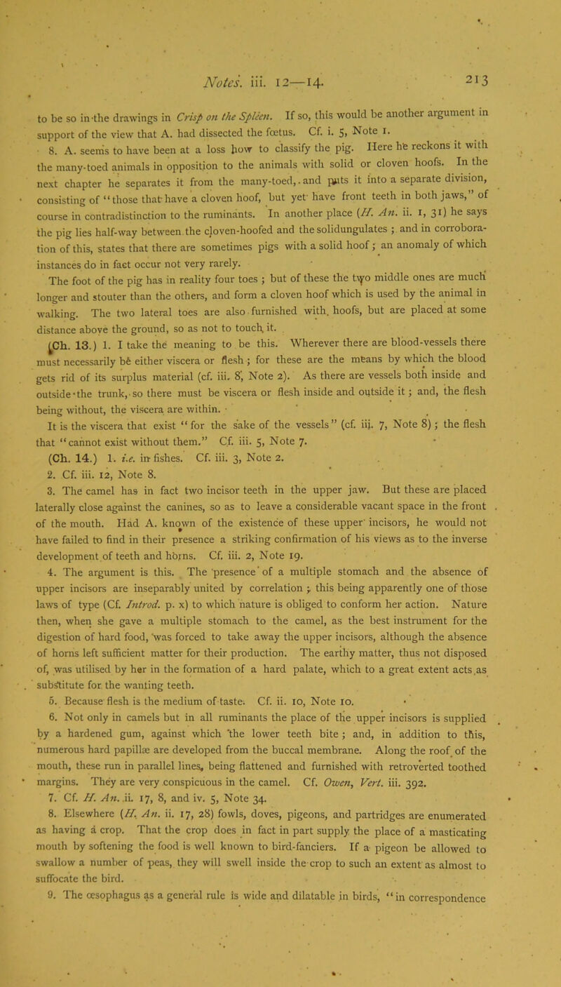to be so in-the drawings in Crisp on the Spleen. If so, this would be another argument in support of the view that A. had dissected the foetus. Cf. i. S> Not® i- 8. A. seenis to have been at a loss how to classify the pig. Here hfe reckons it with the many, toed animals in opposition to the animals with solid or cloven hoofs. In the ne.xt chapter he separates it from the many-toed,. and puts it into a separate division, consisting of “ those that have a cloven hoof, but yef have front teeth in both jaws,” of course in contradistinction to the ruminants. In another place (^H. An. ii. i, 31) says the pig lies half-way between, the cloven-hoofed and the solidungulates ; and in corrobora- tion of this, states that there are sometimes pigs with a solid hoof; an anomaly of which instances do in fact occur not very rarely. The foot of the pig has in reality four toes ; but of these the tvyo middle ones are much longer and stouter than the others, and form a cloven hoof which is used by the animal in walking. The two lateral toes are also furnished with, hoofs, but are placed at some distance above the ground, so as not to touch, it. ^Ch. 13.) 1. I take the meaning to be this. Wherever there are blood-vessels there must necessarily bfe either viscera or flesh ; for these are the means by which the blood gets rid of its surplus material (cf. iii. 8‘, Note 2). As there are vessels both inside and outside-the trunk, so there must be viscera or flesh inside and outside it; and, the flesh being without, the viscera are within. • ' _ • It is the viscera that exist “ for the sake of the vessels” (cf. iii. 7> Note 8); the flesh that “cannot exist without them.” C.f. iii. 5, Note 7. (Ch. 14.) 1. i.e. in fishes. Cf. iii. 3, Note 2. 2. Cf. iii. 12, Note 8. 3. The camel has in fact two incisor teeth in the upper jaw. But these are placed laterally close against the canines, so as to leave a considerable vacant space in the front of the mouth. Had A. known of the existence of these upper’ incisors, he would not have failed to find in their presence a striking confirmation of his views as to the inverse development of teeth and horns. Cf. iii. 2, Note 19. 4. The argument is this. The presence'of a multiple stomach and the absence of upper incisors are inseparably united by correlation this being apparently one of those laws of type (Cf. Introd. p. x) to which nature is obliged to conform her action. Nature then, when she gave a multiple stomach to the camel, as the best instrument for the digestion of hard food, ^vas forced to take away the upper incisors, although the absence of horns left sufficient matter for their production. The earthy matter, thus not disposed of, was utilised by her in the formation of a hard palate, which to a great extent acts.as substitute for the wanting teeth. 5. Because flesh is the medium of taste; Cf. ii. 10, Note 10. 6. Not only in camels but in all ruminants the place of the upper incisors is supplied by a hardened gum, against which 'the lower teeth bite ; and, in addition to this, numerous hard papillae are developed from the buccal membrane. Along the roof, of the mouth, these run in parallel lines, being flattened and furnished with retroverted toothed margins. They are very conspicuous in the camel. Cf. Owen, Vert. iii. 392, 7. Cf. H. An.W. 17, 8, and iv. 5, Note 34. 8. Elsewhere {H, An. ii. 17, 28) fowls, doves, pigeons, and partridges are enumerated as having a crop. That the crop does in fact in part supply the place of a masticating mouth by softening the food is well known to bird-fanciers. If a pigeon be allowed to swallow a number of peas, they will swell inside the crop to such an extent as almost to suffocate the bird. 9. The oesophagus as a general rule is wide and dilatable in birds, “in correspondence