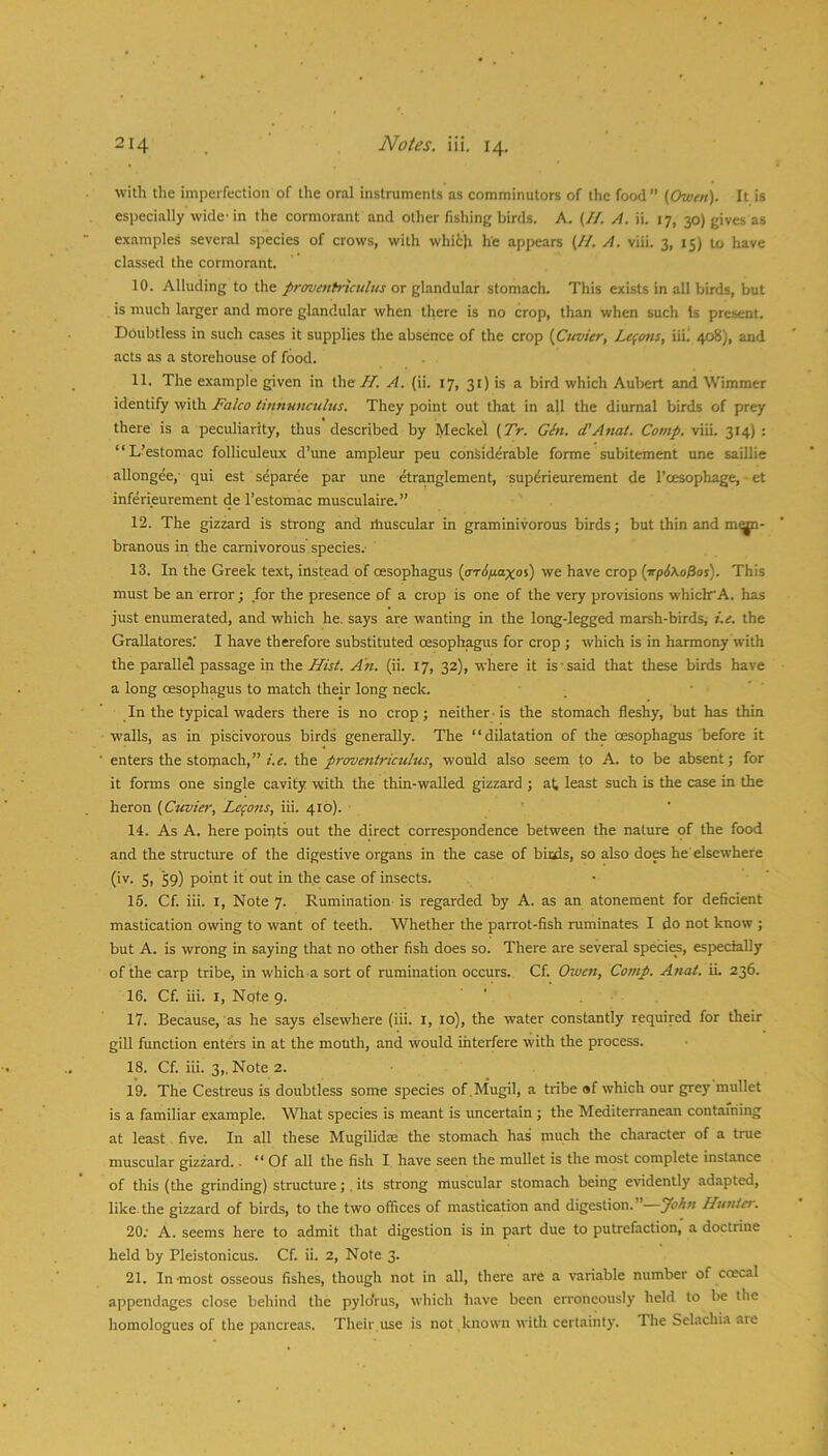 with the imperfection of the oral instruments as comminutors of the food” (Owen). It is especially wide'in the cormorant and other fishing birds. A, (//. A. ii. 17, 30) gives as examples several species of crows, with which he appears (//. A. viii. 3, 15) to have classed the cormorant. 10. Alluding to the proventriculus or glandular stomach. This exists in all birds, but is much larger and more glandular when there is no crop, than when such Is present. Doubtless in such cases it supplies the absence of the crop (Cuvier, Lemons, iiii 408), and acts as a storehouse of food. 11. The example given in the H. A. (ii. 17, 31) is a bird which Aulrert and Wimmer identify with Falco tinnunculus. They point out that in all the diurnal birds of prey there is a peculiarity, thus described by Meckel (TV. Gtn. (TAnat. Comp. viii. 314) : “L’estomac folliculeux d’une ampleur peu considerable forme subitement une saillie allongee,- qui est separee par une dtranglement, superieurement de I’oesopliage, • et inferieurement de I’estomac musculaire.” 12. The gizzard is strong and ihuscular in graminivorous birds; but thin and mi^- branous in the carnivorous species.- 13. In the Greek text, instead of oesophagus (arif/aoxos) we have crop (irpSXo^os). This must be an error; for the presence of a crop is one of the very provisions whiclr A. has just enumerated, and which he. says are wanting in the long-legged marsh-birds, t.e. the GraUatores.’ I have therefore substituted oesophagus for crop ; which is in harmony with the parallel passage in the Ifisi. An. (ii. 17, 32), where it is'said that these birds have a long oesophagus to match their long neck. . • ’ ' In the typical waders there is no crop; neither - is the stomach fleshy, but has thin walls, as in piscivorous birds generally. The “dilatation of the oesophagus before it enters the stoijiach,” i.e. the proventriculus, would also seeni to A. to be absent; for it forms one single cavity with the thin-walled gizzard ; at least such is the case in the heron (Ctcvier, Lepons, iii. 41b). 14. As A. here poiiits out the direct correspondence between the nature of the food and the structure of the digestive organs in the case of bicds, so also does he elsewhere (iv. 5, 59) point it out in the case of insects. 16. Cf. iii. I, Note 7. Rumination is regarded by A. as an atonement for dehcient mastication owing to want of teeth. Whether the parrot-fish ruminates I do not know ; but A. is wrong in saying that no other fish does so. There are several specif, especially of the carp tribe, in which a sort of rumination occurs. Cf. Owen, Comp. Anat. iL 236. 16. Cf. iii. I, Note 9. 17. Because, as he says elsewhere (iii. i, 10), the water constantly required for their gill function enters in at the mouth, and would Lhterfere with the process. 18. Cf. iii. 3,. Note 2. 19. The Cestreus is doubtless some species of.Mugil, a tribe of which our grey mullet is a familiar example. What species is meant is uncertain ; the Mediterranean containing at least five. In all these Mugilidse the stomach has much the character of a true muscular gizzard. ■ ** Of all the fish I have seen the mullet is the most complete instance of this (the grinding) structure;. its strong muscular stomach being evidently adapted, like the gizzard of birds, to the two offices of mastication and digestion.” John Huntei. 20; A. seems here to admit that digestion is in part due to putrefaction, a doctrine held by Pleistonicus. Cf. ii. 2, Note 3. 21. In-most osseous fishes, though not in all, there are a v-ariable number of coecal appendages close behind the pylo'rus, which have been erroneously held to be the homologues of the pancreas. Their use is not known with certainty. 1 he Selachia are