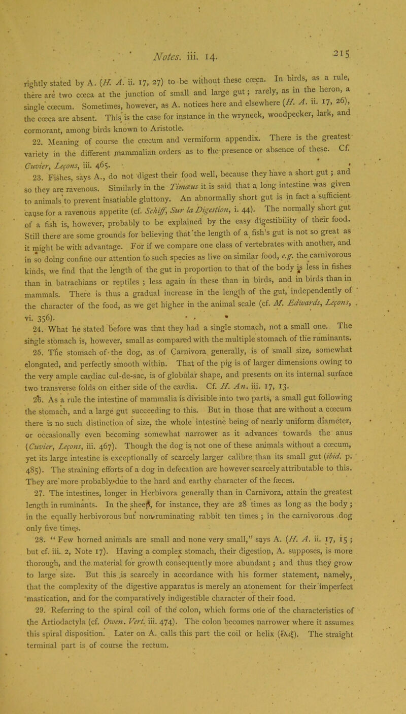 rightly stated by A. A. ii. 17, 27) to be without these coeca. In birds, as a ru e, there are two coeca at the junction of small and large gut; rarely, as m the heron a single ccecum. Sometimes, however, as A. notices here and elsewhere {H. A. 11. 17, 26), the cceca are absent. This is the case for instance in the wryneck, woodpecker, lark, and cormorant, among birds known to Aristotle. 22. Meaning of course the coecum and vermiform appendix. There is the greatest variety in the different mammalian orders as to the presence or absence of these. Cfi Cttvier, Lemons, iii. 465. • 23. Fishes, says A., do not digest their food well, because they have a short gut; and so they are ravenous. Similarly in the Timceus it is said that a long intestine was given to animals’to prevent insatiable gluttony. An abnormally short gut is in fact a sufficient cause for a ravenous appetite (cf. Schiff, Sur la Digestion, i. 44)- The normally short gut of a fish is, however, probably to be explained by the easy digestibility of their food. Still there-are some grounds for believing that the length of a fish’s gut is not so great as it might be with advantage. For if we compare one class of vertebrates with another, and in so doing confine our attention to such species as live on similar food, e.g. the carnivorous kinds, we find that the length of the gut in proportion to that of the body js less in fishes than in batrachians or reptiles ; less again in these than in birds, and m birds than m mammals. There is thus a gradual increase in the length of the gut, independently of the character of the food, as we get higher in the animal scale (cf. M. Edwards, Lemons, vi. 356). • . • 24. What he stated before was that they had a single stomach, not a small one. The sifigle stomach is, however, small as compared with the multiple stomach of the ruminants. 26. The stomach of ■ the dog, as of Carnivora generally, is of small size, somewhat elongated, and perfectly smooth within. That of the pig is of larger dimensions owing to the very ample cardiac cul-de-sac, is of globular shape, and presents on its internal surface two transverse folds on either side of the cardia. Cf. H. An. iii. 17, I3- 2t. As a rule the intestine of mammalia is divisible into two parts, a small gut following the stomach, and a large gut succeeding to this. But in those that are without a ccecum there is no such distinction of size, the whole intestine being of nearly uniform diameter, or occasionally even becoming somewhat narrower as it advances towards the anus (Cuvier, Lemons, iii. 467). Though the dog is not one of these animals without a coecum, yet its large intestine is exceptionally of scarcely larger calibre than its small gut (ibid. p. 485). The straining efforts of a dog in defecation are however scarcely attributable to this. They are'more probably.*due to the hard and earthy character of the feces. 27. The intestines, longer in Herbivora generally than in Carnivora, attain the greatest length in ruminants. In the shee^, for instance, they are 28 times as long as the body ; in the equally herbivorous but nonrruminating rabbit ten times ; in the carnivorous dog only five time.s. 28. “ Few homed animals are small and none very small,” says A. (H. A. ii. 17, 15 ; but cf. iii. 2, Note 17). Having a complex stomach, their digestion, A. supposes, is more thorough, and the.material for growth consequently more abundant; and thus they grow to large size. But this .is scarcely in accordance with his former statement, namely, that the complexity of the digestive apparatus is merely an atonement for their'imperfect ’mastication, and for the comparatively indigestible character of their food. 29. Referring to the spiral coil of the colon, wliich forms orie of the characteristics of t.he Artiodactyla (cf. Owen. Vert. iii. 474). The colon becomes narrower where it assumes this spiral disposition. Later on A. calls this part the coil or helix (eAi^). The straight terminal part is of course the rectum.