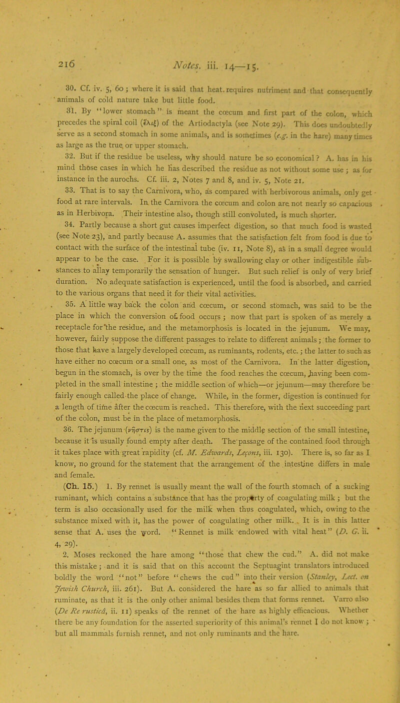 30. Cf. iv. 5, 60; where it is said that heat, requires nutriment and that consequently ■ animals of cold nature take but little food. 31. By “lower stomach” is meant the coecum and first part of the colon, which precedes the spiral coil of the Artiodactyla (see Note 29). This does undoubtedly serve as a second stomach in some animals, and is sometimes {f.g. in the hare) many times as large as the true^ or upper stomach. 32. But if the residue be useless, why should nature be so economical ? A. has in his niind those cases in which he lias described the residue as not without some use ; as for instance in the aurochs. Cf. iii. 2, Notes 7 and 8, and iv. 5, Note 21. 33. That is to say the Carnivora, who, as compared with herbivorous animals, only get • food at rare intervals. In the Carnivora the coecum and colon are not nearly so capacious as in Herbivora. Their intestine also, though still convoluted, is much shorter. 34. Partly because a short gut causes imperfect digestion, so that much food is wasted (see Note 23), and partly because A. assumes that the satisfaction felt from food is due ti) contact with the surface of the intestinal tube (iv. ii. Note 8), ak in a small degree would appear to be the case. For it is possible by swallowing clay or other indigestible sub- stances to allay temporarily the sensation of hunger. But such relief is only of very brief duration. No adequate satisfaction is experienced, until the food is absorbed, and carried to the various organs that need it for their vital activities. 35. A little way back the colon arid coecum, or second stomach, was said to be the place in which the conversion o£ food occurs ; now that part is spoken of as merely a receptacle for‘the residue, and the metamorphosis is located in the jejunum. We may, however, fairly suppose the different passages to relate to different animals; the former to those that have a largely developed coecum, as ruminants, rodents, etc.; the latter to such as have either no coecum or a small one, as most of the Carnivora. In' the latter digestion, begun in the stomach, is over by the time the food reaches the coecum, paving been com- pleted in the small intestine ; the middle section of which—or jejunum—may therefore be • fairly enough called-the place of change. While, in the former, digestion is continued for a length of tifne after the coecum is reached. This therefore, with the next succeeding part of the colon, must be in the place of metamorphosis. 36. The jejunum is the name given to the middle section of the small intestine, because it'Is usually found empty after death. The'passage of the contained food through it takes place with great rapidity (cf. M. Edwards, Lemons, iii. 130). There is, so far as I know, no ground for the statement that the arrangement of the intestine differs in male and female. (Ch.. 15.) 1. By rennet is usually meant the wall of the fourth stomach of a sucking ruminant, which contains a substance that has the property of coagulating, milk ; but the term is also occasionally used for the milk when thus coagulated, which, owing to the substance mixed with it, has the power of coagulating other milk. , It is in this latter sense that A. uses the ■^yord. “Rennet is milk endowed with vital heat” (D. <7. li. 4. 29). 2. Moses reckoned the hare among “those that chew the cud.” A. did not make this mistake; • and it is said that on this account the Septuagint translators introduced boldly the word “not” before “chews the cud” into their version {Staulcy, Lcct.cn Jewish Church, iii. 261). But A. considered the hare as so far allied to animals that ruminate, as that it is the only other animal besides them that forms rennet Varro also {De Re rustied, ii. 11) speaks of the rennet of the hare as highly efficacious. Whether there be any foundation for the asserted superiority of this animal’s rennet I do not know ; • but all mammals furnish rennet, and not only ruminants and the hare.