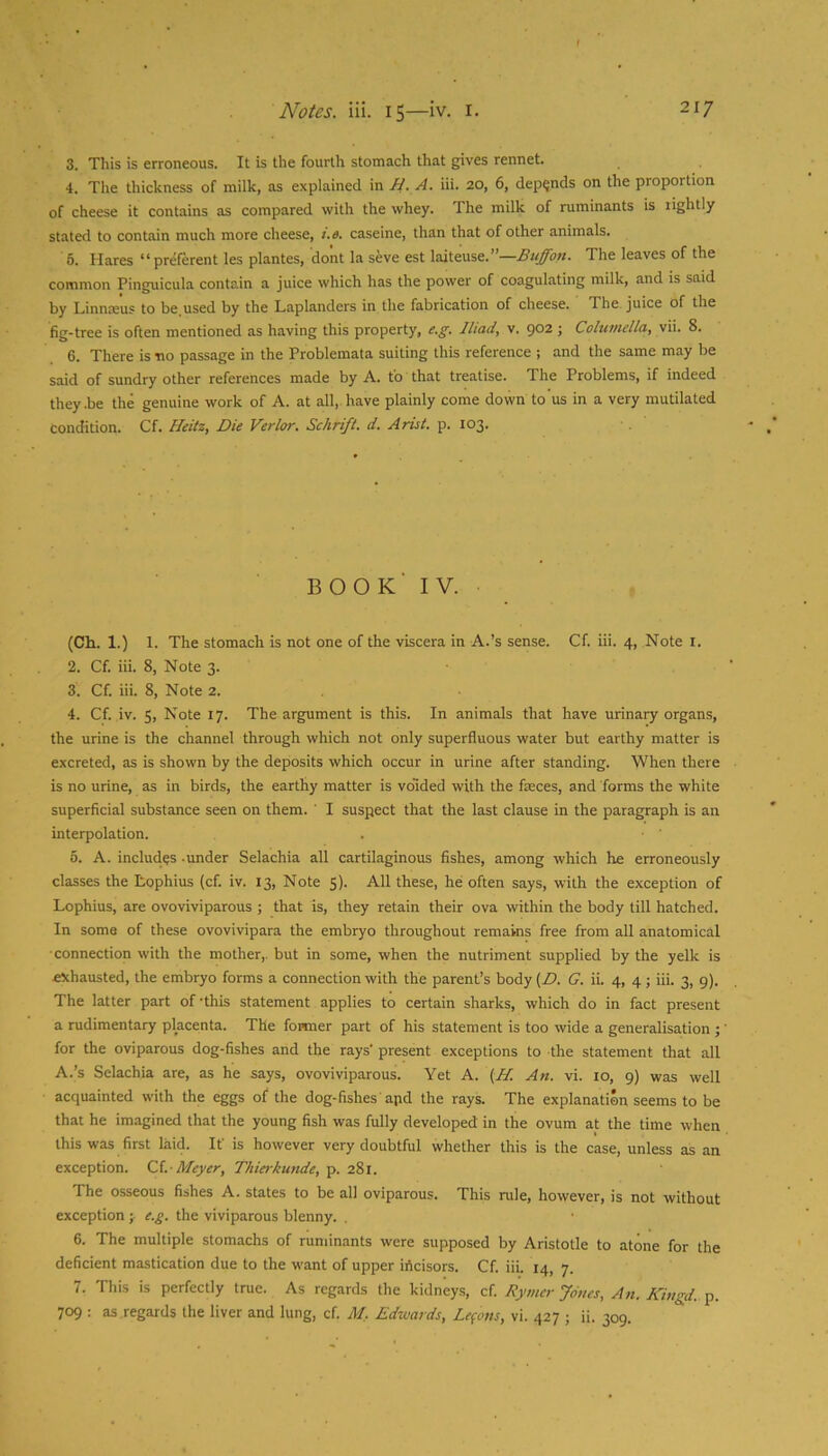 3. This is erroneous. It is the fourth stomach that gives rennet. 4. The thickness of milk, as explained va. H. A. iii. 20, 6, depends on the proportion of cheese it contains as compared with the whey. The milk of ruminants is rightly stated to contain much more cheese, i.e. caseine, than that of other animals. 6. Hares “ preferent les plantes, do'nt la seve est laiteuse.”—The leaves of the common Pinguicula contain a juice which has the power of coagulating milk, and is said by Linnseus to be used by the Laplanders in the fabrication of cheese. The juice of the fig-tree is often mentioned as having this property, e.g. Iliad, v. 902 j Columella, vii. 8. 6. There is no passage in the Problemata suiting this reference ; and the same may be said of sundry other references made by A. to that treatise. The Problems, if indeed they .be the genuine work of A. at all, have plainly come down to us in a very mutilated condition. Cf. Heitz, Die Verlor. Schrift. d. Ariel, p. 103. book’ IV. (Ch. 1.) 1. The stomach is not one of the viscera in A.’s sense. Cf. iii. 4, Note i. 2. Cf. iii. 8, Note 3. 3. Cf. iii. 8, Note 2. 4. Cf. iv. 5, Note 17. The argument is this. In animals that have urinary organs, the urine is the channel through which not only superfluous water but earthy matter is excreted, as is shown by the deposits which occur in urine after standing. When there is no urine, as in birds, the earthy matter is voided with the faeces, and forms the white superficial substance seen on them. ' I suspect that the last clause in the paragraph is an interpolation. 5. A. includes -under Selachia all cartilaginous fishes, among which he erroneously classes the Lophius (cf. iv. 13, Note 5). All these, he often says, with the exception of Lophius, are ovoviviparous ; that is, they retain their ova within the body till hatched. In soma of these ovovivipara the embryo throughout remains free from all anatomical ■connection with the mother,, but in some, when the nutriment supplied by the yelk is exhausted, the embryo forms a connection with the parent’s body [D. G. ii. 4, 4 ; iii. 3, 9). The latter part of-this statement applies to certain sharks, which do in fact present a rudimentary placenta. The former part of his statement is too wide a generalisation ; ’ for the oviparous dog-fishes and the rays' present exceptions to the statement that all A.’s Selachia are, as he says, ovoviviparous. Yet A. {H. An. vi. 10, 9) was well acquainted with the eggs of the dog-fishes apd the rays. The explanation seems to be that he imagined that the young fish was fully developed in the ovum at the time when this was first laid. If is however very doubtful whether this is the case, unless as an exception. Cd.- Meyer, Thierkunde, p. 281. The osseous fishes A. states to be all oviparous. This rule, however, is not without exception ; e.g. the viviparous blenny. , 6. The multiple stomachs of ruminants were supposed by Aristotle to atone for the deficient mastication due to the want of upper irtcisors. Cf. iii. 14, 7. 7. This is perfectly true. As regards the kidneys, cf. Rymer Jones, An. Kingd. p. 709 ; as regards the liver and lung, cf. M, Edxuards, Lemons, vi. 427 j ii. 309.