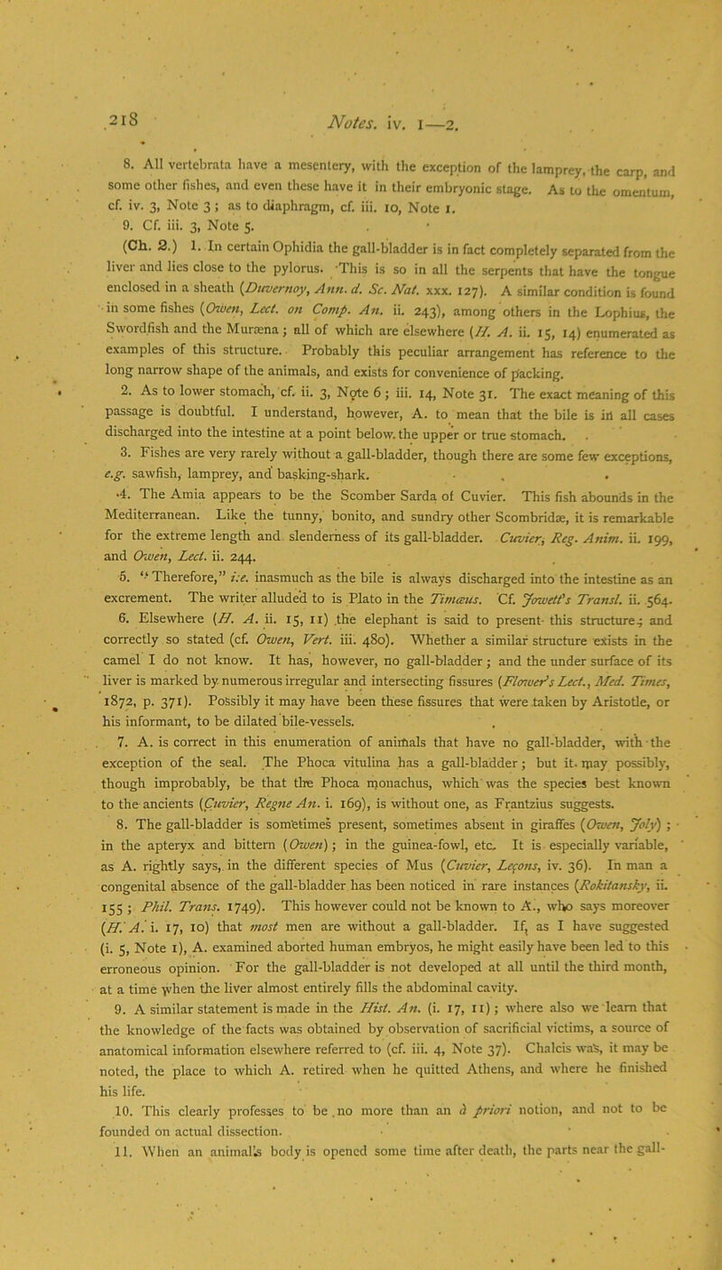 8. All vertebrata have a mesentery, with the exception of the lamprey, the carp, and some other fishes, and even these have it in their embryonic stage. As to the omentum, cf. iv. 3, Note 3 ; as to diaphragm, cf. iii. lo. Note i. 9. Cf. iii. 3, Note 5. (Ch. 2.) 1. In certain Ophidia the gall-bladder is in fact completely separated from the liver and lies close to the pylorus. This is so in all the serpents that have the tongue enclosed in a sheath {Dttvernoy, Ann. d. Sc. Nat. xxx. 127). A similar condition is found in some fishes {Owcft, Lcct. on Comp. An. ii. 243), among others in the Lophius, the Swordfish and the Murasna; nU of which are elsewhere (//. A. ii. 15, 14) enumerated as examples of this structure. ■ Probably this peculiar arrangement has reference to the long narrow shape of the animals, and exists for convenience of packing. 2. As to lower stomach, cf. ii. 3, Ngte 6 ; iii. 14, Note 31. The exact meaning of this passage is doubtful. I understand, however, A. to mean that the bile is in all cases discharged into the intestine at a point below, the upper or true stomach. 3. Fishes are very rarely without a gall-bladder, though there are some few exceptions, c.p. sawfish, lamprey, and’ basking-shark. •4. The Amia appears to be the Scomber Sarda of Cuvier. This fish abounds in the Mediterranean. Like the tunny, bonito, and sundry other Scombridae, it is remarkable for the extreme length and slenderness of its gall-bladder. Cuvieri Reg. Anim. ii. 199, and Owen, Led. ii. 244. 5. ‘‘Therefore,” i:e. inasmuch as the bile is always discharged into the intestine as an excrement. The writer allude’d to is Plato in the Timceus. Cf. Jowett's Transl. ii. .564. 6. Elsewhere (Af. A. ii. 15, ll) .the elephant is said to present- this structure^ and correctly so stated (cf. Owen, Vert. iii. 480). Whether a similar structure exists in the camel I do not know. It has, however, no gall-bladder ; and the under surface of its liver is marked by. numerous irregular and intersecting fissures (Floiuer’s Lect., Med. Times, 1872, p. 371). Possibly it may have been these fissures that were taken by Aristotle, or his informant, to be dilated bile-vessels. 7. A. is correct in this enumeration of animals that have no gall-bladder, with the exception of the seal. The Phoca vitulina has a gall-bladder; but it. ipay possibly, though improbably, be that the Phoca njouachus, which'was the species best known to the ancients (Cuvier, Regne Aft. i. 169), is without one, as Frantzius suggests. 8. The gall-bladder is sometimes present, sometimes absent in giraffes {Owett, Joly) ; • in the apteryx and bittern (Owen)-, in the guinea-fowl, etc. It is ■ especially variable, as A. rightly says,, in the different species of Mus (Cuvier, Lemons, iv. 36). In man a congenital absence of the gall-bladder has been noticed in rare instances (Rokitansky, ii. 155 ; Phil. Trans. 1749). This however could not be known to A., who says moreover (Hi A. \. 17, lo) that most men are without a gall-bladder. If, as I have su^ested (i. 5, Note l), A. examined aborted human embryos, he might easily have been led to this erroneous opinion. For the gall-bladder is not developed at all until the third month, at a time y^hen the liver almost entirely fills the abdominal cavity. 9. A similar statement is made in the Hist. An. (i. 17, ll); where also we learn that the knowledge of the facts was obtained by observation of sacrificial victims, a source of anatomical information elsewhere referred to (cf. iii. 4, Note 37). Chalcis waS, it m.ay be noted, the place to which A. retired when be quitted Athens, aaid where he finished his life. 10. This clearly professes to be.no more than an d priori notion, and not to be founded on actual dissection.