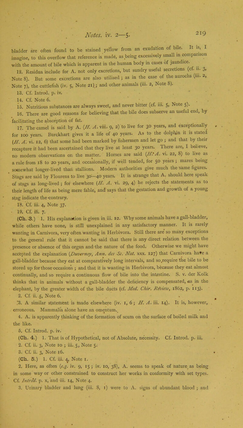 bladder are often found to be stained yellow from an exudation of bde. It is, imagine, to this overflow that reference is'made, as being excessively small in comparison with the amount of bile which is apparent in the human body m cases of jaundice. 12. Residua include for A. not only excretions, but sundry useful secretions (cf. ii. 3, Note 8). But some excretions are also utilised ; as in the case of the aurochs (111. 2, Note 7), the cuttlefish (iv. 5, Note 21),; and other animals (iii. 2, Note 8). 13. Cf. Introd. p. iv, . ' ' 14. Cf. Note 6. ... • • 16. Nutritious substances are always sweet, and never bitter (cf. iii. S, Note 5). 16. There are good reasons for believing that the bile does subserve an useful end, by facilitating the absorption ol fat. 17. The camel is said by A. {H. A. viii. 9, 2) to live for 30 years, and exceptionally for 100 years. Burckhart gives it a life of 40 years. As to the dolphin it is stated {H. A', vi. 12, 6) that some had been marked by fishermen and let go ; and that by their recapture it had been ascertained that they live at least 30 years. Ihere are, I believe, no modem observations on the matter. Horses are said {H.'A. vi. 22, 8) to live as a rule from 18 to 20 years, and occasionally, if well tended, for 50 years ; mares being somewhat longer-lived thari stallions. Modern authorities give much the same figures. Stags are said by Flourens to live 30^—40 years. It is strange that A. should here speak of stags as long-lived; for elsewhere {ff- A. vi. 29, 4) he rejects the stateinents as to their length of life as being mere fable, and says that the gestation and growth of a young stag indicate the ■contrary. ■ ' . 18. Cf. iii. 4, Note 37. • 19. Cf. iti. 7. (Cli.-3.) 1. His explanation is given in iii. i-2. Why some animals have a gall-bladder, while others have none, is still unexplained in any satisfactory manner. It is rarely wanting in Carnivora, very often wanting in Herbivora. Still there are so many exceptions to the general rule that it cannot be said that there is any direct relation between the presence or absence of this organ and the nature of the food. Otherwise we might have accfepted the explanation {Duvernoy, Ann. des Sc. Nat. xxx. 127) that Carnivora hate a gall-bladder because they eat at comparatively long intervals, and so .require the bile to be stored up for those occasions ; and that it is wanting in Herbivora, because they eat almost continually, and so require a continuous flow of bile into the intestine. S. v. der Kolk thinks that in animals without a gall-bladder the deficiency is compensated, as^ in the elephant, by the greater width of the bile ducts (cf. Med. Chir. Rdview, 1862, p. 113). 2. Cf ii. 5, Note 6. ■3. A similar statement is made elsewhere (iv. i, 6; H. A. iii. 14). It is, however, erroneous. Mammalia alone have an omentum. 4. A. is apparently thinking of the formation of scum on the surface of boiled milk and the like. 6. Cf. Introd. p. iv. (Ch. 4.) 1. That is of Hypothetical, not of Absolute, necessity. Cf. Introd. p. iii. 2. Cf ii. 3, Note 10 ; iii..5, Note 5. 3. Cf ii. 3, Note 16. (Ch. 5.) 1. Cf iii. Note i. 2. Here, as often {e.g. iv. 9, 15 ; iv. 10, 38), A. seems to speak of nature as being in some way or other constrained to construct her works in conformity with set types. Cf Introd. p. X, and iii. 14, Note 4. 3. Urinary bladder and lung (iii. 8, i) were to A. signs of abundant blood ; and