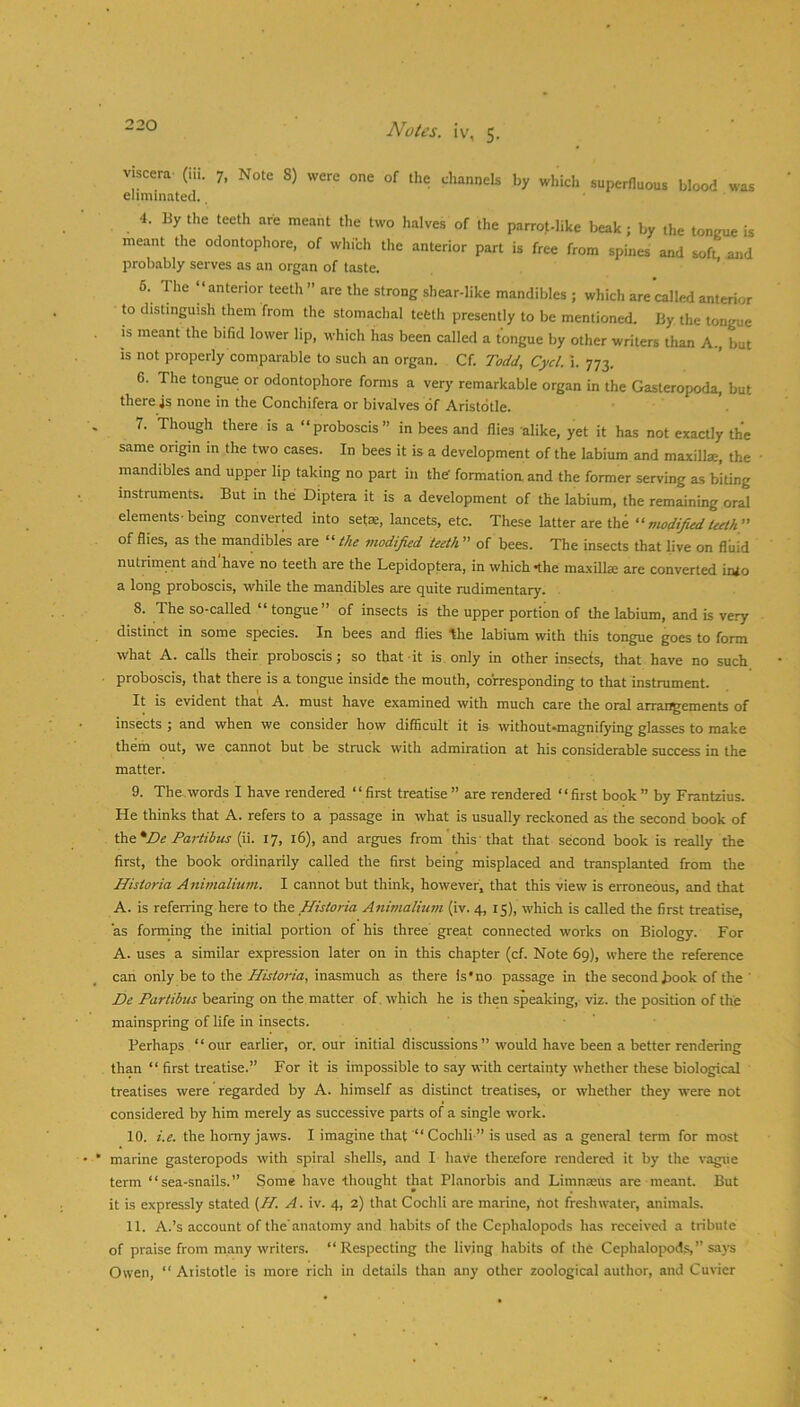 viscera- (iii. 7. Note S) were one of the channels by which superfluous blood was eliminated. 4. By the teeth are meant the two halves of the parrot-like beak; by the tongue is meant the odontophore, of which the anterior part is free from spines and soft and probably serves as an organ of taste. ’ 6. The “anterior teeth ’’ are the strong shear-like mandibles ; which are'called anterior to distinguish them from the stomachal tefeth presently to be mentioned. By the tongue IS meant the bifid lower lip, which has been called a tongue by other writers than A., but is not properly comparable to such an organ. Cf. Todd, Cycl. i. 773. 6. The tongue or odontophore forms a very remarkable organ in the Gasteropoda, but there 4s none in the Conchifera or bivalves of Aristotle. 7. Though there is a “proboscis in bees and flies alike, yet it has not exactly the same origin m the two cases. In bees it is a development of the labium and maxillae, the mandibles and upper lip taking no part in the' formation and the former serving as biting instruments. But m the Diptera it is a development of the labium, the remaining oral elements-being converted into setae, lancets, etc. These latter are the vwdifudteeth of flies, as the mandibl^ are “ the modified teeth ” of bees. The insects that live on fluid nutriment and have no teeth are the Lepidoptera, in which *the maxillae are converted inio a long proboscis, while the mandibles are quite rudimentary. . 8. The so-called “ tongue” of insects is the upper portion of the labium, and is very distinct in some species. In bees and flies ^le labium with this tongue goes to form what A. calls their proboscis ; so that -it is. only in other insects, that have no such proboscis, that there is a tongue inside the mouth, corresponding to that instrument. It is evident that A. must have examined with much care the oral arrangements of insects ; and when we consider how difficult it is without-magnifying glasses to make them out, we cannot but be struck with admiration at his considerable success in the matter. 9. The words I have rendered “first treatise ” are rendered ‘‘first book” by FranUius. He thinks that A. refers to a passage in what is usually reckoned as the second book of ^t.*De Partibus ifi. 17, 16), and argues from'this'that that second book is really the first, the book ordinarily called the first being misplaced and transplanted from the Historia Animalium. I cannot but think, however, that this view is eiToneous, and that A. is referring here to the Historia Animalium (iv. 4, 15), which is called the first treatise, as forming the initial portion of his three great connected works on Biology. For A. uses a similar expression later on in this chapter (cf. Note 69), where the reference can only be to the Historia, inasmuch as there is‘no passage in the second hook of the ' De Partibus bearing on the matter of. which he is then speaking, viz. the position of the mainspring of life in insects. - - Perhaps “our earlier, or. our initial discussions” would have been a better rendering than “ first treatise.” For it is impossible to say with certainty whether these biological treatises were regarded by A. himself as distinct treatises, or whether they were not considered by him merely as successive parts of a single work. 10. i.e. the homy jaws. I imagine that “Cochli ” is used as a general term for most marine gasteropods with spiral shells, and I have therefore rendered it by the vague term “sea-snails. Some have -thought that Planorbis and Limnasus are-meant. But it is expressly stated {H. A. iv. 4, 2) that Cochli are marine, not freshwater, animals. 11. A.’s account of the'anatomy and habits of the Cephalopods has received a tribute of praise from many writers. “Respecting the living luibits of the Cephalopods,” s.ays Owen, “ Aristotle is more rich in details than any other zoological author, and Cuvier