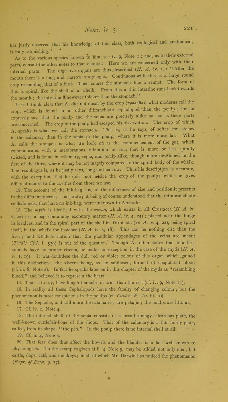 V has justly observed that his knowledge of this class, both zoological and anatomical, is truly astonishing.” As to the various species known to him, see iv. 9, Note i ; and, as to their external p.irts, consult the other notes to that chapter., flere we are concerned only^with their internal parts. The digestive organs are thus.described {H. A. iv. i): “After the mouth there is a long and narrow oesophagus. Continuous with this is a large round crop resembling that, of a bird. Then comes the stomach like a rennet. The form of this is spiral, like the shell of a whelk. From this a thin intestine runs back towards the mouth ; the intestine ft however thicker than the stomach.” ' It is I think clear that A. did not mean by the crop (irpoAd^or) what moderns call the crop, which is found in no other dibranchiate cephalopod than the poulp ; for he expressly says that the poulp and the sepia are precisely alike so far as these parts are concerned. The crop of the poulp had escaped his observation. The crop of which A. speaks is what we call the stomach# This is, as he says, of softer consistency in the calamary than iii the sepia or the poulp, where it is more muscular. What A. calls the stomiich is what we look ofi as the commencemetit of the gut, which communicates with a membranous dilatation or sac,- that is more or less spirally twisted, and is found in calamary, sepia, and poulp alike, though more developed in the first of the three, where it may be not inaptly compared to the spiral body of the whelk. The oesophagus is, as he justly says, long and narrow. Thus his description is accurate, with the exception, that he does not notice the crop of the poulp; while he gives different-names to the cavities from those we use. 12. The account of the ink-bag, and of the differences of size and position it presents in the different species, is accurate ; it being of course understood that the tetrabranchiate cephalopods, that have no ink-bag, Were unknown to Aristotle. . 13. The mytis is identical with lYvt'mecon, which exists in all CrustaceaA. iv. 2, 22) ; is a bag' containing excretory matter. {If. A. iv. 4, 24) ; placed near the hinge in bivivlves, and in the spiral part of the shell in Turbinata A. iv. 4, 22), being spiral itself, in the whelk for instance {H. A. iv. 4, 18). This can be nothing else than the liver; and Kohler’s notion that the glandular appendages of the veins are meant (Todd's Cycl. i. 539) is out of the question. Though A. often states that bloodless animals have no proper viscera, he makes an exception in the case of the mytis (H. A. iv. I, 19). It was doubtless the dull red or violet colour of this organ which .gained it this distinction; the viscera being, as he supposed, formed of 'coagulated blood (cf. iii. 8, Note 2). In fact he speaks later on in this chapter of the mytis as “resembling blood,” and believed it to represent the heart. 14. That is to say, have longer tentacles or arms than the rest (cf. iv. 9, Note 15). 15. In reality all these Cephalopods have the faculty 'of changing colour; but the phenomenon is most conspicuous in the poulps (cf. Cuvier, R. An. iii. 10). 16. The Sepiadae, and still more the calamaries, are pelagic ; the poulps are littoral., 17. Cf. iv. I, Note 4. 18. The internal shell of the sepia consists of a broad spongy calcareous plate, the well-known cuttlefish-bone of the shops. That of the calamary is a thin horny plate, called, from its shape, “ the pen.” In the poulp there is no internal shell at all. • • 19. Cf. ii. 4, Note 4. 20. That fear does thus affect the bowels and the bladder is a fact well known to physiologists. To the examples given at ii. 4, Note $, may be added not only men, but cattle, dogs, cats, and monkeys; in all of which Mr. Darwin has noticed the phenomenon (Expr. of Emot. p. 77).