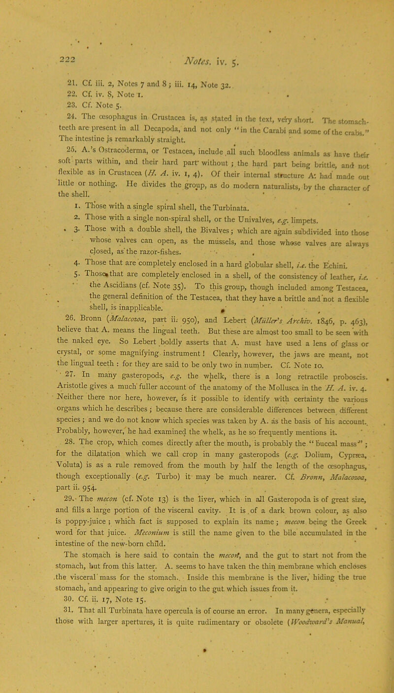 21. Cf. iii. 2, Notes 7 and 8; iii. 14, Note 32. 22. Cf. iv. 8, Note l. 23. Cf. Note 5. 21. The oesophagus in Crustacea is, a.s stated in the text, very short. The stomach- teeth are present in all Decapoda, and not only “in the Carabi and some of the crabs.” The intestine js remarkably straight. 26. A.’s 0.stracoderma, or Testacea, include all such bloodless animals as have their soft parts within, and their hard part'without ; the hard part being brittle, and not flexible as in Crustacea {//. A. iv. i, 4). Of their internal structure A', had made out little or nothing. He divides the group, as do modern naturalists, by the character of the shell. ' . 1. Those with a single spiral shell, the Turbinata. 2. Those tyith a single non-spiral shell, or the Univalves, e.g. limpets. . 3. Those with a double shell, the Bivalves; which are again subdivided into those whose valves can open, as the mussels, and those whose valves are always closed, as'the razor-fishes. ' • , 4. Those that are completely enclosed in a hard globular shell, the Echini 5. Those*that are completely enclosed in a shell, of the consistency of leather, i.e. the Ascidians (cf. Note 35). To this group, though included among Testacea, the general definition of the Testacea, that they have a britUe and'not a flexible shell, is inapplicable. ^ ' • 26. Bronn {Malacozoa, part ii; 950), and Lebert {Muller's Arckw. 1846, p. 463), believe that A. means the lingual teeth. But these are almost too small to be seen with the naked eye. So Lebert boldly asserts that A. must have used a lens of glass or crystal, or some magnifying, instrument! Clearly, however, the jaws are meant, not the lingual teeth : for they are said to be only two in number. Cf. Note 10. 27. In many gasteropods, e.g. the whelk, there is a long retractile proboscis. Aristotle gives a much fuller account of the anatomy of the Mollusca in the H. A. iv. 4. Neither there nor here, however, is if possible to identify with certainty the various organs which he describes; because there are considerable differences between cKfiTerent species; and we do not know which species was taken by A. as the basis of his account. Probably, however, he had examined the whelk, as he so frequently mentions it. 28. The crop, which comes directly after the mouth, is probably the “buccal mass'” ; for the dilatation which we call crop in many gasteropods {e.g. Dolium, Cypreea, Voluta) is as a rule removed from the mouth by half the length of the oesophagus, though exceptionally. Turbo) it may be much nearer. Cf. Bronn, Malacozoa, part ii. 954. 29. - The mecon (cf. Note 13) is the liver, which in all Gasteropoda is of great size, and fills a large portion of the visceral cavity. It is. of a dark brown colour, as also is poppy-juice ; which fact is supposed to explain its name ; mecon being the Greek word for that juice. Meconium is still the name given to the bile accumulated in the intestine of the new-born child. The stoniach is here said to contain the mecotl, and the gut to start not from the stomach, but from this latter. A. seems to have taken the thin membrane which encloses .the visceral'mass for the stomach.. Inside this membrane is the liver, hiding the true stomach, and appearing to give origin to the gut which issues from it. 30. Cf. ii. 17, Note 15. 31. That all Turbinata have opercula is of course an error. In many genera, especially those with larger apertures, it is quite rudimentary or obsolete {IVoodsvard's Manual,
