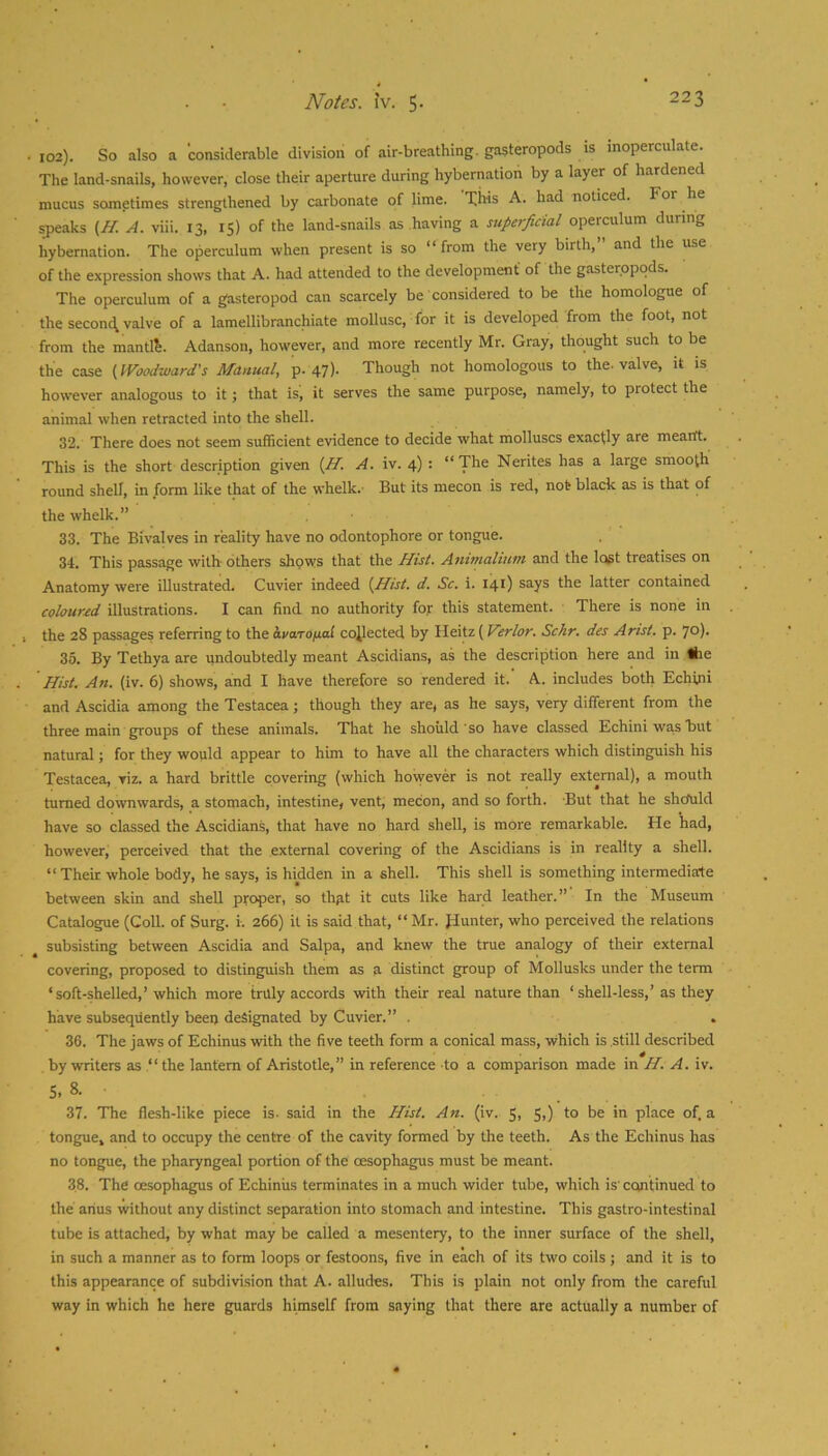 102). So also a considerable division of air-breathing, gasteropods is inoperculate. The land-snails, however, close their aperture during hybernation by a layer of hardened mucus sometimes strengthened by carbonate of lime. This A. had noticed. For he sj)eaks {H. A. viii. 13, 1$) of the land-snails as having a superficial operculum during hybernation. The operculum when present is so “from the very birth, and the use of the expression shows that A. had attended to the development of the gasteropods. The operculum of a gasteropod can scarcely be considered to be the homologue of the seconc^ valve of a lamellibranchiate mollusc, for it is developed from the foot, not from the mantis. Adanson, however, and more recently Mr. Gray, thought such to be the case {Woodward's Manual, p. 47). Though not homologous to the-valve, it is however analogous to it; that is; it serves the same purpose, namely, to protect the animal when retracted into the shell. 32. There does not seem sufficient evidence to decide what molluscs exactly are meartt. This is the short description given {H, A. iv. 4) : “The Nerites has a large smooth round shell, in form like that of the whelk.- But its mecon is red, not black as is that of the whelk.” 33. The Bivalves in reality have no odontophore or tongue. 34. This passage with others shows that the Hist. Amnialium and the lost treatises on Anatomy were illustrated. Cuvier indeed {Hist. d. Sc. i. 141) says the latter contained coloured illustrations. I can find no authority for this statement. There is none in the 28 passages referring to the hvaTOfiai collected by Ileitz (Verlor. Schr. des Arist. p. 70). 35. By Tethya are undoubtedly meant Ascidians, as the description here and in Ihe Hist. An. (iv. 6) shows, and I have therefore so rendered it. A. includes both Echini and Ascidia among the Testacea; though they are, as he says, very different from the three main groups of these animals. That he should so have classed Echini was but natural; for they would appear to him to have all the characters which distinguish his Testacea, viz. a hard brittle covering (which however is not really external), a mouth turned downwards, a stomach, intestine, vent, mecon, and so forth. But that he shofuld have so classed the Ascidians, that have no hard shell, is more remarkable. He had, however, perceived that the external covering of the Ascidians is in reality a shell. “ Their whole body, he says, is hidden in a shell. This shell is something intermediate between skin and shell proper, so thut it cuts like hard leather.” In the Museum Catalogue (Coll, of Surg. i. 266) it is said that, “Mr. Hunter, who perceived the relations subsisting between Ascidia and Salpa, and knew the true analogy of their external covering, proposed to distinguish them as a distinct group of Mollusks under the term ‘soft-shelled,’which more truly accords with their real nature than ‘ shell-less,’as they have subsequently been designated by Cuvier.” . 36. The jaws of Echinus with the five teeth form a conical mass, which is still described by writers as “ the lantern of Aristotle,” in reference to a comparison made in H. A. iv. 5, 8. ■ 37. The flesh-like piece is- said in the Hist. An. (iv. 5, 5,) to be in place of. a tongue, and to occupy the centre of the cavity formed by the teeth. As the Echinus has no tongue, the pharyngeal portion of the oesophagus must be meant. 38. The oesophagus of Echinus terminates in a much wider tube, which is' continued to the anus without any distinct separation into stomach and intestine. This gastro-intestinal tube is attached, by what may be called a mesentery, to the inner surface of the shell, in such a manner as to form loops or festoons, five in each of its two coils ; and it is to this appearance of subdivision that A. alludes. This is plain not only from the careful way in which he here guards himself from saying that there are actually a number of