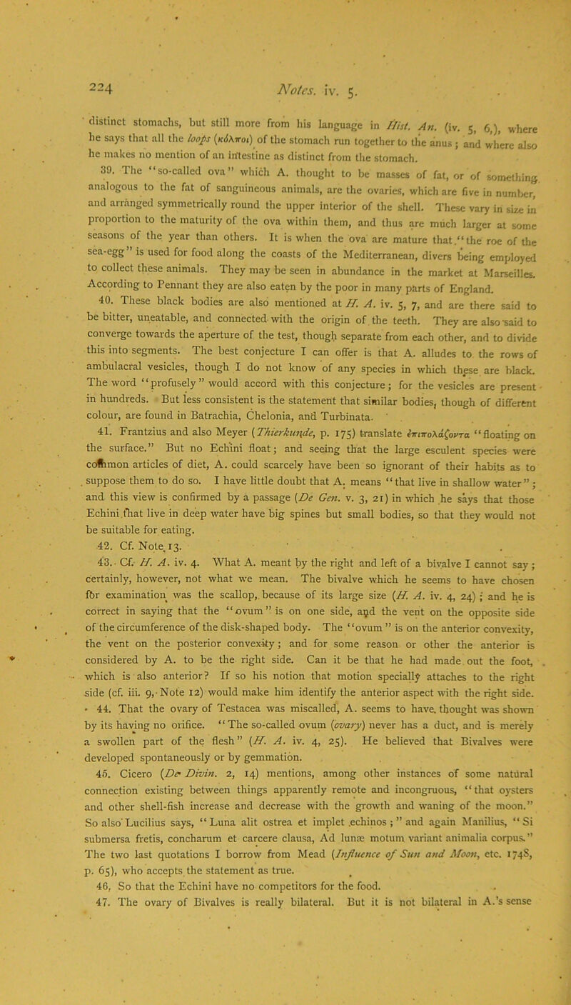• distinct stomachs, but still more from his language in Hist. An. (iv. 5, 6,), where he says that all the loops {k6\voi) of the stomach run together to the rnius ; and where also he makes no mention of an inftestine as distinct from the stomach. 39. The “so-called ova” which A. thought to be masses of fat, or of wmething analogous to the fat of sanguineous animals, are the ovaries, which are five in numljer, and arranged symmetrically round the upper interior of the shell. These vary in size in proportion to the maturity of the ova within them, and thus are much larger at some seasons of the year than others. It is when the ova are mature that .“the roe of the sea-egg is used for food along the coasts of the Mediterranean, divers being employed to collect these animals. They may be seen in abundance in the market at Marseilles. According to Pennant they are also eaten by the poor in many parts of England. 40. These black bodies are also mentioned at H. A. iv. 5, 7, and are there said to be bitter, uneatable, and connected with the origin of , the teeth. They are also-said to converge towards the aperture of the test, though separate from each other, and to divide this into segments. The best conjecture I can offer is that A. alludes to the rows of ambulacral vesicles, though I do not know of any species in which thfse are black. The word “profusely” would accord with this conjecture; for the vesicles are present - in hundreds. But less consistent is the statement that similar bodies, though of different colour, are found in Batrachia, Chelonia, and Turbinata. 41. Frantzius and also Meyer f^Thierkunde, p. 175) translate iirnsoXA^ovTo. “floating on the surface.” But no Echini float; and seeing that the large esculent species were coiimon articles of diet, A. could scarcely have been so ignorant of their habits as to . suppose them to do so. I have little doubt that A. means “ that live in shallow water” ; and this view is confirmed by a passage (De Gen. v. 3, 21) in which he says that those Echini .fhat live in deep water have big spines but small bodies, so that they would not be suitable for eating. 42. Cf.N0le.13. 43. - Cf. H. A. iv. 4. What A. meant by the right and left of a bivalve I cannot say; certainly, however, not what we mean. The bivalve which he seems to have chosen fbr examination was the scallop,, because of its large size {H. A. iv. 4, 24) ; and he is correct in saying that the “ovum” is on one side, ayd the vent on the opposite side of the circumference of the disk-shaped body. The “ovum ” is on the anterior convexity, the vent on the posterior convexity; and for some reason or other the anterior is considered by A. to be the right side. Can it be that he had made , out the foot, . which is also anterior? If so his notion that motion specially attaches to the right side (cf. iii. 9, Note 12) would make him identify the anterior aspect with the right side. ' 44. That the ovary of Testacea was miscalled, A. seems to have, thought was shown by its having no orifice. “The so-called ovum {ovary) never has a duct, and is merely a swollen part of the flesh” (II. A. iv. 4, 25). He believed that Bivalves were developed spontaneously or by gemmation. 45. Cicero {De- Divin. 2, 14) mentions, among other instances of some natviral connection existing between things apparently remote and incongruous, “that oysters and other shell-fish increase and decrease with the growth and waning of the moon.” So also’Lucilius says, “Luna alit ostrea et implet .echinos ; ” and again Manilius, “Si submersa fretis, concharum et carcere clausa. Ad lunse motum variant animalia corpus.” The two last quotations I borrow from Mead {Influence of Sun and Moon, etc. 174S, p. 65), who accepts the statement as true. 46. So that the Echini have no competitors for the food. 47. The ovary of Bivalves is really bilateral. But it is not bilateral in A.’s sense