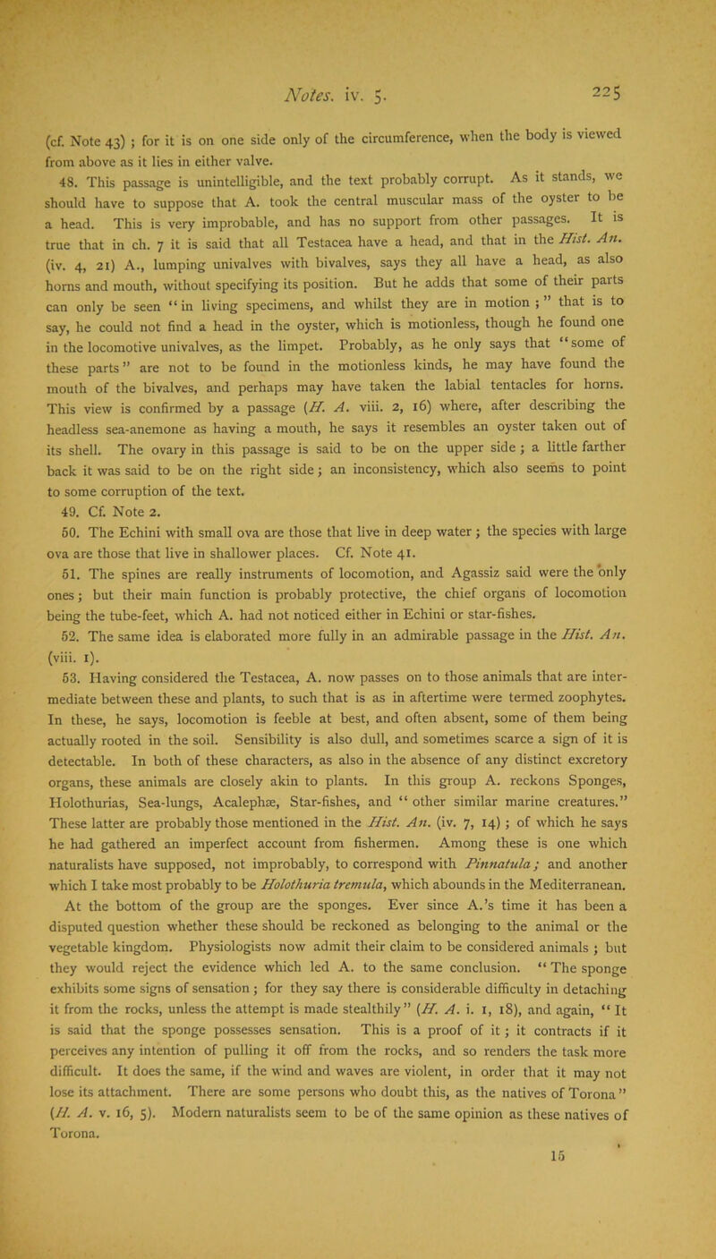 T t*. Notes, iv. 5. 225 (cf. Note 43) ; for it is on one side only of the circumference, when the body is viewed from above as it lies in either valve. 48. This passage is unintelligible, and the text probably corrupt. As it stands, we should have to suppose that A. took the central muscular mass of the oyster to be a head. This is very improbable, and has no support from other passages. It is true that in ch. 7 it is said that all Testacea have a head, and that in the Hist. An. (iv. 4, 21) A., lumping univalves with bivalves, says they all have a head, as also horns and mouth, without specifying its position. But he adds that some of their parts can only be seen “in living specimens, and whilst they are in motion that is to say, he could not find a head in the oyster, which is motionless, though he found one in the locomotive univalves, as the limpet. Probably, as he only says that “some of these parts ” are not to be found in the motionless kinds, he may have found the mouth of the bivalves, and perhaps may have taken the labial tentacles for horns. This view is confirmed by a passage (Zf. A. viii. 2, 16) where, after describing the headless sea-anemone as having a mouth, he says it resembles an oyster taken out of its shell. The ovary in this passage is said to be on the upper side ; a little farther back it was said to be on the right side j an inconsistency, which also seeihs to point to some corruption of the text. 49. Cf. Note 2. 80. The Echini with small ova are those that live in deep water ; the species with large ova are those that live in shallower places. Cf. Note 41. 61. The spines are really instruments of locomotion, and Agassiz said were the only ones; but their main function is probably protective, the chief organs of locomotion being the tube-feet, which A. had not noticed either in Echini or star-fishes. 52. The same idea is elaborated more fully in an admirable passage in tlie Hist. An. (viii. i). 53. Having considered the Testacea, A. now passes on to those animals that are inter- mediate between these and plants, to such that is as in aftertime were termed zoophytes. In these, he says, locomotion is feeble at best, and often absent, some of them being actually rooted in the soil. Sensibility is also dull, and sometimes scarce a sign of it is detectable. In both of these characters, as also in the absence of any distinct excretory organs, these animals are closely akin to plants. In this group A. reckons Sponges, Holothurias, Sea-lungs, Acaleph®, Star-fishes, and “ other similar marine creatures.” These latter are probably those mentioned in the Hist. An. (iv. 7, 14); of which he says he had gathered an imperfect account from fishermen. Among these is one which naturalists have supposed, not improbably, to correspond with Pinnatula; and another which I take most probably to be Holothuria tremula, which abounds in the Mediterranean. At the bottom of the group are the sponges. Ever since A.’s time it has been a disputed question whether these should be reckoned as belonging to the animal or the vegetable kingdom. Physiologists now admit their claim to be considered animals ; but they would reject the evidence which led A. to the same conclusion. “ The sponge exhibits some signs of sensation ; for they say there is considerable difficulty in detaching it from the rocks, unless the attempt is made stealthily” (H. A. i. i, 18), and again, “ It is said that the sponge possesses sensation. This is a proof of it; it contracts if it perceives any intention of pulling it off from the rocks, and so renders the task more difficult. It does the same, if the wind and waves are violent, in order that it may not lose its attachment. There are some persons who doubt this, as the natives of Torona ” (//. A. V. 16, 5). Modern naturalists seem to be of the same opinion as these natives of Torona. 15