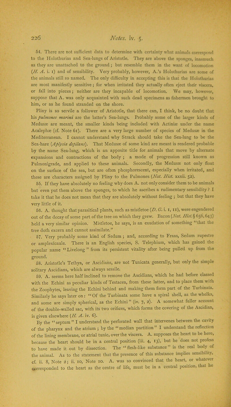 5-1. Tliere are not sulTicient data to determine with certainty what animals correspf)nd to the liolothurias and Sea-lungs of Aristotle. They are above the sponges, inasmuch as they are unattaclied to the ground; but resemble them in the want of locomotion (//! A. i. i) and of sensibility. Very probably, however, A.’s liolothurias are some of the animals still so named. The only difficulty in accepting this is that the liolothurias are most manifestly sensitive; for when irritated they actually often eject their viscera, or fall into pieces; neither are they incapable of locomotion. We may, however, suppose that A. was only acquainted with such dead specimens as fishermen brought to him, or as he found stranded on the shore. Pliny is so servile a follower of Aristotle, that there can, I think, be no doubt that his pulmofies marini are the latter’s Sea-lungs. Probably some of the larger kinds of Medusee are meant, the smaller kinds being included with Actiniae under the name Acalephae (cf. Note 61). There are a very large number of species of Medusae in the Mediterranean. I cannot understand why S track should take the Sea-lung to be the Sea-hare {Aplysia depilans). That Medusae of some kind are meant is rendered probable by the name Sea-lung, which is an apposite title for animals that move by alternate expansions and contractions of the body ; a mode of progression still known as Pulmonigrade, and applied to these animals. Secondly, the Medusae not only float on the surface of the sea, but are often phosphorescent, especially when irritated, and these are characters assigned by Pliny to the Pulmones {Nat. Hist, xxxii. 52). 55. If they have absolutely no feeling why does A. not only consider them to be animals but even put them above the sponges, to which he ascribes a rudimentary sensibility ? I take it that he does not mean that they are absolutely without feeling ; but that they have very little of it. 56. A. thought that parasitical plants, such as mistletoe (Z>. G. 1. l, ll), were engendered out of the decay of some part of the tree on which they grew. Bacon {Nat. Hist.% 656,643) held a very similar opinion. Mistletoe, he says, is an exudation of something “that the tree doth excem and cannot assimilate.” 57. Very probably some kind of Sedum ; and, according to Fraas, Sedum rupestre or amplexicaule. There is an English species, S. Telephium, which has gained the popular name “ Livelong ” fi-om its persistent vitality after being pulldd up fi-om the ground. 68. Aristotle’s Tethya, or Ascidians, are not Tunicata generally, but only the simple solitary Ascidians, which are always sessile. 69. A. seems here half inclined to remove the Ascidians, which he had before classed with the Echini as peculiar kinds of Testacea, from these latter, and to place them with the Zoophytes, leaving the Echini behind and making them form part of the Turbinata. Similarly he says later on: “Of the Turbinata some have a spiral shell, as the whelks, and some are simply spherical, as the Echini ” (iv. 7, 2). A somewhat fuUer account of the double-walled sac, with its two orifices, which forms the covering of the Ascidian, is given elsewhere {H. A. iv. 6). By the “septum” I understand the perforated wall that intervenes between the cavity of the pharynx and the atrium ; by the “median partition” I understand the reflection of the lining membrane, or atrial tunic, over the viscera. A. supposes the heart to be here, because the heart should be in a central position (iii. 4, 13), but he does not profess to have made it out by dissection. The “ flesh-like substance ” is the real body of the animal. As to the statement that the presence of this substance implies sensibility, cf. ii. 8, Note 2; ii. 10, Note 10. A. was so convinced that the heart, or whatever cprresponded to the heart as the centre of life, must be in a central position, that he