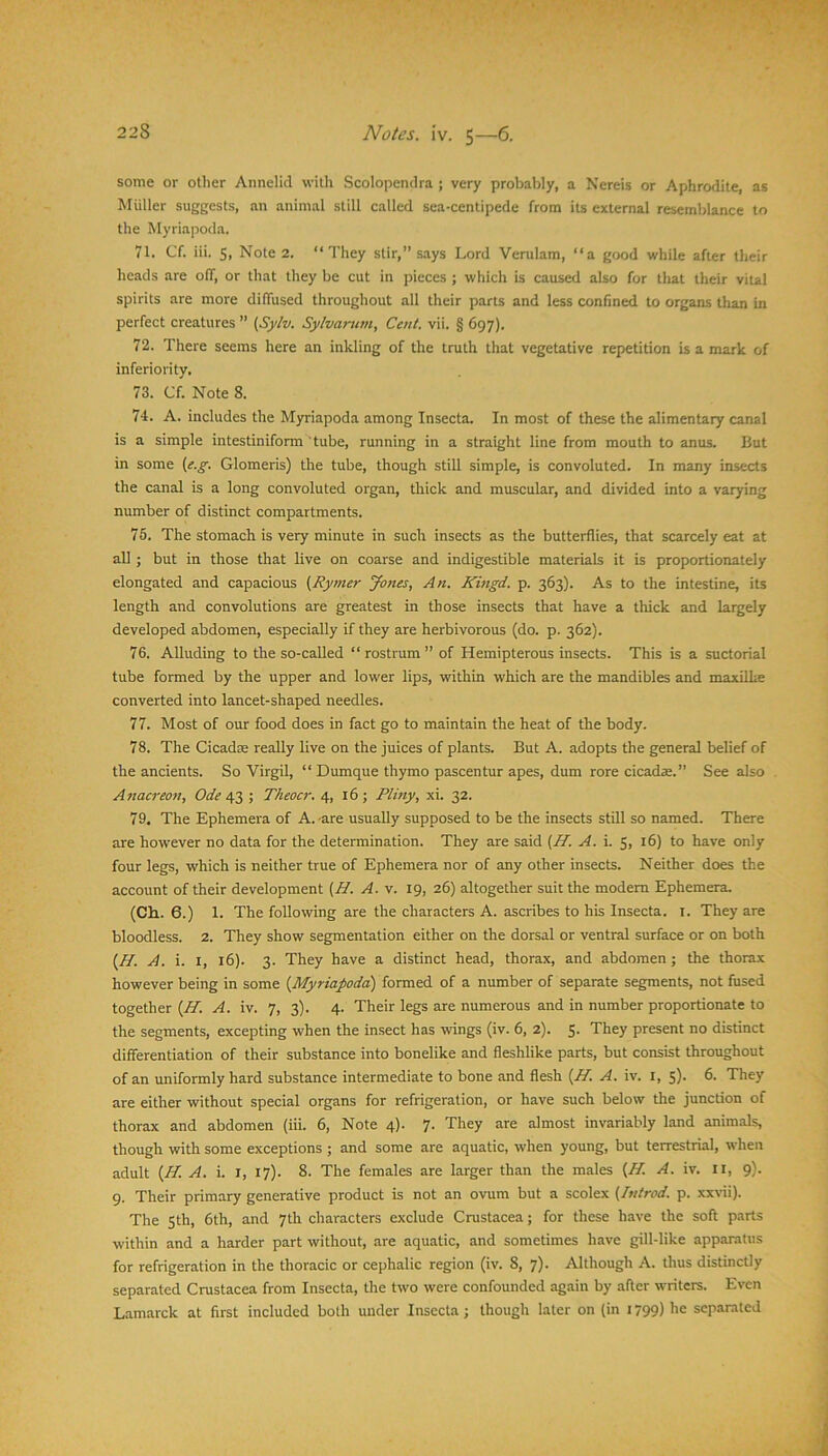 some or other Annelid with Scolopendra ; very probably, a Nereis or Aphrodite, as Muller suggests, an animal still called sea-centipede from its external resemblance to the Myriapoda. 71. Cf. iii. S, Note 2. “They stir,” says Lord Verulam, “a g<x)d while after their heads are off, or that they be cut in pieces ; which is caused also for tliat their vital spirits are more diffused throughout all their parts and less confined to organs than in perfect creatures ” [Sylv. Sylvarum, Cent. vii. § 697). 72. There seems here an inkling of the truth that vegetative repetition is a mark of inferiority. 73. Cf. Note 8. 74. A. includes the M)rriapoda among Insecta. In most of these the alimentary canal is a simple intestiniform tube, running in a straight line from mouth to anus. But in some {e.g. Glomeris) the tube, though still simple, is convoluted. In many insects the canal is a long convoluted organ, thick and muscular, and divided into a varying number of distinct compartments. 75. The stomach is very minute in such insects as the butterflies, that scarcely eat at all ; but in those that live on coarse and indigestible materials it is proportionately elongated and capacious {Rymer Jones, An. Kingd. p. 363). As to the intestine, its length and convolutions are greatest in those insects that have a thick and largely developed abdomen, especially if they are herbivorous (do. p. 362). 76. Alluding to the so-called “ rostrum ” of Hemipterous insects. This is a suctorial tube formed by the upper and lower lips, within which are the mandibles and maxilhe converted into lancet-shaped needles. 77. Most of our food does in fact go to maintain the heat of the body. 78. The Cicadas really live on the juices of plants. But A. adopts the general belief of the ancients. So Virgil, “ Dumque thymo pascentur apes, dum rore cicadae.” See also Aitacreon, Ode 4.2 ; Theocr. 4, 16; Pliny, xi. 32. 79. The Ephemera of A.-are usually supposed to be the insects still so named. There are however no data for the determination. They are said (AT. A. i. 5, 16) to have only four legs, which is neither true of Ephemera nor of any other insects. Neither does the account of their development {H. A. v. 19, 26) altogether suit the modem Ephemera. (Ch. 6.) 1. The following are the characters A. ascribes to his Insecta. i. They are bloodless. 2. They show segmentation either on the dorsal or ventral surface or on both (/A. A. i. I, 16). 3. They have a distinct head, thorax, and abdomen ; the thorax however being in some {Myriapoda) formed of a number of separate segments, not fused together {H. A. iv. 7, 3). 4. Their legs are numerous and in number proportionate to the segments, excepting when the insect has wings (iv. 6, 2). 5- They present no distinct differentiation of their substance into bonelike and fleshlike parts, but consist throughout of an uniformly hard substance Intermediate to bone and flesh (AT. A. iv. i, 5). 6. They are either without special organs for refrigeration, or have such below the junction of thorax and abdomen (iii. 6, Note 4). 7. They are almost invariably land animals, though with some exceptions ; and some are aquatic, when young, but terrestrial, when adult {M. A. i. I, 17). 8. The females are larger than the males (AA. A. iv. U, 9). 9. Their primary generative product is not an ovum but a scolex (Tttirod. p. xxHi). The Sth, 6th, and 7th characters exclude Cmstacea; for these have the soft parts within and a harder part without, are aquatic, and sometimes have gill-like apparatus for refrigeration in the thoracic or cephalic region (iv. 8, 7). Although A. thus distinctly separated Cmstacea from Insecta, the two were confounded again by after writers. Even Lamarck at first included both under Insecta; though later on (in 1799) he separated