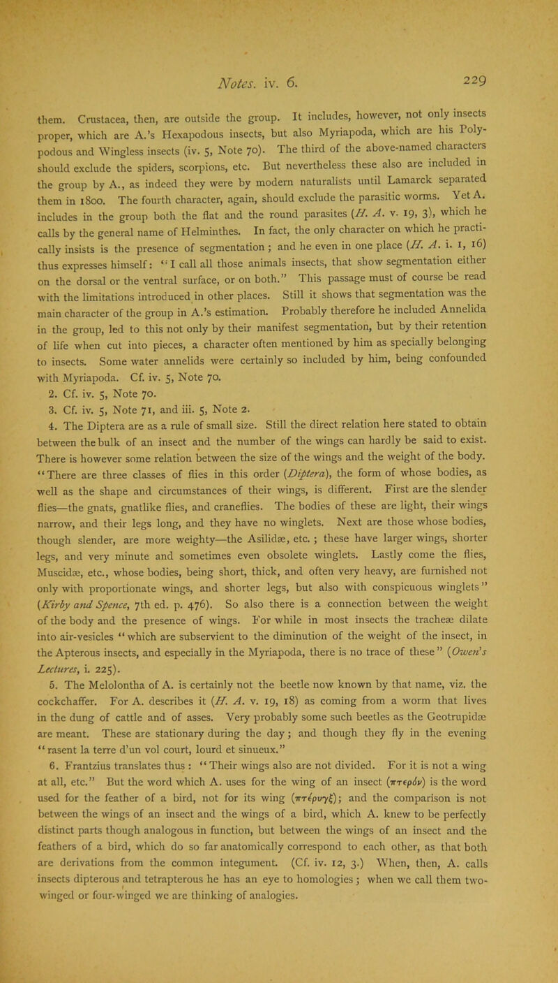 them. Cnistacea, then, are outside the group. It includes, however, not only insects proper, which are A.’s Hexapodous insects, but also Myriapoda, which are his Poly- podous and Wingless insects (iv. 5, Note 70). The third of the above-named characters should exclude the spiders, scorpions, etc. But nevertheless these also are included in the group by A., as indeed they were by modern naturalists until Lamarck separated them in 1800. The fourth character, again, should exclude the parasitic worms. Yet A. includes in the group both the flat and the round parasites {H. A. v. 19, 3), which he calls by the general name of Helminthes. In fact, the only character on which he practi- cally insists is the presence of segmentation ; and he even in one place (H. A. i, i(>) thus expresses himself: “I call all those animals insects, that show segmentation either on the dorsal or the ventral surface, or on both.” This passage must of course be read with the limitations introduced in other places. Still it shows that segmentation was the main character of the group in A.’s estimation. Probably therefore he included Annelida in the group, led to this not only by their manifest segmentation, but by their retention of life when cut into pieces, a character often mentioned by him as specially belonging to insects. Some water annelids were certainly so included by him, being confounded with Myriapoda. Cf. iv. 5, Note 70. 2. Cf. iv. 5, Note 70. 3. Cf. iv. 5, Note 71, and iii. S, Note 2. 4. The Diptera are as a rule of small size. Still the direct relation here stated to obtain between the bulk of an insect and the number of the wings can hardly be said to exist. There is however some relation between the size of the wings and the weight of the body. ‘ ‘ There are three classes of flies in this order {.Diptera), the form of whose bodies, as well as the shape and circumstances of their wings, is different. First are the slendej flies—the gnats, gnatlike flies, and craneflies. The bodies of these are light, their wings narrow, and their legs long, and they have no winglets. Next are those whose bodies, though slender, are more weighty—the Asilidse, etc. ; these have larger wings, shorter legs, and very minute and sometimes even obsolete winglets. Lastly come the flies, Muscidae, etc., whose bodies, being short, thick, and often very heavy, are furnished not only with proportionate wings, and shorter legs, but also with conspicuous winglets ” {Kirby atid Spence, 7th ed. p. 476). So also there is a connection between the weight of the body and the presence of wings. For while in most insects the tracheae dilate into air-vesicles “which are subservient to the diminution of the weight of the insect, in the Apterous insects, and especially in the Myriapoda, there is no trace of these ” {Owen’s Lectures, i. 225). 5. The Melolontha of A. is certainly not the beetle now known by that name, viz. the cockchaffer. For A. describes it {H. A. v. 19, 18) as coming from a worm that lives in the dung of cattle and of asses. Very probably some such beetles as the Geotrupidre are meant. These are stationary during the day; and though they fly in the evening “ rasent la terre d’un vol court, lourd et sinueux.” 6. Frantzius translates thus : “ Their wings also are not divided. For it is not a wing at all, etc.” But the word which A. uses for the wing of an insect {TtTtpSu) is the word used for the feather of a bird, not for its wing (irrepuyO; and the comparison is not between the wings of an insect and the wings of a bird, which A. knew to be perfectly distinct parts though analogous in function, but between the wings of an insect and the feathers of a bird, which do so far anatomically correspond to each other, as that both are derivations from the common integument (Cf. iv. 12, 3.) When, then, A. calls insects dipterous and tetrapterous he has an eye to homologies ; when we call them two- winged or four-winged we arc thinking of analogies.
