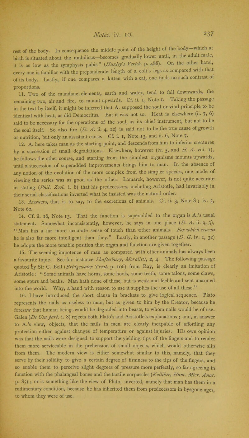 rest of the body. In consequence the middle point of the height of the body—which at birth is situated about the umbilicus—becomes gradually lower until, in the adult male, it is as low as the symphysis pubis” (Huxley'S Verteb. p. 488). On the other hand, every one is familiar with the preponderate length of a colt’s legs as compared with that of its body. Lastly, if one compares a kitten with a cat, one finds no such contrast of proportions. 11. Two of the mundane elements, earth and water, tend to fall downwards, the remaining two, air and fire, to mount upwards. Cf. ii. i. Note i. Taking the passage in the text by itself, it might be inferred that A. supposed the soul or vital principle to be identical with heat, as did Democritus. But it was not so. Heat is elsewhere (11. 7, 6) said to be necessary for the operations of the soul, as its chief instrument, but not to be the soul itself. So also fire (D. A. ii. 4. 12) is said not to be the true cause of growth or nutrition, but only an assistant cause. Cf. i. i. Note 13, and ii. 6, Note 7. 12. A. here takes man as the starting-point, and descends from him to inferior creatures by a succession of small degradations. Elsewhere, however (iv. 5, and H. A. viii. i), he follows the other course, and starling from the simplest organisms mounts upwards, until a succession of superadded improvements brings him to man. In the absence of any notion of the evolution of the more complex from the simpler species, one mode of viewing the series was as good as the other. Lamarck, however, is not quite accurate in stating (P/til. Zool. i. 8) that his predecessors, including Aristotle, had invariably in their serial classifications inverted what he insisted was the natural order. 13. Answers, that is to say, to the excretions of animals. Cf. ii. 3, Note 8 j iv. S, Note 60. 14. Cf. ii. 16, Note 13. That the function is superadded to the organ is A.’s usual statement. Somewhat inconsistently, however, he says in one place (D. A. ii. 9, 3), “Man has a far more accurate sense of touch than-other animals. For which reason he is also far more intelligent than they.” Lastly, in another passage (D. G. iv. i, 32) he adopts the more tenable position that organ and function are given together. 15. The seeming impotence of man as compared with other animals has always been a favourite topic. See for instance Shaftesbury, Moralists, 2, 4. The following passage quoted fcy Sir C. Bell (Bridgeauater Treat, p. 106) from Ray, is clearly an imitation of Aristotle ; “ Some animals have horns, some hoofs, some teeth, some talons, some claws, some spurs and beaks. Man hath none of these, but is weak and feeble and sent unarmed into the world. Why, a hand with reason to use it supplies the use of all these.” 16. I have introduced the short clause in brackets to give logical sequence. Plato represents the nails as useless to man, but as given to him by the Creator, because he foresaw that human beings would be degraded into beasts, to whom nails would be of use. Galen (De Usu part. i. 8) rejects both Plato’s and Aristotle’s explanations ; and, in answer to A.'s view, objects, that the nails in men are clearly incapable of affording any protection either against changes of temperature or against injuries. His own opinion was that the nails were designed to support the yielding tips of the fingers and to render them more serviceable in the prehension of small objects, which would otherwise slip from them. The modem view is either somewhat similar to this, namely, that they serve by their solidity to give a certain degree of firmness to the tips of the fingers, and so enable them to perceive slight degrees of pressure more perfectly, so far agreeing in function with the phalangeal bones and the tactile corpuscles (Kdlliker, Hum. Alter. Anat. p. 85) ; or is something like the view of Plato, inverted, namely that man has them in a rudimentary condition, because he has inherited them from predecessors in byegone ages, to whom they were of use.