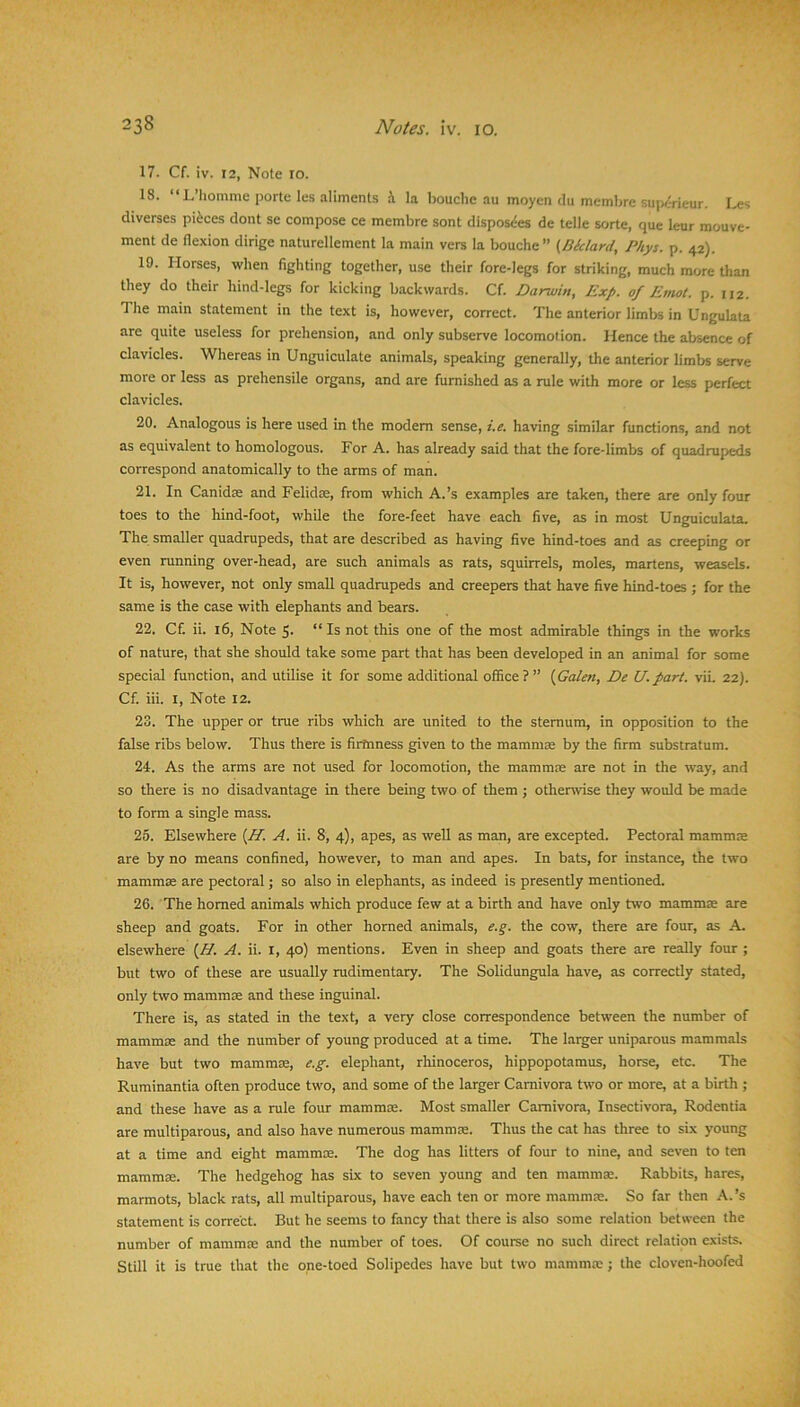 17. Cf. iv. 12, Note 10. 18. “L’homme porte les aliments i la bouche au moyen du membre supi-rieur. Les diverses pieces dont se compose ce membre sont disposdes de telle sorte, que leur mouve- ment de flexion dirige naturellement la main vers la bouche” (Btclard, Phys. p. 42). 19. Horses, when fighting together, use their fore-legs for striking, much more than they do their hind-legs for kicking backwards. Cf. Darwin, Exp. of Emot. p. 112. The main statement in the text is, however, correct. The anterior limbs in Ungulata are quite useless for prehension, and only subserve locomotion. Hence the absence of clavicles. Whereas in Unguiculate animals, speaking generally, the anterior limbs serve more or less as prehensile organs, and are furnished as a rule with more or less perfect clavicles. 20. Analogous is here used in the modem sense, i.e. having similar functions, and not as equivalent to homologous. For A. has already said that the fore-limbs of quadrupeds correspond anatomically to the arms of man. 21. In Canidse and Felidte, from which A.’s examples are taken, there are only four toes to the hind-foot, while the fore-feet have each five, as in most Unguiculata. The smaller quadrupeds, that are described as having five hind-toes and as creeping or even running over-head, are such animals as rats, squirrels, moles, martens, weasels. It is, however, not only small quadrupeds and creepers that have five hind-toes ; for the same is the case with elephants and bears. 22. Cf. ii. 16, Note 5- “ Is not this one of the most admirable things in the works of nature, that she should take some part that has been developed in an animal for some special function, and utilise it for some additional office?” (Galen, De U.part. vii. 22). Cf. iii. I, Note 12. 23. The upper or true ribs which are united to the sternum, in opposition to the false ribs below. Thus there is firtnness given to the mammas by the firm substratum. 24. As the arms are not used for locomotion, the mammae are not in the way, and so there is no disadvantage in there being two of them ; otherwise they would be made to form a single mass. 25. Elsewhere (H. A. ii. 8, 4), apes, as well as man, are excepted. Pectoral mammae are by no means confined, however, to man and apes. In bats, for instance, the two mammae are pectoral j so also in elephants, as indeed is presently mentioned. 26. The homed animals which produce few at a birth and have only two mammae are sheep and goats. For in other homed animals, e.g. the cow, there are four, as A. elsewhere (H. A. ii. I, 40) mentions. Even in sheep and goats there are really four ; but two of these are usually mdimentary. The Solidungula have, as correcdy stated, only two mammae and these inguinal. There is, as stated in the text, a very close correspondence between the number of mammae and the number of young produced at a time. The larger uniparous mammals have but two mammae, e.g. elephant, rhinoceros, hippopotamus, horse, etc. The Ruminantia often produce two, and some of the larger Carnivora two or more, at a birth ; and these have as a rule four mammae. Most smaller Carnivora, Insectivora, Rodentia are multiparous, and also have numerous mammae. Thus the cat has three to six young at a time and eight mammae. The dog has litters of four to nine, and seven to ten mammas. The hedgehog has six to seven young and ten mammae. Rabbits, hares, marmots, black rats, all multiparous, have each ten or more mammas. So far then A.’s statement is correct. But he seems to fancy that there is also some relation between the number of mammae and the number of toes. Of course no such direct relation exists. Still it is true that the one-toed Solipedes have but two mammae; the cloven-hoofed