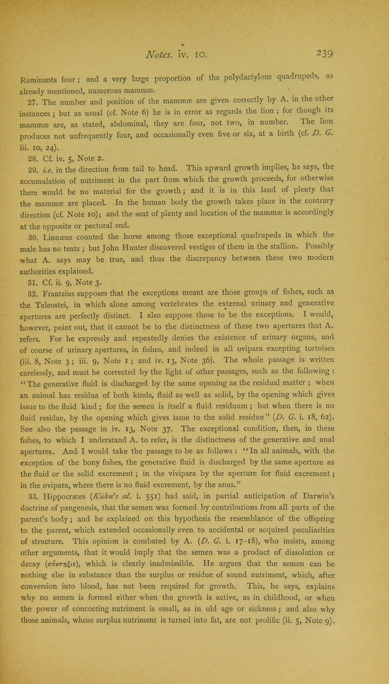 Ruminants four; and a very large proportion of the polydactylous quadrupeds, as already mentioned, numerous mammce. 27. The number and position of the mammoe are given correctly by A. m the other instances ; but as usual (cf. Note 6) he is in error as regards the lion ; for though its mammce are, as stated, abdominal, they are four, not two, in number. The lion produces not unfrequently four, and occasionally even five or sbc, at a birth {cf. D. G. iii. to, 24). 28. Cf. iv. S, Note 2. 29. i.e. in the direction from tail to head. This upward growth implies, he says, the accumulation of nutriment in the part from which the growth proceeds, for otherwise there would be no material for the growth; and it is in this land of plenty that the mammm are placed. In the human body the growth takes place in the contrary direction (cf. Note 10); and the seat of plenty and location of the mammae is accordingly at the opposite or pectoral end. 30. Linnreus counted the horse among those exceptional quadrupeds in which the male has no teats ; but John Hunter discovered vestiges of them in the stallion. Possibly what A. says may be true, and thus the discrepancy between these two modern authorities explained. 31. Cf. iL 9, Note 3. 32. Frantzius supposes that the exceptions meant are those groups of fishes, such as the Teleostei, in which alone among vertebrates the external urinary and generative apertures are perfectly distinct. I also suppose these to be the exceptions. I would, however, point out, that it cannot be to the distinctness of these two apertures that A. refers. For he expressly and repeatedly denies the existence of urinary organs, and of course of urinary apertures, in fishes, and indeed in all ovipara excepting tortoises (iii. 8, Note 3; iii. 9, Note i ; and iv. 13, Note 36). The whole passage is written carelessly, and must be corrected by the light of other passages, such as the following : “The generative fluid is discharged by the same opening as the residual matter ; when an animal has residua of both kinds, fluid as well as solid, by the opening which gives issue to the fluid kind; for the semen is itself a fluid residuum; but when there is no fluid residue, by the opening which gives issue to the solid residue” {D. G. i. i8, 62). See also the passage in iv. 13, Note 37. The exceptional condition, then, in these fishes, to which I understand A. to refer, is the distinctness of the generative and anal apertures. And I would take the passage to be as follows : “In all animals, with the exception of the bony fishes, the generative fluid is discharged by the same aperture as the fluid or the solid excrement; in the vivipara by the aperture for fluid excrement; in the ovipara, where there is no fluid excrement, by the anus.” 33. Hippocrates {Kiihn's ed. i. 551) had said, in partial anticipation of Darwin’s doctrine of pangenesis, that the semen was formed by contributions from all parts of the parent’s body; and he explained on this hypothesis the resemblance of the offspring to the parent, which extended occasionally even to accidental or acquired peculiarities of structure. This opinion is combated by A. (Z>. G. i. 17-18), who insists, among other arguments, that it would imply that the semen was a product of dissolution or decay which is clearly inadmissible. He argues that the semen can be nothing else in substance than the surplus or residue of sound nutriment, which, after conversion into blood, has not been required for growth. This, he says, explains why no semen is formed either when the growth is active, as in childhood, or when the power of concocting nutriment is small, as in old age or sickness; and also why