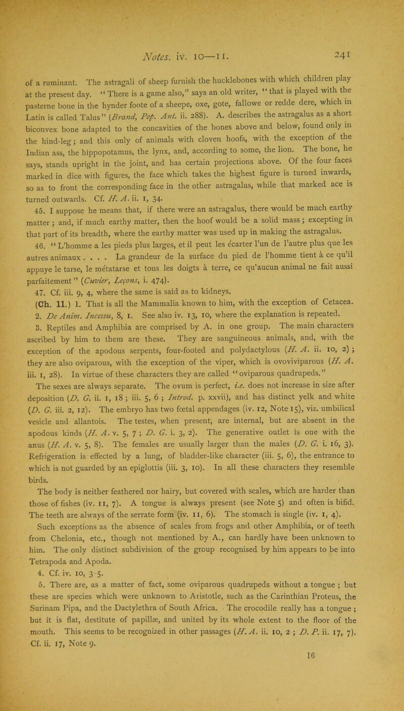 of a ruminant. The astragali of sheep furnish the hucklebones with which children play at the present day. “ There is a game also,” says an old writer, “ that is played with the pasteme bone in the hynder foote of a sheepe, oxe, gote, fallowe or redde dere, which m Latin is called Talus” (Brand, Pop. Ant. ii. 288). A. describes the astragalus as a short biconvex bone adapted to the concavities of the bones above and below, found only m the hind-leg; and this only of animals with cloven hoofs, with the exception of the Indian ass, the hippopotamus, the lynx, and, according to some, the lion. The bone, he says, stands upright in the joint, and has certain projections above. Of the four faces marked in dice with figures, the face which takes the highest figure is turned inwards, so as to front the corresponding face in the other astragalus, while that marked ace is turned outwards. Cf. H. A. ii. i, 34. 45. I suppose he means that, if there were an astragalus, there would be much earthy matter ; and, if much earthy matter, then the hoof would be a solid mass; excepting in that part of its breadth, where the earthy matter was used up in making the astragalus. 46. “ L’homme a les pieds plus larges, et il pent les ecarter I’un de I’autre plus que les autres animaux .... La grandeur de la surface du pied de 1 homme tient a ce qu il appuye le tarse, le metatarse et tous les doigts a terre, ce qu’aucun animal ne fait aussi parfaitement ” (Cuvier, Le(ons, i. 474)- 47. Cf. iii. 9, 4, where the same is said as to kidneys. (Ch. 11.) 1. That is all the Mammalia known to him, with the exception of Cetacea. 2. De Anim. Incesm, 8, i. See also iv. 13, lo, where the explanation is repeated. 3. Reptiles and Amphibia are comprised by A. in one group. The main characters ascribed by him to them are these. They are sanguineous animals, and, with the exception of the apodous serpents, four-footed and polydactylous (H. A. ii. 10, 2); they are also oviparous, with the exception of the viper, which is ovoviviparous (H. A. iii. I, 28). In virtue of these characters they are called “oviparous quadrupeds.” The sexes are always separate. The ovum is perfect, i.e. does not increase in size after deposition (D. G. ii. i, 18 ; iii. S, 6 ; Introd. p. xxvii), and has distinct yelk and white (D. G. iii. 2, 12). The embryo has two foetal appendages (iv. 12, Note 15), viz. umbilical vesicle and allantois. The testes, when present, are internal, but are absent in the apodous kinds (H. A. \. S, 1 P>. G. i. 3, 2). The generative outlet is one with the anus (H. A. v. $, 8). The females are usually larger than the males (Z>. G. i. 16, 3). Refrigeration is effected by a lung, of bladder-like character (iii. 5, 6), the entrance to which is not guarded by an epiglottis (iii. 3, 10). In all these characters they resemble birds. The body is neither feathered nor hairy, but covered with scales, which are harder than those of fishes (iv. ii, 7). A tongue is always present (see Note 5) and often is bifid. The teeth are always of the serrate form (iv. ii, 6). The stomach is single (iv. i, 4). Such exceptions as the absence of scales from frogs and other Amphibia, or of teeth from Chelonia, etc., though not mentioned by A., can hardly have been unknown to him. The only distinct subdivision of the group recognised by him appears to be into Tetrapoda and Apoda. 4. Cf. iv. 10, 3-5. 5. There are, as a matter of fact, some oviparous quadrupeds without a tongue ; but these are species which were unknown to Aristotle, such as the Carinthian Proteus, the Surinam Pipa, and the Dactylethra of South Africa. The crocodile really has a tongue ; but it is flat, destitute of papillas, and united by its whole extent to the floor of the mouth. This seems to be recognized in other passages (H, A. ii. 10, 2 ; D. P. ii. 17, 7). Cf. ii. 17, Note 9. 16