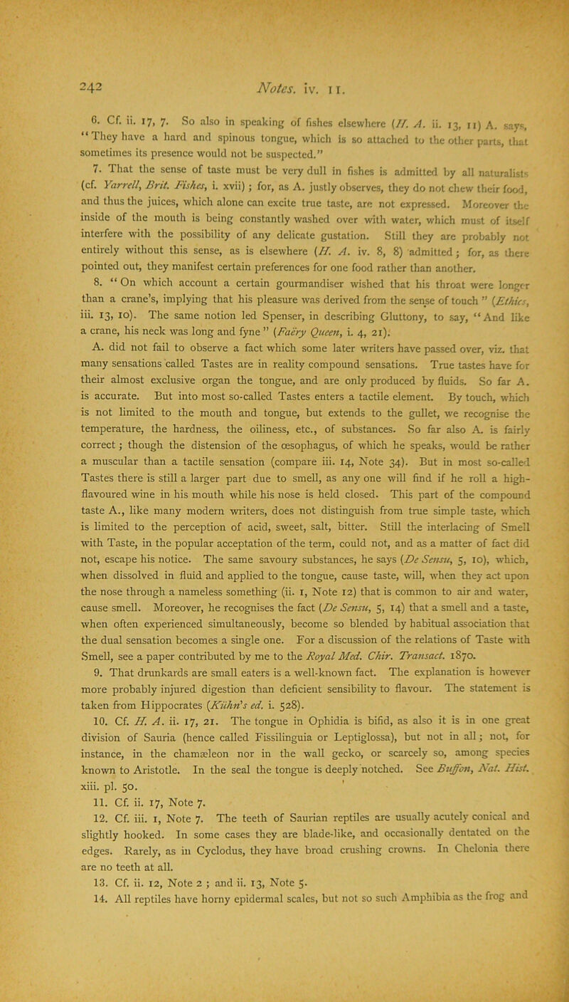6. Cf. ii. 17, 7. So also in speaking of fishes elsewhere (//. A. ii. 13, n) A. says, “They have a hard and spinous tongue, which is so attached to the other parts, that sometimes its presence would not be suspected.” 7. That the sense of taste must be very dull in fishes is admitted by all naturalists (cf. Yarrell, Brit. Fishes, i. xvii) ; for, as A. justly observes, they do not chew their food, and thus the juices, which alone can excite true taste, are not expressc*d. Moreover ilie inside of the mouth is being constantly washed over with water, which must of itself interfere with the possibility of any delicate gustation. Still they are probably not entirely without this sense, as is elsewhere (//. A. iv. 8, 8) admitted ; for, as there pointed out, they manifest certain preferences for one food rather than another. 8. “ On which account a certain gourmandiser wished that his throat were longer than a crane’s, implying that his pleasure was derived from the sense of touch ” {^Ethics, iii. 13, 10). The same notion led Spenser, in describing Gluttony, to say, “And like a crane, his neck was long and fyne ” {Faery Queen, i. 4, 21). A. did not fail to observe a fact which some later writers have passed over, viz. that many sensations called Tastes are in reality compound sensations. True tastes have for their almost exclusive organ the tongue, and are only produced by fluids. So far A. is accurate. But into most so-called Tastes enters a tactile element. By touch, which is not limited to the mouth and tongue, but extends to the gullet, we recognise the temperature, the hardness, the oiliness, etc., of substances. So far also A. is fairly correct; though the distension of the oesophagus, of which he speaks, would be rather a muscular than a tactile sensation (compare iii. 14, Note 34). But in most so-called Tastes there is still a larger part due to smell, as any one will find if he roll a high- flavoured wine in his mouth while his nose is held closed. This part of the compound taste A., like many modern writers, does not distinguish from true simple taste, which is limited to the perception of acid, sweet, salt, bitter. Still the interlacing of Smell with Taste, in the popular acceptation of the teim, could not, and as a matter of fact did not, escape his notice. The same savoury substances, he says {De Setisu, 5, 10), which, when dissolved in fluid and applied to the tongue, cause taste, wiU, when they act upon the nose through a nameless something (ii. l. Note 12) that is common to air .and water, cause smelt. Moreover, he recognises the fact {De Sensti, 5, 14) that a smeU and a taste, when often experienced simultaneously, become so blended by habitual association that the dual sensation becomes a single one. For a discussion of the relations of Taste with .SmeU, see a paper contributed by me to the Royal Med. Chir. Transact. 1870. 9. That drunkards are smaU eaters is a well-known fact. The explanation is however more probably injured digestion than deficient sensibility to flavour. The statement is taken from Hippocrates {Kuhn’s ed. i. 528). 10. a. a. A. ii. 1], 21. The tongue in Ophidia is bifid, as also it is in one great division of Sauria (hence caUed Fissilinguia or Leptiglossa), but not in all j not, for instance, in the chamseleon nor in the wall gecko, or scarcely so, among species known to Aristotle. In the seal the tongue is deeply notched. See Buffon, Nat. Hist. xiii. pi. 50. ' 11. Cf. ii. 17, Note 7. 12. Cf. iii. I, Note 7. The teeth of Saurian reptUes are usually acutely conical and slightly hooked. In some cases they are blade-like, and occasionally dentated on the edges. Rarely, as in Cyclodus, they have broad crushing crowns. In Chelonia there are no teeth at all. 13. Cf. ii. 12, Note 2 ; and ii. 13, Note 5. 14. All reptiles have horny epidermal scales, but not so such Amphibia as the frog and