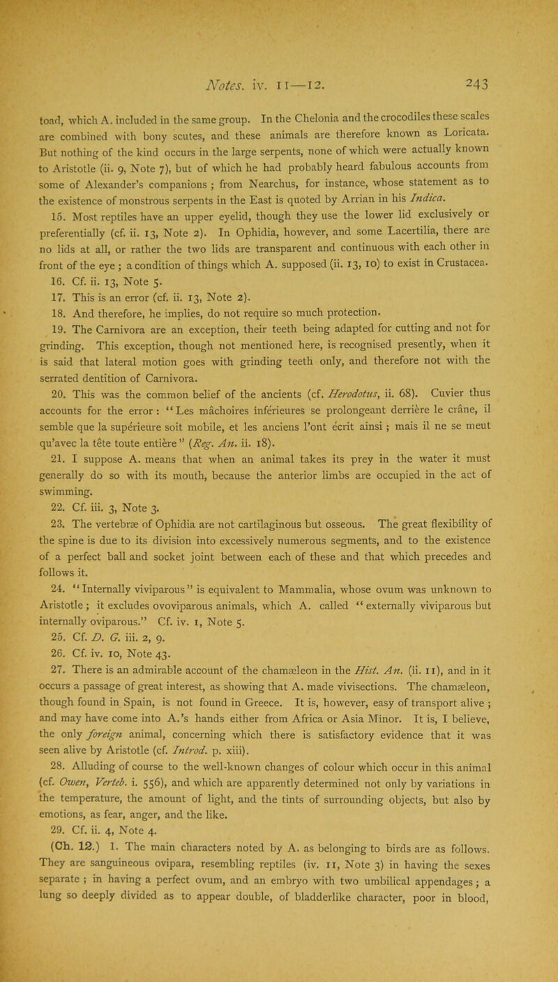 toad, which A. included in the same group. In the Chelonia and the crocodiles these scales are combined with bony scutes, and these animals are therefore known as Loricata. But nothing of the kind occurs in the large serpents, none of which were actually known to Aristotle (ii. 9, Note 7), but of which he had probably heard fabulous accounts from some of Alexander’s companions ; from Nearchus, for instance, whose statement as to the existence of monstrous serpents in the East is quoted by Arrian in his Indica. 15. Most reptiles have an upper eyelid, though they use the lower lid exclusively or preferentially (cf. ii. 13, Note 2). In Ophidia, however, and some Lacertilia, there are no lids at all, or rather the two lids are transparent and continuous with each other in front of the eye ; a condition of things which A. supposed (ii. 13, 10) to exist in Crustacea. 16. Cf. ii. 13, Note 5. 17. This is an error (cf. ii. 13, Note 2). 18. And therefore, he implies, do not require so much protection. 19. The Carnivora are an exception, their teeth being adapted for cutting and not for grinding. This exception, though not mentioned here, is recognised presently, when it is said that lateral motion goes with grinding teeth only, and therefore not with the serrated dentition of Carnivora. 20. This was the common belief of the ancients (cf. Herodotus, ii. 68). Cuvier thus accounts for the error: “Les machoires inferieures se prolongeant derriere le crane, il semble que la sup6ieure soit mobile, et les anciens I’ont ecrit ainsi; mais il ne se meut qu’avec la tete toute enti^re” (,Reg. An. ii. i8). 21. I suppose A. means that when an animal takes its prey in the water it must generally do so with its mouth, because the anterior limbs are occupied in the act of swimming. 22. Cf. iii. 3, Note 3. 23. The vertebrae of Ophidia are not cartilaginous but osseous. The great flexibility of the spine is due to its division into excessively numerous segments, and to the existence of a perfect ball and socket joint between each of these and that which precedes and follows it. 24. “Internally viviparous” is equivalent to Mammalia, whose ovum was unknown to Aristotle; it excludes ovoviparous animals, which A. called “ externally viviparous but internally oviparous.” Cf. iv. i. Note $. 25. Cf. D. G. iii. 2, 9. 26. Cf. iv. 10, Note 43. 27. There is an admirable account of the chamEeleon in the Hist. An. (ii. ii), and in it occurs a passage of great interest, as showing that A. made vivisections. The chamseleon, though found in Spain, is not found in Greece. It is, however, easy of transport alive ; and may have come into A.’s hands either from Africa or Asia Minor. It is, I believe, the only foreign animal, concerning which there is satisfactory evidence that it was seen alive by Aristotle (cf. Introd. p. xiii). 28. Alluding of course to the well-known changes of colour which occur in this animal (cf. Owen, Verteb. i. 556), and which are apparently determined not only by variations in the temperature, the amount of light, and the tints of surrounding objects, but also by emotions, as fear, anger, and the like. 29. Cf. ii. 4, Note 4. (Ch. 12.) 1. The main characters noted by A. as belonging to birds are as follows. They are sanguineous ovipara, resembling reptiles (iv. ii. Note 3) in having the sexes separate ; in having a perfect ovum, and an embryo with two umbilical appendages; a lung so deeply divided as to appear double, of bladderlike character, poor in blood.