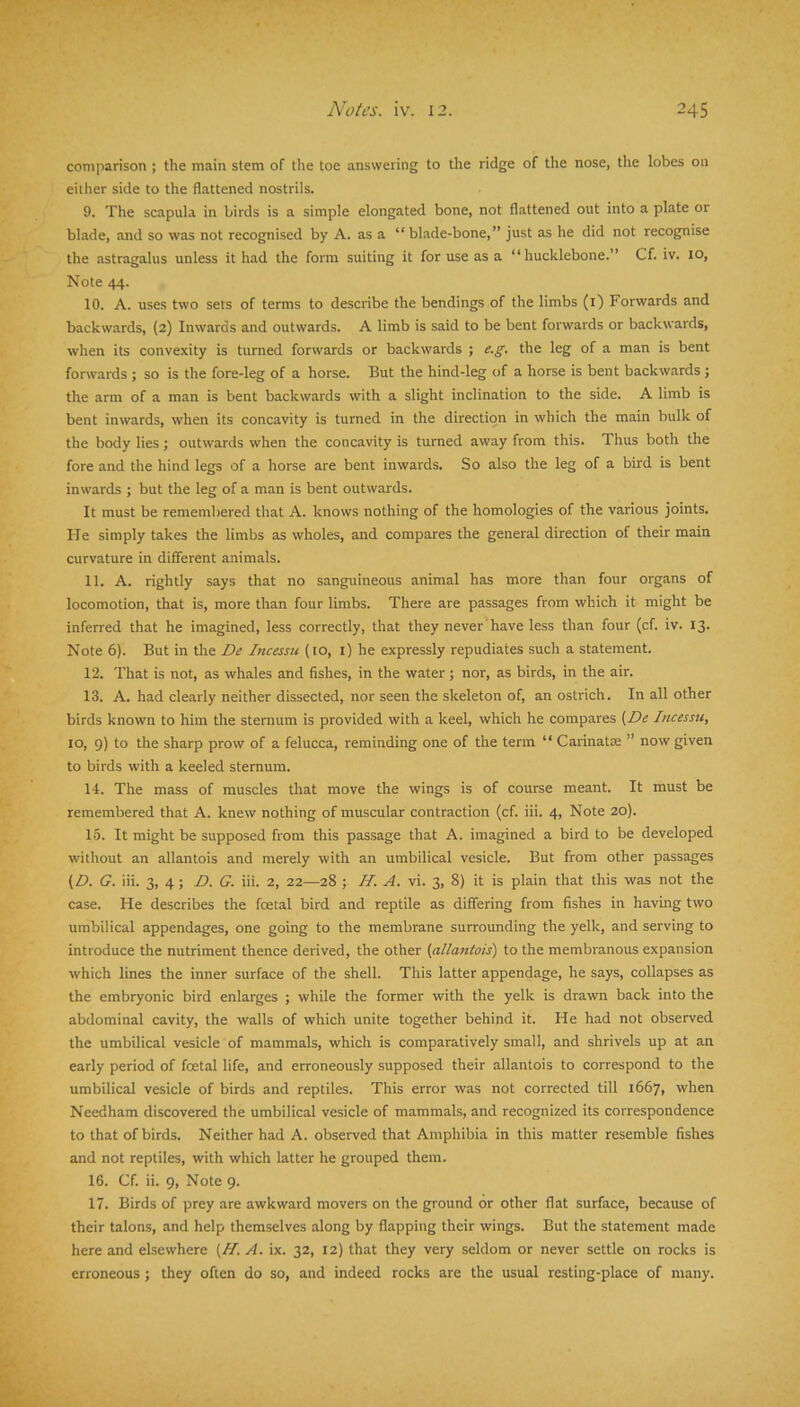 comparison ; the main stem of the toe answering to the ridge of the nose, the lobes on either side to the flattened nostrils. 9. The scapula in birds is a simple elongated bone, not flattened out into a plate or blade, and so was not recognised by A. as a “ blade-bone,” just as he did not recognise the astragalus unless it had the form suiting it for use as a “ hucklebone.” Cf. iv. 10, Note 44. 10. A. uses two sets of terms to describe the bendings of the limbs (i) Forwards and backwards, (2) Inwards and outwards. A limb is said to be bent forwards or backwards, when its convexity is turned forwards or backwards ; e.g. the leg of a man is bent forwards ; so is the fore-leg of a horse. But the hind-leg of a horse is bent backwards ; the arm of a man is bent backwards with a slight inclination to the side. A limb is bent inwards, when its concavity is turned in the direction in which the main bulk of the body lies j outwards when the concavity is turned away from this. Thus both the fore and the hind legs of a horse are bent inwards. So also the leg of a bird is bent inwards ; but the leg of a man is bent outwards. It must be remembered that A. knows nothing of the homologies of the various joints. He simply takes the limbs as wholes, and compares the general direction of their main curvature in different animals. 11. A. rightly says that no sanguineous animal has more than four organs of locomotion, that is, more than four limbs. There are passages from which it might be inferred that he imagined, less correctly, that they never' have less than four (cf. iv. 13. Note 6). But in the De Incessu (10, i) he expressly repudiates such a statement. 12. That is not, as whales and fishes, in the water; nor, as birds, in the air. 13. A. had clearly neither dissected, nor seen the skeleton of, an ostrich. In all other birds known to him the sternum is provided with a keel, which he compares (De Incessu, 10, 9) to the sharp prow of a felucca, reminding one of the term “ Carinatse ” now given to birds with a keeled sternum. 14. The mass of muscles that move the wings is of course meant. It must be remembered that A. knew nothing of muscular contraction (cf. iii. 4, Note 20). 15. It might be supposed from this passage that A. imagined a bird to be developed without an allantois and merely with an umbilical vesicle. But from other passages (D. G. iii. 3, 4 ; D. G. iii. 2, 22—28 ; II. A. vi. 3, 8) it is plain that this was not the case. He describes the foetal bird and reptile as differing from fishes in having two umbilical appendages, one going to the membrane surrounding the yelk, and serving to introduce the nutriment thence derived, the other (allantois) to the membranous expansion which lines the inner surface of the shell. This latter appendage, he says, collapses as the embryonic bird enlarges ; while the former with the yelk is drawn back into the abdominal cavity, the walls of which unite together behind it. He had not observed the umbilical vesicle of mammals, which is comparatively small, and shrivels up at an early period of foetal life, and erroneously supposed their allantois to correspond to the umbilical vesicle of birds and reptiles. This error was not corrected till 1667, when Needham discovered the umbilical vesicle of mammals, and recognized its correspondence to that of birds. Neither had A. observed that Amphibia in this matter resemble fishes and not reptiles, with which latter he grouped them. 16. Cf. ii. 9, Note 9. 17. Birds of prey are awkward movers on the ground or other flat surface, because of their talons, and help themselves along by flapping their wings. But the statement made here and elsewhere (II. A. ix. 32, 12) that they very seldom or never settle on rocks is erroneous ; they often do so, and indeed rocks are the usual resting-place of many.