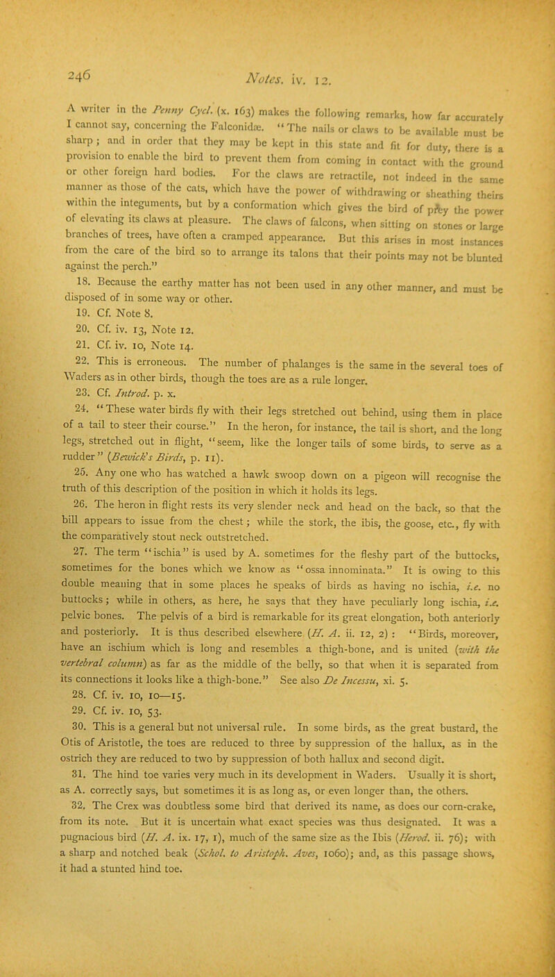 A writer m the Penny Cycl. (x. 163) makes the following remarks, how far accumtely I cannot say. concerning the Falconidm. “ The nails or claws to be available must be sharp ; and m order that they may be kept in this state and fit for duty, there is a provision to enable the bird to prevent them from coming in contact with the ground or other foreign hard bodies. For the claws are retractile, not indeed in the same manner as those of the cats, which have the power of withdrawing or sheathing theirs within the integuments, but by a conformation which gives the bird of pfty the power of elevating its claws at pleasure. The claws of falcons, when sitting on .stones or large branches of trees, have often a cramped appearance. But this arises in most instances from the care of the bird so to arrange its talons that their points may not be blunted against the perch.” 18. Because the earthy matter has not been used in any other manner, and must be disposed of in some way or other. 19. Cf. Note 8. 20. Cf. iv. 13, Note 12. 21. Cf. iv. 10, Note 14. 22. This IS erroneous. The number of phalanges is the same in the several toes of Waders as in other birds, though the toes are as a rule longer. 23. Cf. Introd. p. x. 24. “These water birds fly with their legs stretched out behind, using them in place of a tail to steer their course.” In the heron, for instance, the tail is short, and the long legs, stretched out in flight, “seem, like the longer tails of some birds, to serve as a rudder” {Berwick's Birds, p. ii). 25. Any one who has watched a hawk swoop dovra on a pigeon will recognise the truth of this description of the position in which it holds its legs. 26. The heron in flight rests its very slender neck and head on the back, so that the bill appears to issue from the chest; while the stork, the ibis, the goose, etc., fly with the comparatively stout neck outstretched. 27. The term “ischia” is used by A. sometimes for the fleshy part of the buttocks, sometimes for the bones which we know as “ ossa innominata.” It is owing to this double meaning that in some places he speaks of birds as having no ischia, i.e. no buttocks ; while in others, as here, he says that they have peculiarly long ischia, i.e, pelvic bones. The pelvis of a bird is remarkable for its great elongation, both anteriorly and posteriorly. It is thus described elsewhere {H. A. ii. 12, 2) : “Birds, moreover, have an ischium which is long and resembles a thigh-bone, and is united {with the vertebral column') as far as the middle of the belly, so that when it is separated from its connections it looks like a thigh-bone.” See also De Incessu, xi. 5. 28. Cf. iv. 10, 10—15. 29. Cf. iv. 10, 53. 30. This is a general but not universal rule. In some birds, as the great bustard, the Otis of Aristotle, the toes are reduced to three by suppression of the hallux, as in the ostrich they are reduced to two by suppression of both hallux and second digit. 31. The hind toe varies very much in its development in Waders. Usually it is short, as A. correctly says, but sometimes it is as long as, or even longer than, the others. 32. The Crex was doubtless some bird that derived its name, as does our corn-crake, from its note. But it is uncertain what exact species was thus designated. It was a pugnacious bird {H. A. ix. 17, i), much of the same size as the Ibis {Herod, ii. 76); with a sharp and notched beak {Schol. to AristoJ>k. Aves, Io6o); and, as this passage shows, it had a stunted hind toe.