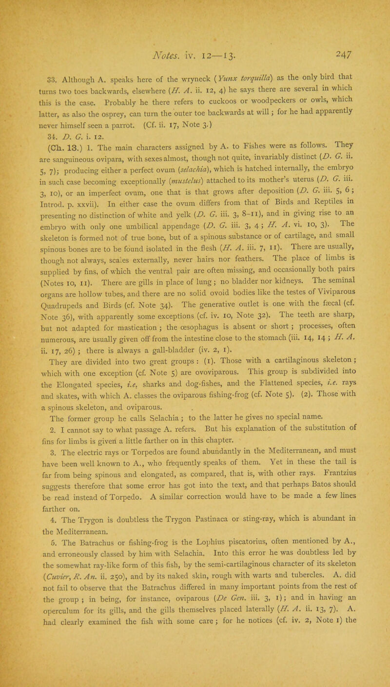 S3. Although A. speaks here of the wryneck (Yutix torquilld) as the only bird that turns two toes backwards, elsewhere {ff. A. ii. 12, 4) he says there are several in which this is the case. Probably he there refers to cuckoos or woodpeckers or owls, which latter, as also the osprey, can turn the outer toe backwards at will; for he had apparently never himself seen a parrot. (Cf. ii. 17, Note 3.) 34. Z), G, i. 12. (Ch. 13.) 1. The main characters assigned by A. to Fishes were as follows. They are sanguineous ovipara, with sexes almost, though not quite, invariably distinct (Z). G. ii. 5i 7)j producing either a perfect ovum {selackta), which is hatched internally, the embryo in such case becoming exceptionally {inustelus') attached to its mother s uterus (Z?. G. iii. 3, 10), or an imperfect ovum, one that is that grows after deposition (Z>. G. iii. 5> ^ J Introd. p. xxvii). In either case the ovum differs from that of Birds and Reptiles in presenting no distinction of white and yelk (Z>. G. iii. 3> 8-11), and in giving rise to an embiyo with only one umbilical appendage (Z>. G. iii. 3, 4; ZZ A. vi. 10, 3). The skeleton is formed not of true bone, but of a spinous substance or of cartilage, and small spinous bones are to be found isolated in the flesh (ZZ A. iii. 7> it)- There are usually, though not always, scales externally, never hairs nor feathers. The place of limbs is supplied by fins, of which the ventral pair are often missing, and occa.sionally both pairs (Notes 10, ii). There are gills in place of lung; no bladder nor kidneys. The seminal organs are hollow tubes, and there are no solid ovoid bodies like the testes of Viviparous Quadrupeds and Birds (cf. Note 34)- The generative outlet is one with the faecal (cf. Note 36), with apparently some exceptions (cf. iv. 10, Note 32). The teeth are sharp, but not adapted for mastication ; the oesophagus is absent or short; processes, often numerous, are usually given off from the intestine close to the stomach (iii. 14, 14 5 ii. 17, 26) t there is always a gall-bladder (iv. 2, i). They are divided into two great groups: (i). Those with a cartilaginous skeleton; which with one exception (cf. Note S) ovoviparous. This group is subdivided into the Elongated species, i.e, sharks and dog-fishes, and the Flattened species, i.c. rays and skates, with which A. classes the oviparous fishing-frog (cf. Note S)- (2). Those with a spinous skeleton, and oviparous. The former group he calls Selachia ; to the latter he gives no special name. 2. I cannot say to what passage A. refers. But his explanation of the substitution of fins for limbs is given a little farther on in this chapter. 3. The electric rays or Torpedos are found abundantly in the Mediterranean, and must have been well known to A., who frfequently speaks of them. Yet in these the tail is far from being spinous and elongated, as compared, that is, with other rays. Frantzius suggests therefore that some error has got into the text, and that perhaps Batos should be read instead of Torpedo. A similar correction would have to be made a few lines farther on. 4. The Trygon is doubtless the Trygon Pastinaca or sting-ray, which is abundant in the Mediterranean. 5. The Batrachus or fishing-frog is the Lophius piscatorius, often mentioned by A., and erroneously classed by him with Selachia. Into this error he was doubtless led by the somewhat ray-like form of this fish, by the semi-cartilaginous character of its skeleton {Cuvier, R. An. ii. 250), and by its naked skin, rough with warts and tubercles. A. did not fail to observe that the Batrachus differed in many important points from the rest of the group ; in being, for instance, oviparous (Z?^ Gen. iii. 3> i) 5 ii* having an operculum for its gills, and the gills themselves placed laterally (ZZ A. ii. 13, 7)- had clearly examined the fish with some care; for he notices (cf. iv. 2, Note i) the