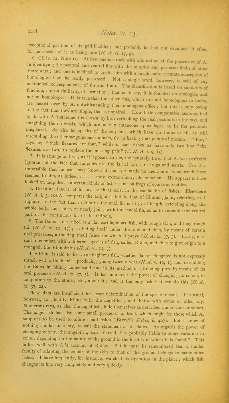 exceptional position of its gall-bladder; but probably he had not examined it often tor he speaks of it as being rare (//. A. vi. 17, 9). ’ 6 Cf iv. 12 Note II. At first one is struck with admiration at the prescience of A. m identifying the pectoral and ventral fins with the anterior and posterior limbs of other ^ ertebrata; and one is inclined to credit him with a much more accurate conception of homologies than he really possessed. Not a single word, however, is said of any anatomical correspondence of fin and limb. The identification is based on similarity of function, not on similarity of formation ; that is to say, it is founded on analogies, and not on homologies. It is tnie that the other fins, which are not homologous to limbs, are passed over by A. notwithstanding their analogous office; but this is only owing to the fact that they are single, that is unpaired. How little comparative anatomy had to do with A.’s statement is shown by his overlooking the real pectorals in the rays, and imagining their dorsals, which are merely cutaneous appendages, to be the pectorals misplaced. So also he speaks of the serpents, which have no limbs at all, as still resembling the other sanguineous animals, r>. in having four points of motion. “ For, says he, “their flexures are four,” while in such fishes as have only two fins “the flexures are two, to replace the missing pair ” (cf. H. A. i. 5, 15). 7. It IS' strange and yet, as it appears to me, indisputably true, that A. was perfectly Ignorant of the fact that tadpoles are the larval forms of frogs and newts. For it is impossible that he can have known it, and yet made no mention of what would have seemed to him, as indeed it is, a most extraordinary phenomenon. He appears to have looked on tadpoles as aberrant kinds of fishes, and on frogs of course as reptiles. 8. Destitute, that is, of fin-rays, such as exist in the caudal fin of fishes. Elsewhere {H. A. i, 5, 10) A. compares the tadpole’s tail to that of Silurus glanis, referring, as I suppose, to the fact that in Silurus the anal fin is of great length, extending along the whole belly, and joins, or nearly joins, with the caudal fin, so as to resemble the ventral part of the continuous fin of the tadpole. 9. The Batos is described as a flat cartilaginous fish, with rough skin, and long rough tail {ff. A. vi. 10, 17) ; as hiding itself under the sand and then, by means of certain oral processes, attracting small fishes on which it preys {II. A. ix. 37, 5). Lastly, it is said to copulate with a different species of fish, called Rhine, and thus to give origin to a mongrel, the Rhinobatus {II. A. vi. li, 7). The Rhine is said to be a cartilaginous fish, whether flat or elongated is not expressly stated, with a thick tail ; producing young twice a year {II. A. v. 10, i), and resembling the Batos in hiding under sand and in its method of attracting prey by means of its oral processes {II. A. ix. 37, 5). It has moreover the power of changing its colour, in adaptation to the stones, etc., about it ; and is the only fish that can do this {H. A. 'ix. 37, 22). These data are insufficient for exact determination of the species meant- It is usual, however, to identify Rhine with the angel-fish, and Batos with some or other ray. Numerous rays, as also the angel-fish, hide themselves as described under sand or stones. The angel-fish has also some small processes in front, which might be those which A. supposes to be used to allure small fishes ( Yarrell's Fishes, ii. 407). But I know of nothing similar in a ray, to suit the statement as to Batos. As regards the power of changing colour, the angel-fish, says Yarrell, “is probably liable to some variation in colour depending on the nature of the ground in the locality in which it is found.” Tliis tallies well with A. s account of Rhine. But it must be remembered that a similar faculty of adapting the colour of the skin to that of the ground belongs to many other fishes. I have frequently, for instance, watched its operation in the plaice; which fish changes its hue very completely and very quickly.