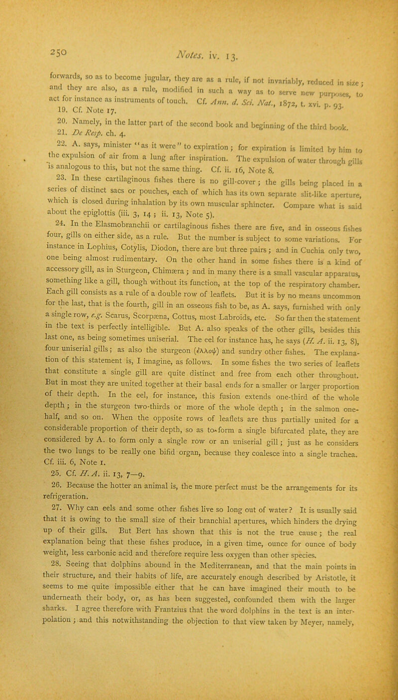 forwards, so as to become jugular, tliey are as a rule, if not invariably, reduced in size - and they are also, as a mle, modified in such a way as to serve new pun^.ses to' act for instance as instruments of touch. Cf. Ann. d. Sci. Nat., 1872. t xvi n 02 ’ 19. Cf. Note 17. . / . . p. J3. 20. Namely, m the latter part of the second book and beginning of the third book 21. De Resp. eh. 4. 22. A. says, minister “as it were” to expiration ; for expiration is limited by him to the expulsion of air from a lung after inspiration. The expulsion of water through gills is analogous to this, but not the same thing. Cf. ii. 16, Note 8. 23. In these cartilaginous fishes there is no gill-cover; the gills being placed in a senes of distinct sacs or pouches, each of which has its own separate slit-like aperture, which is closed during inhalation by its own muscular sphincter. Compare what is said about the epiglottis (iii. 3, 14 ; ii. 13, Note 5). 24. In the Elasmobranchii or cartilaginous fishes there are five, and in osseous fishes four, gills on either side, as a rule. But the number is subject to some variations. I'or instance in Lophius, Cotylis, Diodon, there are but three pairs; and in Cuchia only two, one being almost rudimentary. On the other hand in some fishes there is a kind of accessory gill, as in Sturgeon, Chimsera ; and in many there is a small vascular apparatus, something like a giU, though without its function, at the top of the respiratory chamber. Each gill consists as a rule of a double row of leaflets. But it is by no means uncommon for the last, that is the fourth, gill in an osseous fish to be, as A. says, furnished with only a single row, e.g. Scarus, Scorpa3na, Cottus, most Labroids, etc. So far then the statement in the text is perfectly intelligible. But A. also speaks of the other gills, besides this last one, as being sometimes uniserial. The eel for instance has, he says {H. A. ii. 13, 8), four umserial gills; as also the sturgeon {tKXo^) and sundry other fishes. The explana- tion of this statement is, I imagine, as follows. In some fishes the two series of leaflets that constitute a single gill are quite distinct and free from each other throughout. But in most they are united together at their basal ends for a smaller or larger proportion of their depth. In the eel, for instance, this fusion extends one-third of the whole depth ; in the sturgeon two-thirds or more of the whole depth ; in the salmon one- half, and so on. When the opposite rows of leaflets are thus partially united for a considerable proportion of their depth, so as to* form a single bifurcated plate, they are considered by A. to form only a single row or an uniserial gill; just as he considers the two lungs to be really one bifid organ, because they coalesce into a single trachea. Cf. iii. 6, Note l. 25. Cf. H.A. ii. 13, 7-9. 26. Because the hotter an animal is, the more perfect must be the arrangements for its refrigeration. 27. Why can eels and some other fishes live so long out of water? It is usually said that it is owing to the small size of their branchial apertures, which hinders the drying up of their gills. But Bert has shown that this is not the true cause; the real explanation being that these fishes produce, in a given time, ounce for ounce of body weight, less carbonic acid and therefore require less oxygen than other species. 28. Seeing that dolphins abound in the Mediterranean, and that the main points in their structure, and their habits of life, are accurately enough described by Aristotle, it seems to me quite impossible either that he can have imagined their mouth to be underneath their body, or, as has been suggested, confounded them with the larger sharks. I agree therefore with Frantzius that the word dolphins in the text is an inter- polation ; and this notwithstanding the objection to that view taken by Meyer, namely.