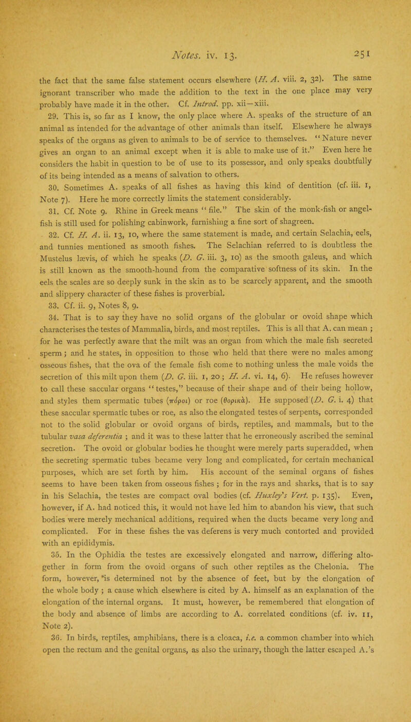 the fact that the same false statement occurs elsewhere (^. A. viii. 2, 32). The same ignorant transcriber who made the addition to the text in the one place may very probably have made it in the other. Cf. Introd. pp. xii—xiii. 29. This is, so far as I know, the only place where A. speaks of the structure of an animal as intended for the advantage of other animals than itself. Elsewhere he always speaks of the organs as given to animals to be of service to themselves. “Nature never gives an organ to an animal except when it is able to make use of it.” Even here he considers the habit in question to be of use to its possessor, and only speaks doubtfully of its being intended as a means of salvation to others. 30. Sometimes A. speaks of all fishes as having this kind of dentition (cf. iii. i, Note 7). Here he more correctly limits the statement considerably. 31. Cf. Note 9. Rhine in Greek means “ file.” The skin of the monk-fish or angel- fish is still used for polishing cabinwork, furnishing a fine sort of shagreen. 32. Cf. H. A. ii. 13, 10, where the same statement is made, and certain Selachia, eels, and tunnies mentioned as smooth fishes. The Selachian referred to is doubtless the Mustelus Iffivis, of which he speaks {£>. G. iii. 3, to) as the smooth galeus, and which is still known as the smooth-hound from the comparative softness of its skin. In the eels the scales are so deeply sunk in the skin as to be scarcely apparent, and the smooth and slippery character of these fishes is proverbial. 33. Cf. ii. 9, Notes 8, 9. 34. That is to say they have no solid organs of the globular or ovoid shape which characterises the testes of Mammalia, birds, and most reptiles. This is all that A. can mean ; for he was perfectly aware that the milt was an organ from which the male fish secreted sperm; and he states, in opposition to those who held that there were no males among osseous fishes, that the ova of the female fish come to nothing unless the male voids the secretion of this milt upon them (Z>. G. iii. I, 20; H. A. vi. 14, 6). He refuses however to call these saccular organs “ testes,” because of their shape and of their being hollow, and styles them spermatic tubes (irJpoi) or roe (dopiKu). He supposed (D. G. i. 4) that these saccular spermatic tubes or roe, as also the elongated testes of serpents, corresponded not to the solid globular or ovoid organs of birds, reptiles, and mammals, but to the tubular vasa deferentia ; and it was to these latter that he erroneously ascribed the seminal secretion. The ovoid or globular bodies he thought were merely parts superadded, when the secreting spermatic tubes became very long and complicated, for certain mechanical purposes, which are set forth by him. His account of the seminal organs of fishes seems to have been taken from osseous fishes ; for in the rays and sharks, that is to say in his Selachia, the testes are compact oval bodies (cf. Huxley's Vert. p. 135). Even, however, if A. had noticed this, it would not have led him to abandon his view, that such bodies were merely mechanical additions, required when the ducts became very long and complicated. For in tliese fishes the vas deferens is very much contorted and provided with an epididymis. 35. In the Ophidia the testes are excessively elongated and narrow, diflering alto- gether in form from the ovoid organs of such other reptiles as the Chelonia. The form, however, is determined not by the absence of feet, but by the elongation of the whole body ; a cause which elsewhere is cited by A. himself as an explanation of the elongation of the internal organs. It must, however, be remembered that elongation of the body and absence of limbs are according to A. correlated conditions (cf. iv. ti, Note 2). 3G. In birds, reptiles, amphibians, thei-e is a cloaca, i.e. a common chamber into which open the rectum and the genital organs, as also the urinaiy, though the latter escaped A.’s