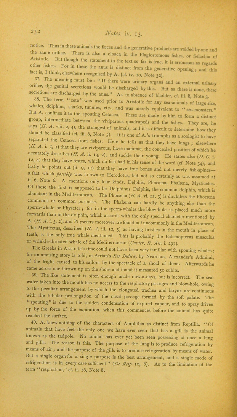 25- notice. Thus in these animals the feces and the generative products are voided by one and the same orifice There is also a cloaca in the Plagiostomous fishes, or Selachia of Aristotle But though the statement in the text so far is true, it is erroneous as regards other fishes. For m these the anus is distinct from the generative opening ; and this fact IS, I think, elsewhere recognised by A. (cf. iv. 10, Note 32). 37. The meaning must be : “If there were urinary organs and an external urinary orifice, the genital secretions would be discharged by this. But as there is none, these sedretions are discharged by the anus.” As to absence of bladder, cf. iii. 8, Note 3. 1, 1 Aristotle for any sea-animals of large size, whales, dolphins, sharks, tunnies, etc., and was merely equivalent to “ sea-monsters ” But A. confines it to the spouting Cetacea. These are made by him to form a distinct group, intermediate between the viviparous quadrupeds and the fishes. They are, he says {H. A. viii. 2, 4), the strangest of animals, and it is difficult to determine how they should be classified (cf. iii. 6, Note 5). It is one of A.’s triumphs as a zoologist to have separated the Cetacea from fishes. Here he tells us that they have lungs ; elsewhere A. 1. 5, I) that they are viviparous, have mammae, the concealed position of which he accurately describes (If. A. ii. 13, 2), and suckle their young. He states also (Z>. G. i. 12, 4) that they have testes, which no fish had in his sense of the word (cf. Note 34); and lastly he points out (ii. 9, ii) that they have true bones and not merely fish-spines- a fact which possibly was known to Herodotus, but not so certainly as was assumed at 11. 6, Note 6. A. mentions only four kinds, Delphis, Phocasna, Phal^na, Mysticetus. Of these the first is supposed to be Delphinus Delphis, the common dolphin, which is abundant in the Mediterranean. The Phoesna {II. A. vi. 12, 3) is doubtless the Phocana communis or common porpoise. The Phaloena can hardly be anything else than the sperm-whale or Physeter; for in the sperm-whales the blow-hole is placed much more forwards than in the dolphin, which accords with the only special character mentioned by A. {H. A.i.^, 2), and Physeters moreover are found not uncommonly in the Mediterranean. The Mysticetus, described {II. A. iii. 12, 5) as having bristles in the mouth in place of teeth, is the only true whale mentioned. This is probably the Bafenopterus musculus or wrinkle-throated whale of the Mediterranean {Cuvier, R. An. i. 297). The Greeks in Aristotle’s time could not have been very familiar with spouting whales ; foi an amusing story is told, in Arrian’s Res Indicee, by Nearchus, Alexander’s Admiral, of the fright caused to his sailors by the spectacle of a shoal of them. Aftenvards he came across one thrown up on the shore and found it measured 50 cubits. 39. The like statement is often enough made now-a-days, but is incorrect. The sea- water taken into the mouth has no access to the respiratory passages and blow-hole, owing to the peculiar arrangement by which the elongated trachea and larynx are continuous with the tubular prolongation of the nasal passage formed by the soft palate. The spouting is due to the sudden condensation of expired vapour, and to spray driven up by the force of the expiration, when this commences before the animal has quite reached the surface. 40. A. knew nothing of the characters of Amphibia as distinct from Reptilia. “Of animals that have feet the only one we have ever seen that has a gill is the animal known as the tadpole. No animal has ever yet been seen possessing at once a lung and gills. The reason is this. The purpose of the lung is to produce refrigeration by means of air ; and the purpose of the gills is to produce refrigeration by means of water. But a single organ for a single purpose is the best arrangement, and a single mode of refrigeration is in every case sufficient ” {De Res/. 10, 6). As to the limitation of the
