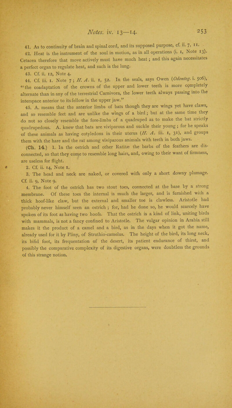 41. As to continuity of brain and spinal cord, and its supposed purpose, cf.ii.7iH' 42. Heat is the instrument of the soul in motion, as in all operations (i. i. Note 13). Cetacea therefore that move actively must have much heat; and this again necessitates a perfect organ to regulate heat, and such is the lung. 43. Cf. ii. 12, Note 4. 44. Cf. iii. I. Note T, H. A. ii. i, 52. In the seals, says Owen (Odontog. i. 506), “the coadaptation of the crowns of the upper and lower teeth is more cpmpletely alternate than in any of the terrestrial Carnivora, the lower teeth always passing into (he interspace anterior to its fellow in the upper jaw.” 45. A. means that the anterior limbs of bats though they are wings yet have claws, and so resemble feet and are unlike the wings of a bird; but at the same time they do not so closely resemble the fore-limbs of a quadruped as to make the bat strictly quadrupedous. A. knew that bats are viviparous and suckle their young ; for he speaks of these animals as having cotyledons in their uterus {H. A. iii. i, 31), and groups them with the hare and the rat among viviparous animals with teeth in both jaws. (Ch. 14.) 1. In the ostrich and other Ratitse the barbs of the feathers are dis- connected, so that they come to resemble long hairs, and, owing to their want of firmness, are useless for flight. 2. Cf. ii. 14, Note i. 3. The head and neck are naked, or covered with only a short downy plumage. Cf. ii. 9, Note 9. 4. The foot of the ostrich has two stout toes, connected at the base by a strong membrane. Of these toes the internal is much the larger, and is furnished with a thick hoof-like claw, but the external and smaller toe is clawless. Aristotle had probably never himself seen an ostrich ; for, had he done so, he would scarcely have spoken of its foot as having two hoofs. That the ostrich is a kind of link, uniting birds with mammals, is not a fancy confined to Aristotle. The vulgar opinion in Arabia still makes it the product of a camel and a bird, as in the days when it got the name, already used for it by Pliny, of Struthio-camelus. The height of the bird, its long neck, its bifid foot, its frequentation of the desert, its patient endurance of thirst, and possibly the comparative complexity of its digestive organs, were doubtless the grounds of this strange notion.