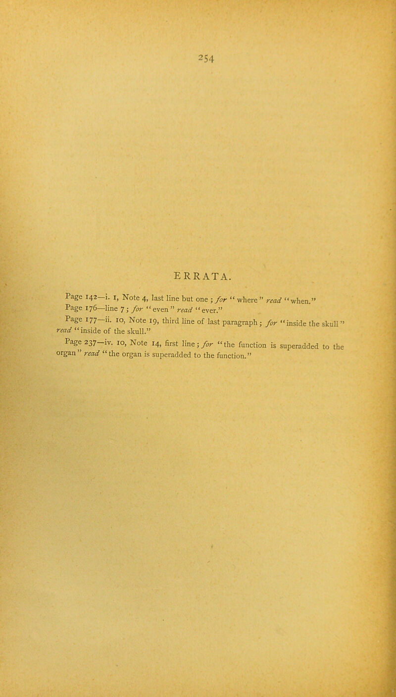 errata. Page 142—1. I, Note 4, last line but one ; for “ where ’’ read “when.” Page 176—line 7; for “even” read “ever.” Page 177—ii. 10, Note 19, third Une of last paragraph j for “inside the skull ” read “inside of the skull.” Page 237—IV. 10, Note 14, first line;>r “the function is superadded to the organ” read “ the organ is superadded to the function.”