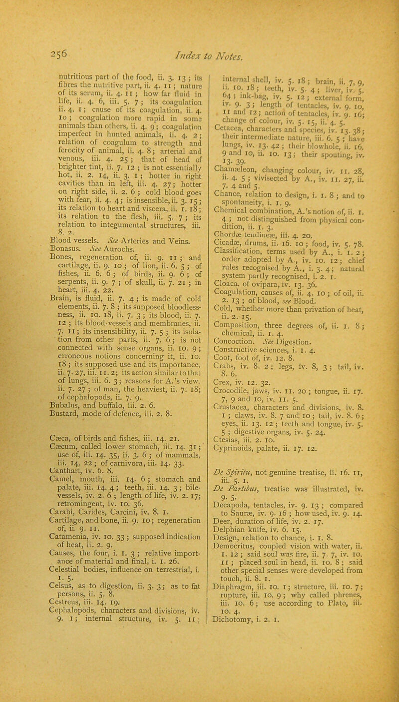 nutritious part of the food, ii. 3. 13 ; its fibres the nutritive ))art, ii. 4. il ; nature of its serum, ii. 4. 11 ; how far fluid in life, ii. 4. 6, iii. 5. 7 ; its coagulation ii. 4. I ; cause of its coagulation, ii. 4. 10 ; coagulation more rapid in some animals than others, ii. 4. 9; coagulation imperfect in hunted animals, ii. 4. 2 ; relation of coagulum to strength and ferocity of animal, ii. 4. 8; arterial and venous, iii. 4. 25 ; that of head of brighter tint, ii. 7. 12 ; is not essentially hot, ii. 2. 14, ii. 3. I ; hotter in right cavities than in left, iii. 4. 27; hotter 011 right side, ii. 2. 6 ; cold blood goes with fear, ii. 4. 4; is insensible, ii. 3. 15; its relation to heart and viscera, ii. i. 18 ; its relation to the flesh, iii. 5. 7 ; its relation to integumental structures, iii. 8. 2. Blood vessels. See Arteries and Veins. Bonasus. See Aurochs. Bones, regeneration of, ii. 9. ii ; and cartilage, ii. 9. 10 ; of lion, ii. 6. 5 ; of fishes, ii. 6. 6 ; of birds, ii. 9. 6 ; of serpents, ii. 9. 7 ; of skull, ii. 7. 21 ; in heart, iii. 4. 22. Brain, is fluid, ii. 7. 4 ; is made of cold elements, ii. 7. 8 ; its supposed bloodless- ness, ii. lo. 18, ii. 7. 3 ; its blood, ii. 7. 12 ; its blood-vessels and membranes, ii. 7. 11; its insensibility, ii. 7. 5 ; its isola- tion from other parts, ii. 7. 6 ; is not connected with sense organs, ii. 10. 9 ; erroneous notions concerning it, ii. 10. 18 ; its supposed use and its importance, ii.7.27,iii. 11.2; its action similar to that of lungs, iii. 6. 3; reasons for A.’s view, ii. 7. 27 ; of man, the heaviest, ii. 7. 18; of cephalopods, ii. 7. 9. Bubalus, and buffalo, iii. 2. 6. Bustard, mode of defence, iii. 2. 8. Caeca, of birds and fishes, iii. 14. 21. Caecum, called lower stomach, iii. 14. 31 ; use of, iii. 14. 35, ii. 3. 6 ; of mammals, iii. 14. 22 ; of carnivora, iii. 14. 33. Canthari, iv. 6. 8. Camel, mouth, iii. 14. 6 ; stomach and palate, iii. 14. 4; teeth, iii. 14. 3; bile- vessels, iv. 2. 6 ; length of life, iv. 2. 17; retromingent, iv. 10. 36. Carabi, Carides, Carcini, iv. 8. l. Cartilage, and bone, ii. 9. 10; regeneration of, ii. 9. II. Catamenia, iv. 10. 33 ; supposed indication of heat, ii. 2. 9. Causes, the four, i. 1.3; relative import- ance of material and final, i. l. 26. Celestial bodies, influence on terrestrial, i. I- 5- Celsus, as to digestion, ii. 3.3; as to fat persons, ii. 5. 8. Cestreus, iii. 14. 19. Cephalopods, characters and divisions, iv. 9. I; internal structure, iv. 5. li ; internal shell, iv. 5. 18 ; brain, ii. 7, 9, n. 10. 18; teeth, iv. 5. 4; liver, iv. 5. 04 : ink-bag, iv. 5. 12; external form, 9- 3 ! length of tentacles, iv. 9. 10, II and 12; action of tentacles, iv. 9. 16; change of colour, iv. 5.15, ii. 4. 5. Cetacea, characters and species, iv. 13.38; their intermediate nature, iii. 6. 5 ; have lungs, iv. 13. 42 ; their blowhole, ii. 16. 9 and 10, ii. 10. 13; their spouting, iv. >3- 39. Chamaileon, changing colour, iv. ii. 28, ii- 4- 5 ; vivisected by A., iv. ll. 27, iL 7- 4 and 5. Chance, relation to design, i. 1.8; and to spontaneity, i. 1.9. Chemical combination, A.’s notion of, ii. i. 4 ) not distinguished from physical con- dition, ii. I. 3. Chordm tendinem, iii. 4. 20. Cicadm, drums, ii. 16. 10 ; food, iv. 5. 78. Classification, terms used by A., i. i. 2; order adopted by A., iv. 10. 12; chief rules recognised by A., i. 3. 4; natural system partly recognised, i. 2. i. Cloaca, of ovipara, iv. 13. 36. Coagulation, causes of, ii. 4. 10 ; of oil, ii. 2. 13 ; of blood, Blood. Cold, whether more than privation of heat, ii. 2. 15. Composition, three degrees of, ii. i. 8; chemical, ii. i. 4. Concoction. See Digestion. Constructive sciences, i. l. 4. Coot, foot of, iv. 12. 8. Crabs, iv. 8. 2 ; legs, iv. 8, 3 ; tail, iv. 8. 6. Crex, iv. 12. 32. Crocodile, jaws, iv. ll. 20 ; tongue, ii. 17. 7, 9 and 10, iv. li. 5. Crustacea, characters and divisions, iv. 8. I ; claws, iv. 8. 7 and 10 ; tail, iv. 8. 6; eyes, ii. 13. 12 ; teeth and tongue, iv. 5. 5 ; digestive organs, iv. 5. 24. Ctesias, iii. 2. 10. Cyprinoids, palate, ii. 17. 12. S>e Spiritu, not genuine treatise, ii. 16. ll, iii. S- I- De Pariibus, treatise was illustrated, iv. 9- 5- Decapoda, tentacles, iv. 9. 13 ; compared to Sauroe, iv. 9. 16 ; how used, iv. 9. 14, Deer, duration of life, iv. 2. 17. Delphian knife, iv. 6. 15. Design, relation to chance, i. l. 8. Democritus, coupled vision with water, ii. I. 12 ; said soul was fire, ii. 7. 7, iv. 10. II ; placed soul in head, ii. 10. 8 ; said other special senses were developed from touch, ii. 8. I. Diaphragm, iii. 10. i; structure, iii. 10. 7; rupture, iii. 10. 9 ; why called phrenes, iii. 10. 6; use according to Plato, iii. 10. 4. Dichotomy, i. 2. i.