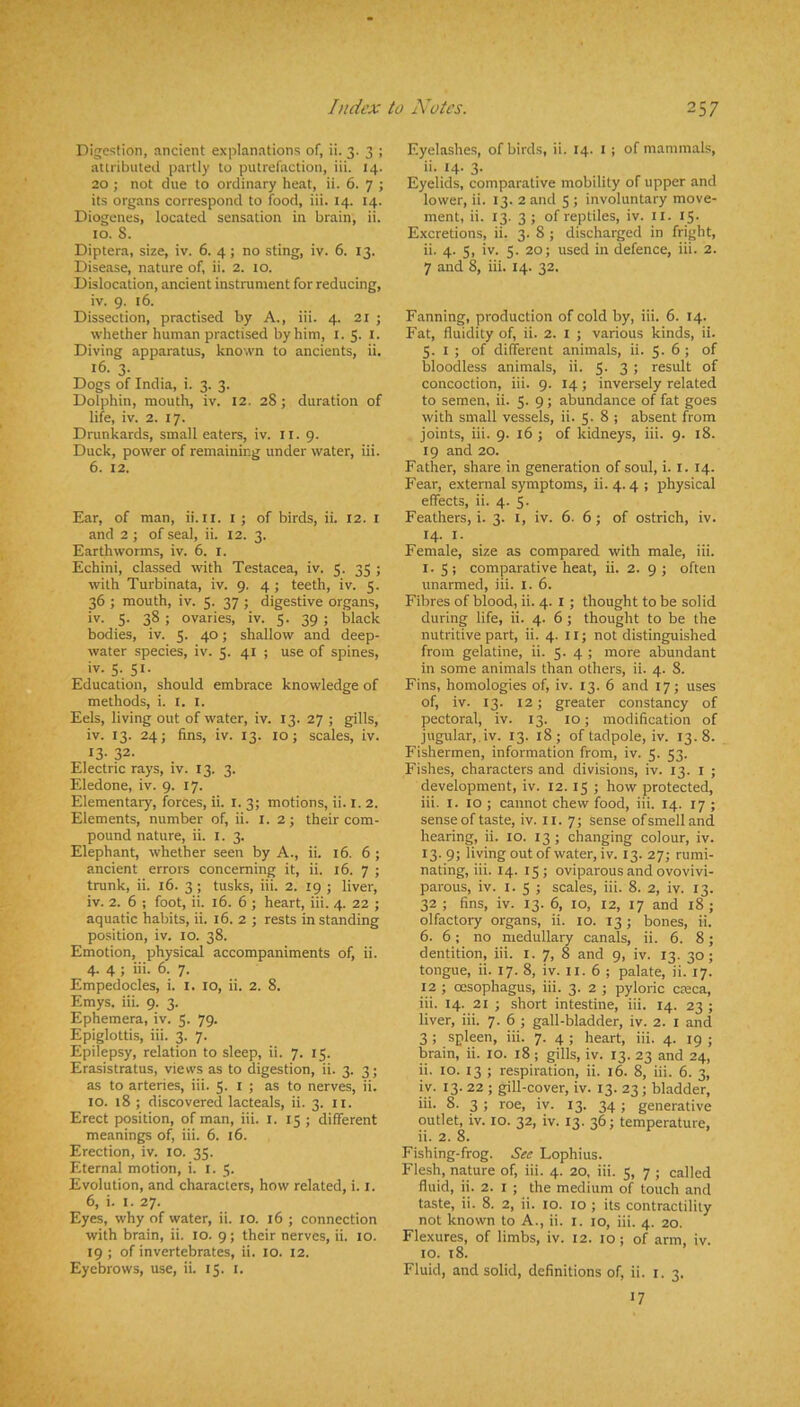 Digestion, ancient explanations of, ii. 3. 3 ; aUributeil partly to putrefaction, iii. 14. 20 ; not due to ordinary heat, ii. 6. 7 ; its organs correspond to food, iii. 14. 14. Diogenes, located sensation in brain, ii. 10. 8. Diptera, size, iv. 6. 4; no sting, iv. 6. 13. Disease, nature of, ii. 2. to. Dislocation, ancient instrument for reducing, iv. 9. 16. Dissection, practised by A., iii. 4. 21 ; whether human practised by him, i. 5. i. Diving apparatus, known to ancients, ii. 16. 3. Dogs of India, i. 3. 3. Dolphin, mouth, iv. 12. 28; duration of life, iv. 2. 17. Drunkards, small eaters, iv. ll. 9. Duck, power of remaining under water, iii. 6. 12. Ear, of man, ii. ll. t ; of birds, ii. 12. l and 2 ; of seal, ii. 12. 3. Earthworms, iv. 6. i. Echini, classed with Testacea, iv. 5. 35 ; with Turbinata, iv. 9. 4; teeth, iv. 5. 36 ; mouth, iv. 5. 37 ; digestive organs, iv. 5. 38 ; ovaries, iv. 5. 39 ; black bodies, iv. 5. 40; shallow and deep- water species, iv. 5. 41 ; use of spines, iv. 5. 51. Education, should embrace knowledge of methods, i. l. i. Eels, living out of water, iv. 13. 27 ; gills, iv. 13. 24; fins, iv. 13. 10; scales, iv. 13- 32- Electric rays, iv. 13. 3. Eledone, iv. 9. 17. Elementary, forces, ii. l. 3; motions, ii. l. 2. Elements, number of, ii. I. 2; their com- pound nature, ii. l. 3. Elephant, whether seen by A., ii. 16. 6 ; ancient errors concerning it, ii. 16. 7 ; trunk, ii. 16. 3; tusks, iii. 2. xg ; liver, iv. 2. 6 ; foot, ii. 16. 6 ; heart, iii. 4. 22 ; aquatic habits, ii. 16. 2 ; rests in standing position, iv. 10. 38. Emotion, physical accompaniments of, ii. 4. 4 ; iii. 6. 7. Empedocles, i. i. 10, ii. 2. 8. Emys. iii. 9. 3. Ephemera, iv. 5. 79. Epiglottis, iii. 3. 7. Epilepsy, relation to sleep, ii. 7. 15. Erasistratus, views as to digestion, ii. 3. 3; as to arteries, iii. 5. l ; as to nerves, ii. 10. 18 ; discovered lacteals, ii. 3. ii. Erect position, of man, iii. i. 15 ; different meanings of, iii. 6. 16. Erection, iv. 10. 35. Eternal motion, i. 1.5. Evolution, and characters, how related, i. j. 6, i. I. 27. Eyes, why of water, ii. 10. 16 ; connection with brain, ii. 10. 9; their nerves, ii. 10. 19; of invertebrates, ii. 10. 12. Eyebrows, use, ii. 15. i. Eyelashes, of birds, ii. 14. l ; of mammals, ii. 14. 3. . . , Eyelids, comparative mobility of upper and lower, ii. 13. 2 and 5 ; involuntary move- ment, ii. 13. 3; of reptiles, iv. ll. IS- Excretions, ii. 3. 8 ; discharged in fright, ii. 4. 5, iv. 5. 20; used in defence, iii. 2. 7 and 8, iii. 14. 32. Fanning, production of cold by, iii. 6. 14. Fat, fluidity of, ii. 2. I ; various kinds, ii. 5. I ; of different animals, ii. 5. 6 ; of bloodless animals, ii. 5. 3; result of concoction, iii. 9. 14; inversely related to semen, ii. 5. 9; abundance of fat goes with small vessels, ii. 5. 8 ; absent from joints, iii. 9. 16 ; of kidneys, iii. 9. 18. 19 and 20. Father, share in generation of soul, i. i. 14. Fear, external symptoms, ii. 4.4 ; physical effects, ii. 4. 5. Feathers, i. 3. i, iv. 6. 6; of ostrich, iv. 14. I. Female, size as compared with male, iii. I. S; comparative heat, ii. 2. 9; often unarmed, iii. I. 6. Fibres of blood, ii. 4. l ; thought to be solid during life, ii. 4. 6; thought to be the nutritive part, ii. 4. 11; not distinguished from gelatine, ii. 5. 4 ; more abundant in some animals than others, ii. 4. 8. Fins, homologies of, iv. 13. 6 and 17; uses of, iv. 13. 12; greater constancy of pectoral, iv. 13. 10; modification of jugular,.iv. 13. 18; of tadpole, iv. 13.8. Fishermen, information from, iv. 5. 53. Fishes, characters and divisions, iv. 13. l ; development, iv. 12.15 ; how protected, iii. I. 10 ; cannot chew food, iii. 14. 17 ; sense of taste, iv. ll. 7; sense of smell and hearing, ii. 10. 13 ; changing colour, iv. 13. 9; living out of water, iv. 13. 27; rumi- nating, iii. 14. 15; oviparous and ovovivi- parous, iv. i. 5 ; scales, iii. 8. 2, iv. 13. 32 ; fins, iv. 13. 6, 10, 12, 17 and 18; olfactory organs, ii. 10. 13; bones, ii. 6. 6; no medullary canals, ii. 6. 8; dentition, iii. l. 7, 8 and 9, iv. 13. 30 ; tongue, ii. 17. 8, iv. 11. 6 ; palate, ii. 17. 12 ; oesophagus, iii. 3. 2 ; pyloric cteca, iii. 14. 21 ; short intestine, iii. 14. 23 ; liver, iii. 7. 6 ; gall-bladder, iv. 2. i and 3 ; spleen, iii. 7. 4 ; heart, iii. 4. 19 ; brain, ii. 10. 18 ; gills, iv. 13. 23 and 24, ii. 10. 13 ; respiration, ii. 16. 8, iii. 6. 3, i v. 13. 22 ; gill-cover, iv. 13. 23; bladder, iii- 8. 3 ; roe, iv. 13. 34 ; generative outlet, iv. 10. 32, iv. 13. 36; temperature, ii. 2. 8. Fishing-frog. See Lophius. Flesh, nature of, iii. 4. 20, iii. 5, 7 ; called fluid, ii. 2. I ; the medium of touch and taste, ii. 8. 2, ii. 10. lo ; its contractility not known to A., ii. i. 10, iii. 4. 20. Flexures, of limbs, iv. 12. 10 ; of arm, iv. 10. 18. Fluid, and solid, definitions of, ii. i. 3. 17