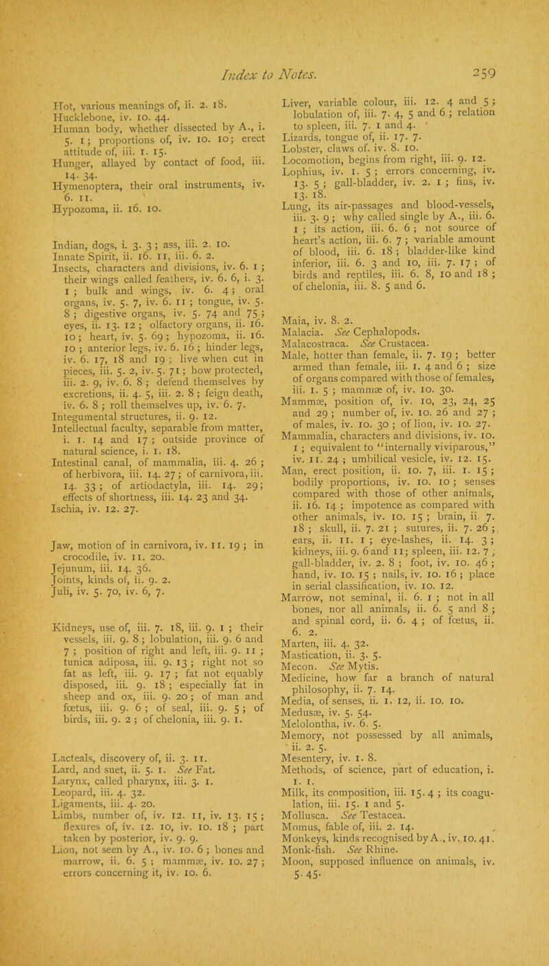 Hot, various meanings of, ii. 2. 18. Hucklebone, iv. 10. 44. Human body, whether dissected by A., i. 5. I; proportions of, iv. 10. 10; erect attitude of, iii. i. 15- Hunger, allayed by contact of food, iii. 14- 34- , , ^ . Hymenoptera, their oral instruments, iv. 6. II. Ilypozoma, ii. 16. 10. Indian, dogs, i. 3. 3 ; ass, iii. 2. 10. Innate Spirit, ii. 16. ll, iii. 6. 2. Insects, characters and divisions, iv. 6. l ; their wings called feathers, iv. 6. 6, i. 3. I ; bulk and wings, iv. 6. 4; oral organs, iv. 5. 7, iv. 6. 11 ; tongue, iv. 5. 8 ; digestive organs, iv. 5. 74 and 75 ; eyes, ii. 13. 12; olfactory organs, ii. 16. 10; heart, iv. 5. 69; hypozoma, ii. 16. 10 ; anterior legs, iv. 6. 16 ; hinder legs, iv. 6. 17, 18 and 19 ; live when cut in pieces, iii. 5. 2, iv. 5. 71; how protected, iii. 2. 9, iv. 6. 8 ; defend themselves by excretions, ii. 4. 5, iii. 2. 8 ; feign death, iv. 6. 8 ; roll themselves up, iv. 6. 7. Integumental structures, ii. 9. 12. Intellectual faculty, separable from matter, i. I. 14 and 17 ; outside province of natural science, i. l. 18. Intestinal canal, of mammalia, iii. 4. 26 ; of herbivora, iii. 14. 27 ; of carnivora, iii. 14- 33) of artiodactyla, iii. 14. 29; effects of shortness, iii. 14. 23 and 34. Ischia, iv. 12. 27. Jaw, motion of in carnivora, iv. 11. 19 ; in crocodile, iv. il. 20. Jejunum, iii, 14. 36. Joints, kinds of, ii. 9. 2. Juli, iv. 5. 70, iv. 6, 7. Kidneys, use of, iii. 7. 18, iii. 9. i ; their vessels, iii. 9. 8 ; lobulation, iii. 9. 6 and 7 ; position of right and left, iii. 9. 11 ; tunica adiposa, iii. 9. 13 ; right not .so fat as left, iii. 9. 17 ; fat not equably disposed, iii. 9. 18 ; especially fat in sheep and ox, iii. 9. 20; of man and foetus, iii. 9. 6 ; of seal, iii. 9. 5 ; of birds, iii. 9. 2 ; of chelonia, iii. 9. i. Lacteals, discovery of, ii. 3. ii. Lard, and suet, ii. 5. l. See Fat. Larynx, called pharynx, iii. 3. l. Leopard, iii. 4. 32. Ligaments, iii. 4. 20. Limbs, number of, iv. 12. ll, iv. 13. 15 ; flexures of, iv. 12. 10, iv. 10. 18 ; part taken by posterior, iv. 9. 9. Lion, not seen by A., iv. 10. 6 ; bones and marrow, ii. 6. 5 ; mammae, iv. 10. 27 ; errors concerning it, iv. 10. 6. Liver, variable colour, iii. 12. 4 and 5 ; lobulation of, iii. 7- 4> 5 ® to spleen, iii. 7. i and 4. * Lizards, tongue of, ii. 17. 7. Lobster, claws of. iv. 8. 10. Locomotion, begins from right, iii. 9. 12. Lophius, iv. I. S ; errors concerning, iv. 13. 5 ; gall-bladder, iv. 2. i ; fins, iv. 13. 18. Lung, its air-passages and blood-vessels, iii. 3. 9 ; why called single by A., iii. 6. I ; its action, iii. 6. 6 ; not source of heart’s action, iii. 6. 7 ; variable amount of blood, iii. 6. 18 ; bladder-like kind inferior, iii. 6. 3 and 10, iii. 7- *7 ! °f birds and reptiles, iii. 6. 8, 10 and 18 ; of chelonia, iii. 8. 5 and 6. Maia, iv. 8. 2. Malacia. See Cephalopods. Malacostraca. See Crustacea. Male, hotter than female, ii. 7. 19 ; better armed than female, iii. l. 4 and 6 ; size of organs compared with those of females, iii. I. 5 ; mammae of, iv. 10. 30. Mammae, position of, iv. 10, 23. 24, 25 and 29 ; number of, iv. 10. 26 and 27 ; of males, iv. 10. 30 ; of lion, iv. lo. 27. Mammalia, characters and divisions, iv. 10. I ; equivalent to “internally viviparous,” iv. II. 24 ; umbilical vesicle, iv. 12. 15. M.an, erect position, ii. 10. 7, iii. l. 15 ; bodily proportions, iv. 10. 10; senses compared with those of other animals, ii. 16. 14 ; impotence as compared with other animals, iv. 10. 15 ; brain, ii. 7. 18 ; skull, ii. 7. 21 ; sutures, ii. 7. 26 ; ears, ii. ii. i ; eye-lashes, ii. 14. 3; kidneys, iii. 9. band ll; spleen, iii. 12. 7 , gall-bladder, iv. 2. 8 ; foot, iv. 10. 46 ; hand, iv. 10. 15 ; nails, iv. lO. 16 ; place in serial classification, iv. 10. 12. Marrow, not seminal, ii. 6. i ; not in all bones, nor all animals, ii. 6. 5 and 8 ; and spinal cord, ii. 6. 4 j of foetus, ii. 6. 2. Marten, iii. 4. 32. Mastication, ii. 3. 5- Mecon. See Mytis. Medicine, how far a branch of natural philosophy, ii. 7. 14. Media, of senses, ii. l. 12, ii. lO. lo. Meduste, iv. 5. 54. Melolontha, iv. 6. 5. Memory, not possessed by all animals, ■ ii. 2. 5. Mesentery, iv. l. 8. Methods, of science, part of education, i. I. I. Milk, its composition, iii. 15.4 ; its coagu- lation, iii. 15. I and 5. Mollusca. See Testacea. Momus, fable of, iii. 2. 14. Monkeys, kinds recognised by A., iv. 10. 41. Monk-fish. See Rhine. Moon, supposed influence on animals, iv. 5-45-