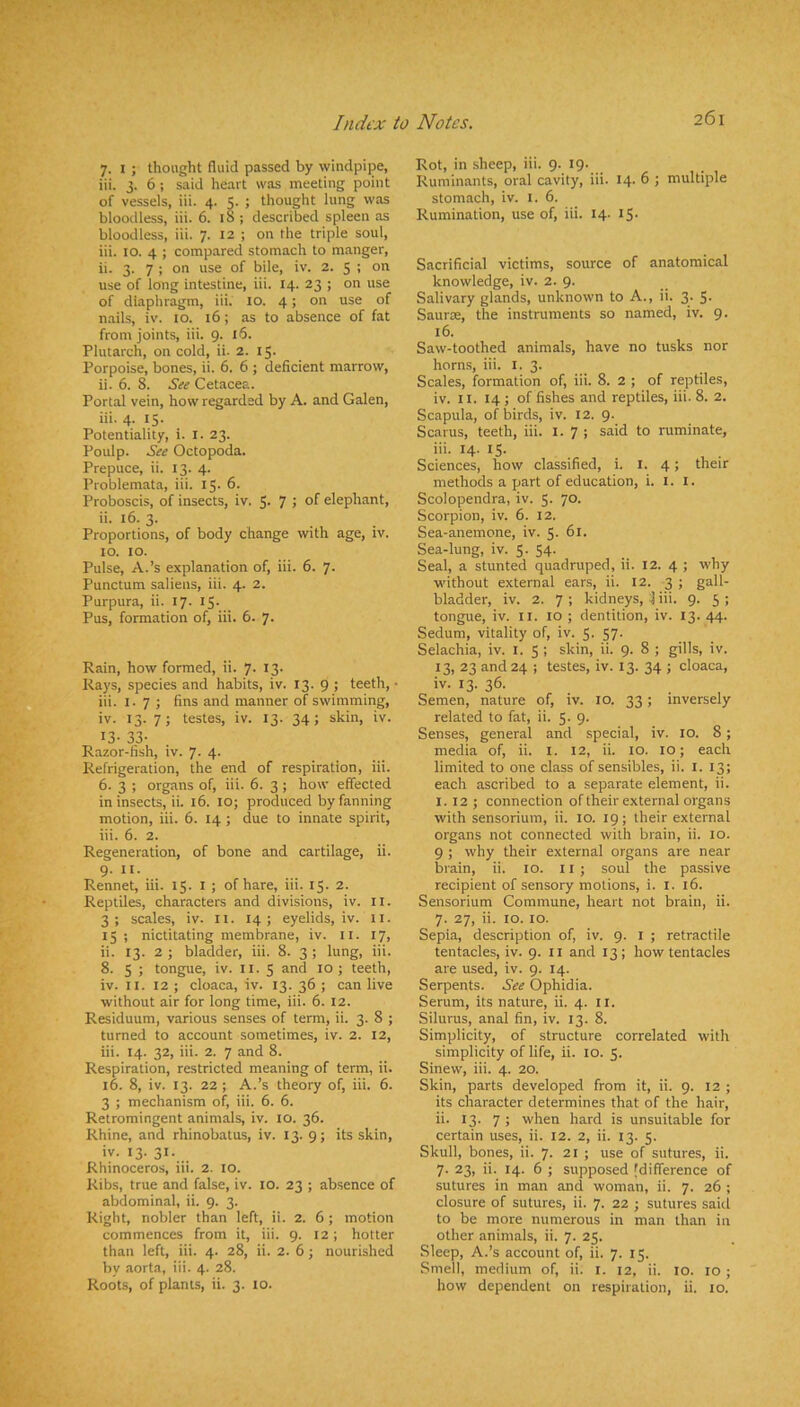 7. I ; thought fluid passed by windpipe, iii. 3. 6 ; said heart was meeting point of vessels, iii. 4. 5. ; thought lung was bloodless, iii. 6. 18 ; described spleen as bloodless, iii. 7. 12 ; on the triple soul, iii. 10. 4 ; compared stomach to manger, ‘ ii. 3. 7 ; on use of bile, iv. 2. 5 ; on use of long intestine, iii. 14. 23 ; on use of diaphragm, iii. 10. 4; on use of nails, iv. 10. 16; as to absence of fat from joints, iii. 9. l5. Plutarch, on cold, ii. 2. 15. Porpoise, bones, ii. 6. 6 ; deficient marrow, ii. 6. 8. See Cetacea. Portal vein, how regarded by A. and Galen, iii. 4. 15. Potentiality, i. l. 23. Poulp. See Octopoda. Prepuce, ii. 13. 4. Problemata, iii. 15. 6. Proboscis, of insects, iv. 5- 7 5 elephant, ii. 16. 3. Proportions, of body change with age, iv. 10. 10. Pulse, A.’s explanation of, iii. 6. 7. Punctum saliens, iii. 4. 2. Purpura, ii. 17. 15. Pus, formation of, iii. 6. 7. Rain, how formed, ii. 7. 13. ^Rays, species and habits, iv. 13. 9 5 teeth, • »? iii. I. 7 ; fins and manner of swimming, ^ iv. 13. 7; testes, iv. 13. 34; skin, iv. 13- 33- Razor-fish, iv. 7. 4. Refrigeration, the end of respiration, iii. 6. 3 ; organs of, iii. 6. 3; how effected in insects, ii. 16. lO; produced by fanning motion, iii. 6. 14 ; due to innate spirit, iii. 6. 2. Regeneration, of bone and cartilage, ii. 9. II. Rennet, iii. 15. i ; of hare, iii. 15. 2. Reptiles, characters and divisions, iv. ll. 3; scales, iv. ll. 14; eyelids, iv. li. 15 ; nictitating membrane, iv. il. 17, ii. 13. 2 ; bladder, iii. 8. 3 ; lung, iii. 8. 5 ; tongue, iv. ii. 5 and 10; teeth, iv. II. 12 ; cloaca, iv. 13. 36 ; can live without air for long time, iii. 6. 12. Residuum, various senses of term, ii. 3. 8 ; turned to account sometimes, iv. 2. 12, iii. 14. 32, iii. 2. 7 and 8. Respiration, restricted meaning of term, ii. 16. 8, iv. 13. 22 ; A.’s theory of, iii. 6. 3 ; mechanism of, iii. 6. 6. Retromingent animals, iv. 10. 36. Rhine, and rhinobatus, iv. 13. 9; its skin, iv. 13. 31. Rhinoceros, iii. 2. 10. Ribs, true and false, iv. lO. 23 ; absence of abdominal, ii. 9. 3. Right, nobler than left, ii. 2. 6; motion commences from it, iii. 9. 12; hotter than left, iii. 4. 28, ii. 2. 6; nourished by aorta, iii. 4. 28. Roots, of plants, ii. 3. 10. Rot, in sheep, iii. 9. 19. Ruminants, oral cavity, iii. 14. 6 ; multiple stomach, iv. i. 6. Rumination, use of, iii. 14- iS- Sacrificial victims, source of anatomical knowledge, iv. 2. 9. Salivary glands, unknown to A., ii. 3. 5- SaurtE, the instruments so named, iv. 9. 16. Saw-toothed animals, have no tusks nor horns, iii. i. 3. Scales, formation of, iii. 8. 2 ; of reptiles, iv. II. 14; of fishes and reptiles, iii. 8. 2. Scapula, of birds, iv. 12. 9. Scarus, teeth, iii. 1.7; said to ruminate, iii. 14. 15. Sciences, how classified, i. i. 4; their methods a part of education, i. i. I. Scolopendra, iv. 5. 70. Scorpion, iv. 6. 12. Sea-anemone, iv. 5- 61. Sea-lung, iv. 5. 54. Seal, a stunted quadruped, ii. 12. 4 ; why without external ears, ii. 12. 3 ; gall- bladder, iv. 2. 7 ; kidneys, j iii. 9. 5 ; tongue, iv. il. 10 ; dentition, iv. 13. 44. Sedum, vitality of, iv. 5. 57. Selachia, iv. l. 5 ; skin, ii. 9. 8 ; gills, iv. 13, 23 and 24 ; testes, iv. 13. 34 ; cloaca, iv. 13. 36. Semen, nature of, iv. 10. 33; inversely related to fat, ii. 5. 9. Senses, general and special, iv. 10. 8; media of, ii. l. 12, ii. 10. 10; each limited to one class of sensibles, ii. I. 13; each ascribed to a separate element, ii. I. 12 ; connection of their external organs with sensorium, ii. 10. 19; their external organs not connected with brain, ii. 10. 9 ; why their external organs are near brain, ii. 10. 11 ; soul the passive recipient of sensory motions, i. i. 16. Sensorium Commune, heart not brain, ii. 7. 27, ii. 10. 10. Sepia, description of, iv. 9. l ; retractile tentacles, iv. 9. ii and 13 ; how tentacles are used, iv. 9. 14. Serpents. See Ophidia. Serum, its nature, ii. 4. ll. Silurus, anal fin, iv. 13. 8. Simplicity, of structure correlated with simplicity of life, ii. lo. 5. Sinew, iii. 4. 20. Skin, parts developed from it, ii. 9. 12 ; its character determines that of the hair, ii. 13. 7 ; when hard is unsuitable for certain uses, ii. 12. 2, ii. 13. 5. Skull, bones, ii. 7. 21 ; use of sutures, ii. 7. 23, ii. 14. 6 ; supposed [difference of sutures in man and woman, ii. 7. 26 ; closure of sutures, ii. 7. 22 ; sutures saitl to be more numerous in man than in other animals, ii. 7. 25. Sleep, A.’s account of, ii. 7. 15. Smell, medium of, ii. i. 12, ii. 10. 10 ; how dependent on respiration, ii. 10.