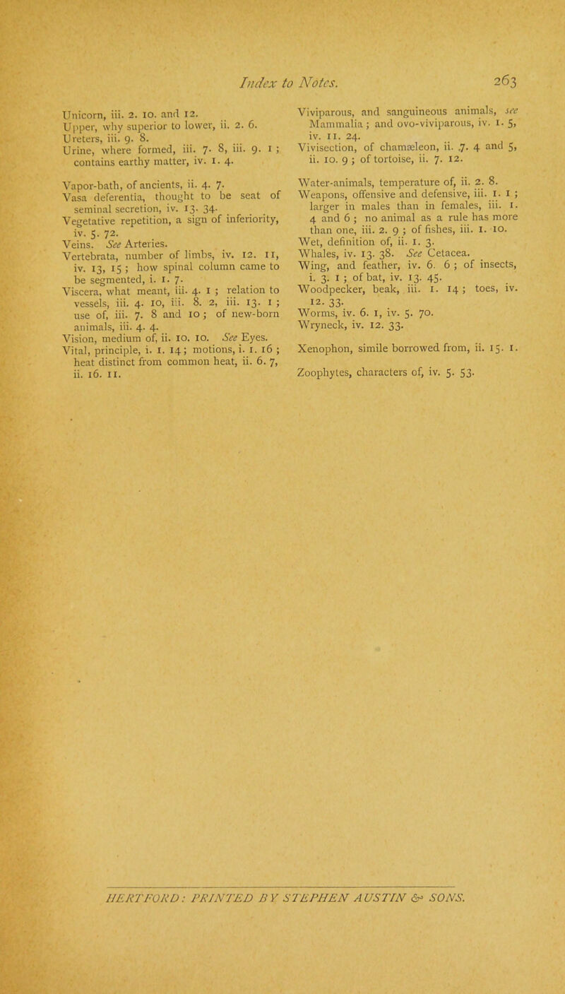 Unicorn, iii. 2. 10. and 12. Upper, why superior to lower, ii. 2. 6. Ureters, iii. 9. 8. Urine, where formed, iii. 7' S, iii. 9- * > contains earthy matter, iv. i. 4. Vapor-bath, of ancients, ii. 4. 7- Vasa deferentia, thought to be seat of seminal secretion, iv. 13. 34. _ Vegetative repetition, a sign of inferiority, iv. 5. 72. Veins. See Arteries. Vertebrata, number of limbs, iv. 12. ii, iv. 13, 15 ; how spinal column came to be segmented, i. i. 7- Viscera, what meant, iii. 4- t > relation to vessels, iii. 4. 10, iii. 8. 2, iii. 13. l ; use of, iii. 7. 8 and 10 ; of new-born animals, iii. 4. 4. Vision, medium of, ii. lo. lo. See Eyes. Vital, principle, i. l. 14; motions, i. l. 16 ; heat distinct from common heat, ii. 6. 7, ii. 16. II. Viviparous, and sanguineous animals, see Mammalia; and ovo-viviparous, iv. i. S> iv. II. 24. Vivisection, of chama;leon, ii. .7. 4 5> 11. 10. 9 ; of tortoise, ii. 7- >2. Water-animals, temperature of, ii. 2. 8. Weapons, offensive and defensive, in. i- i J larger in males than in females, iii. i. 4 and 6 ; no animal as a rule has more than one, iii. 2. 9 ; of fishes, iii. i. 10. Wet, definition of, ii. i. 3. Whales, iv. 13. 38. See Cetacea. Wing, and feather, iv. 6. 6 ; of insects, i. 3. I ; of bat, iv. 13. 45. Woodpecker, beak, iii. i. 14; toes, iv. 12. 33. Worms, iv. 6. i, iv. 5. 70. Wryneck, iv. 12. 33. Xenophon, simile borrowed from, ii. 15. i. Zoophytes, characters of, iv. $. 53. HERTFORD: PRINTED BY STEPHEN AUSTIN Sn SONS.