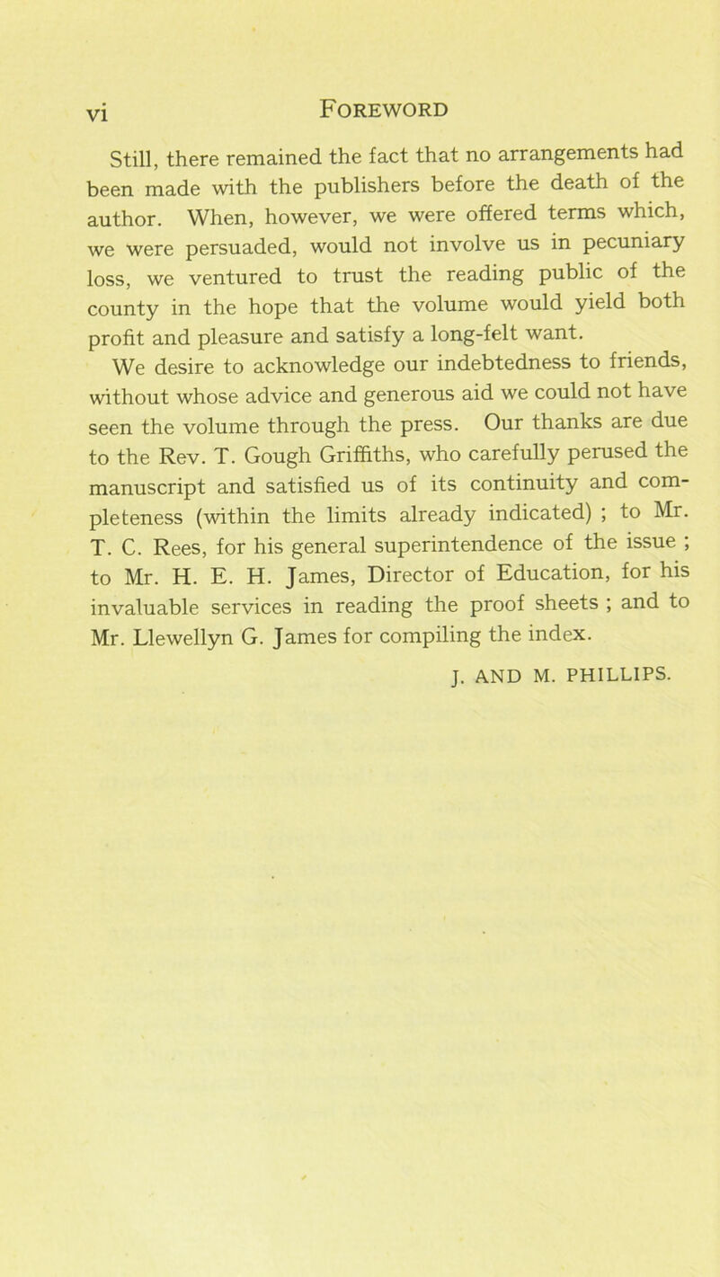 Still, there remained the fact that no arrangements had been made with the publishers before the death of the author. When, however, we were offered terms which, we were persuaded, would not involve us in pecuniary loss, we ventured to trust the reading public of the county in the hope that the volume would yield both profit and pleasure and satisfy a long-felt want. We desire to acknowledge our indebtedness to friends, without whose advice and generous aid we could not have seen the volume through the press. Our thanks are due to the Rev. T. Gough Griffiths, who carefully perused the manuscript and satisfied us of its continuity and com- pleteness (within the limits already indicated) ; to Mr. T. C. Rees, for his general superintendence of the issue ; to Mr. H. E. H. James, Director of Education, for his invaluable services in reading the proof sheets ; and to Mr. Llewellyn G. James for compiling the index. J. AND M. PHILLIPS.