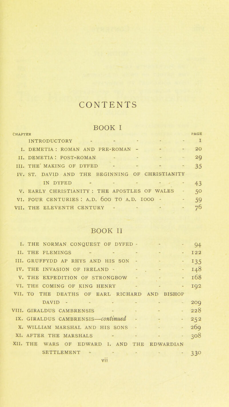 BOOK I CHAPTER PAGE INTRODUCTORY I I. DEMETIA : ROMAN AND PRE-ROMAN - - - 20 II. DEMETIA I POST-ROMAN - - - ‘ 29 III. THE' MAKING OF DYFED - - - ‘35 IV. ST. DAVID AND THE BEGINNING OF CHRISTIANITY IN DYFED - - - 43 V. EARLY CHRISTIANITY : THE APOSTLES OF WALES - 50 VI. FOUR CENTURIES : A. D. 600 TO A. D. IOOO - - 59 VII. THE ELEVENTH CENTURY - - - J6 BOOK II I. THE NORMAN CONQUEST OF DYFED - - '94 II. THE FLEMINGS ----- 122 III. GRUFFYDD AP RHYS AND HIS SON - - - I35 IV. THE INVASION OF IRELAND - - . - - 148 V. THE EXPEDITION OF STRONGBOW - - - l68 VI. THE COMING OF KING HENRY - - - ig2 VII. TO THE DEATHS OF EARL RICHARD AND BISHOP DAVID ------ 209 VIII. GIRALDUS CAMBRENSIS - - - 228 ix. giraldus cambrensis—continued - - - 252 X. WILLIAM MARSHAL AND HIS SONS - - - 269 XI. AFTER THE MARSHALS .... 308 XII. THE WARS OF EDWARD I. AND THE EDWARDIAN SETTLEMENT ----- 330